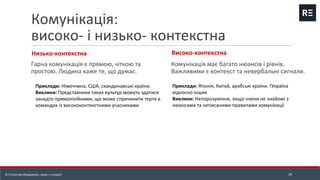 Комунікація:
високо- і низько- контекстна
Низько-контекстна
Гарна комунікація є прямою, чіткою та
простою. Людина каже те, що думає.
Високо-контекстна
Комунікація має багато нюансів і рівнів.
Важливими є контекст та невербальні сигнали.
29
Приклади: Японія, Китай, арабські країни. !Україна
відносно інших
Виклики: Непорозуміння, якщо члени не знайомі з
нюансами та неписаними правилами комунікації
Приклади: Німеччина, США, скандинавські країни.
Виклики: Представники таких культур можуть здатися
занадто прямолінійними, що може спричинити тертя в
командах із висококонтекстними учасниками
© Станіслав Федоренко, www.r-e.expert
 