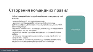 Створення командних правил
Робочі правила (Team ground rules) можуть охоплювати такі
аспекти:
– ключові цінності, які поділяє команда
– домовленості щодо робочих процесів (наприклад,
Definition of Done, Definition of Ready, таймбокси, ліміти WIP,
рев’ю коду тощо)
– правила спілкування і взаємодії (наприклад, не перебивати
один одного під час зустрічей)
– командні звички і режими (наприклад, погоджені години
роботи)
– очікувана поведінка (інклюзивність, повага, прийнятні чи
неприйнятні жарти)
– неформальні елементи (наприклад, після трьох запізнень
на дейлі — піца від «винуватця» для всієї команди)
Комунікація
© Станіслав Федоренко, www.r-e.expert
 