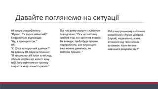 HR пише співробітнику:
"Привіт! Ти зараз зайнятий?"
Співробітник відповідає:
"Ну, в принципі так."
HR:
"Є 10 хв на короткий дзвінок?"
На дзвінку HR одразу починає:
"Я закриваю свій план за місяць,
зібрала фідбек від колег і хочу
тобі його озвучити як частину
закриття квартального рев’ю."
Під час демо-зустрічі з клієнтом
техлід каже: "Ось цю частину
зробив Ігор, він закінчив вчасно.
Як завжди, треба буде трішки
переробляти, але впринципі
вже можна дивитись, як
система працює. "
PM у внутрішньому чаті пише
розробнику:«Ранок добрий.
Слухай, ну реально, я вже
втомився від твоїх вічних
затримок. Коли ти вже
навчишся рахувати час?"
Давайте поглянемо на ситуації
 