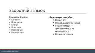 Зворотній зв’язок
Як давати фідбек:
▪ Контекст
▪ Поведінка
▪ Емоції
▪ Приклади
▪ Пропозиції
▪ Верифікація
Як отримувати фідбек:
▪ Подякуйте
▪ Не сприймайте як напад
▪ Якщо не згодні —
аргументуйте, а не
сперечайтесь.
▪ Попросіть пораду
© Станіслав Федоренко, www.r-e.expert
 