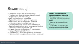 Демотивація
– Прийняття рішень без участі команди
– Позбавлення бонусів чи матеріальні санкції
– Жорсткі дисциплінарні заходи
– Тиск або осуд з боку колективу
– Відсутність чіткості в цілях і очікуваннях
– Винагорода, яка не відповідає зусиллям
– Ігнорування досягнень і результатів
– Обов’язкова участь у тімбілдингах без згоди
– Відсутність розуміння сенсу виконуваної роботи
– Невизначені або незрозумілі цілі
– Рутина, відсутність різноманіття в завданнях
– Невдалий розподіл обов’язків
– Обмеженість у реалізації власного потенціалу
– Напружені або невирішені конфлікти в колективі
Чинники, що демотивують
незалежно від ролі чи статусу:
– Нехтування повагою
– Відсутність якісного зворотного
зв’язку
– Відчуття, що твою роботу не
цінують
– Критика без конструктиву та
пропозицій щодо покращення
© Станіслав Федоренко, www.r-e.expert
 