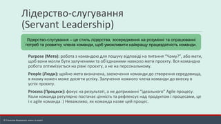 Лідерство-слугування
(Servant Leadership)
Purpose (Мета): робота з командою для пошуку відповіді на питання “Чому?”, або мети,
щоб вони могли бути залученими та об'єднаними навколо мети проєкту. Вся командна
робота оптимізується на рівні проєкту, а не на персональному.
People (Люди): щойно мета визначена, заохочення команди до створення середовища,
в якому кожен може досягти успіху. Залучення кожного члена команди до внеску в
успіх проєкту.
Process (Процеси): фокус на результаті, а не дотриманні “ідеального” Agile процесу.
Коли команда регулярно постачає цінність та рефлексує над продуктом і процесами, це
і є agile команда :) Неважливо, як команда назве цей процес.
Лідерство-слугування – це стиль лідерства, зосередження на розумінні та опрацюванні
потреб та розвитку членів команди, щоб уможливити найкращу працездатність команди.
© Станіслав Федоренко, www.r-e.expert
 