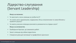 Лідерство-слугування
(Servant Leadership)
Фокус на питаннях:
▪ Чи зростають члени команди як особистості?
▪ Чи стають вони здоровішими, мудрішими, більш незалежними та самостійними у
прийнятті рішень?
▪ Чи мають учасники команди можливість розвиватися як лідери-слуги?
Фокус на активностях:
▪ Прибирання бар'єрів, що заважають роботі
▪ Захист команди від зайвих відволікань
▪ Створення умов для мотивації та професійного зростання
© Станіслав Федоренко, www.r-e.expert
 