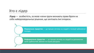 Хто є лідер
Лідер — особистість, за якою члени групи визнають право брати на
себе найвідповідальніші рішення, що зачіпають їхні інтереси.
Формальне лідерство — це процес впливу на людей з позиції займаючої
посади;
Неформальне лідерство — це процес впливу на людей за допомогою
своїх здібностей, вміння чи інших ресурсів.
 