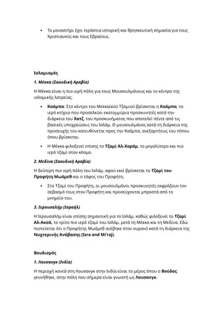  Το μοναστήρι έχει τεράστια ιστορική και θρησκευτική σημασία για τους
Χριστιανούς και τους Εβραίους.
Ισλαμισμός
1. Μέκκα (Σαουδική Αραβία)
Η Μέκκα είναι η πιο ιερή πόλη για τους Μουσουλμάνους και το κέντρο της
ισλαμικής λατρείας.
 Καάμπα: Στο κέντρο του Μεκκαϊκού Τζαμιού βρίσκεται η Καάμπα, το
ιερό κτήριο που προσελκύει εκατομμύρια προσκυνητές κατά την
διάρκεια του Χατζ, του προσκυνήματος που αποτελεί πέντε από τις
βασικές υποχρεώσεις του Ισλάμ. Ο μουσουλμάνος κατά τη διάρκεια της
προσευχής του κατευθύνεται προς την Καάμπα, ανεξαρτήτως του τόπου
όπου βρίσκεται.
 Η Μέκκα φιλοξενεί επίσης το Τζαμί Αλ-Χαράμ, το μεγαλύτερο και πιο
ιερό τζαμί στον κόσμο.
2. Μεδίνα (Σαουδική Αραβία)
Η δεύτερη πιο ιερή πόλη του Ισλάμ, αφού εκεί βρίσκεται το Τζαμί του
Προφήτη Μωάμεθ και ο τάφος του Προφήτη.
 Στο Τζαμί του Προφήτη, οι μουσουλμάνοι προσκυνητές εκφράζουν τον
σεβασμό τους στον Προφήτη και προσεύχονται μπροστά από το
μνημείο του.
3. Ιερουσαλήμ (Ισραήλ)
Η Ιερουσαλήμ είναι επίσης σημαντική για το Ισλάμ, καθώς φιλοξενεί το Τζαμί
Αλ-Ακσά, το τρίτο πιο ιερό τζαμί του Ισλάμ, μετά τη Μέκκα και τη Μεδίνα. Εδώ
πιστεύεται ότι ο Προφήτης Μωάμεθ ανέβηκε στον ουρανό κατά τη διάρκεια της
Νυχτερινής Ανάβασης (Isra and Mi'raj).
Βουδισμός
1. Λουσανγκ (Ινδία)
Η περιοχή κοντά στη Λουσανγκ στην Ινδία είναι το μέρος όπου ο Βούδας
γεννήθηκε, στην πόλη που σήμερα είναι γνωστή ως Λουσανγκ.
 