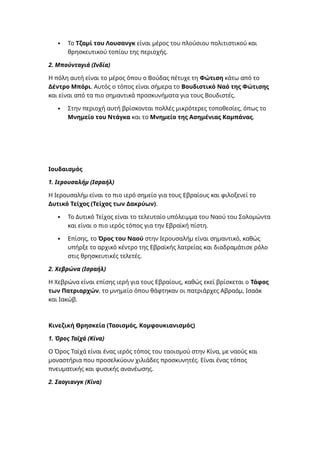  Το Τζαμί του Λουσανγκ είναι μέρος του πλούσιου πολιτιστικού και
θρησκευτικού τοπίου της περιοχής.
2. Μπούνταγιά (Ινδία)
Η πόλη αυτή είναι το μέρος όπου ο Βούδας πέτυχε τη Φώτιση κάτω από το
Δέντρο Μπόρι. Αυτός ο τόπος είναι σήμερα το Βουδιστικό Ναό της Φώτισης
και είναι από τα πιο σημαντικά προσκυνήματα για τους Βουδιστές.
 Στην περιοχή αυτή βρίσκονται πολλές μικρότερες τοποθεσίες, όπως το
Μνημείο του Ντάγκα και το Μνημείο της Ασημένιας Καμπάνας.
Ιουδαισμός
1. Ιερουσαλήμ (Ισραήλ)
Η Ιερουσαλήμ είναι το πιο ιερό σημείο για τους Εβραίους και φιλοξενεί το
Δυτικό Τείχος (Τείχος των Δακρύων).
 Το Δυτικό Τείχος είναι το τελευταίο υπόλειμμα του Ναού του Σολομώντα
και είναι ο πιο ιερός τόπος για την Εβραϊκή πίστη.
 Επίσης, το Όρος του Ναού στην Ιερουσαλήμ είναι σημαντικό, καθώς
υπήρξε το αρχικό κέντρο της Εβραϊκής λατρείας και διαδραμάτισε ρόλο
στις θρησκευτικές τελετές.
2. Χεβρώνα (Ισραήλ)
Η Χεβρώνα είναι επίσης ιερή για τους Εβραίους, καθώς εκεί βρίσκεται ο Τάφος
των Πατριαρχών, το μνημείο όπου θάφτηκαν οι πατριάρχες Αβραάμ, Ισαάκ
και Ιακώβ.
Κινεζική Θρησκεία (Ταοισμός, Κομφουκιανισμός)
1. Όρος Ταϊχά (Κίνα)
Ο Όρος Ταϊχά είναι ένας ιερός τόπος του ταοισμού στην Κίνα, με ναούς και
μοναστήρια που προσελκύουν χιλιάδες προσκυνητές. Είναι ένας τόπος
πνευματικής και φυσικής ανανέωσης.
2. Σαογιανγκ (Κίνα)
 