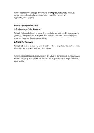 Αυτός ο τόπος συνδέεται με την ιστορία του Κομφουκιανισμού και είναι
μέρος του κινεζικού πολιτιστικού τοπίου, με πολλά μνημεία και
αρχαιολογικούς χώρους.
Ιαπωνική Θρησκεία (Σίντο)
1. Ιερό Φούσιμα Ινάρι (Ιαπωνία)
Το Ιερό Φούσιμα Ινάρι είναι ένα από τα πιο διάσημα ιερά του Σίντο, φημισμένο
για τις χιλιάδες κόκκινες πύλες τορί που οδηγούν στο ναό. Είναι αφιερωμένο
στον θεό Ινάρι και βρίσκεται στο Κιότο.
2. Ιερό Ιτζού (Ιαπωνία)
Το Ιερό Ιτζού είναι το πιο σημαντικό ιερό του Σίντο στην Ιαπωνία και θεωρείται
το κέντρο της θρησκευτικής ζωής του νησιού.
Αυτοί οι ιεροί τόποι αντιπροσωπεύουν όχι μόνο τα θρησκευτικά πιστεύω, αλλά
και την ιστορική, πολιτιστική και πνευματική κληρονομιά των θρησκειών που
τους τιμούν.
 