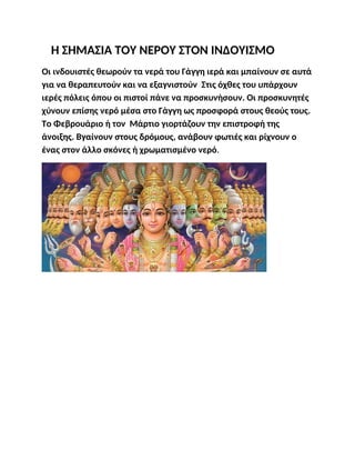 Η ΣΗΜΑΣΙΑ ΤΟΥ ΝΕΡΟΥ ΣΤΟΝ ΙΝΔΟΥΙΣΜΟ
Οι ινδουιστές θεωρούν τα νερά του Γάγγη ιερά και μπαίνουν σε αυτά
για να θεραπευτούν και να εξαγνιστούν Στις όχθες του υπάρχουν
ιερές πόλεις όπου οι πιστοί πάνε να προσκυνήσουν. Οι προσκυνητές
χύνουν επίσης νερό μέσα στο Γάγγη ως προσφορά στους θεούς τους.
Το Φεβρουάριο ή τον Μάρτιο γιορτάζουν την επιστροφή της
άνοιξης. Βγαίνουν στους δρόμους, ανάβουν φωτιές και ρίχνουν ο
ένας στον άλλο σκόνες ή χρωματισμένο νερό.
 