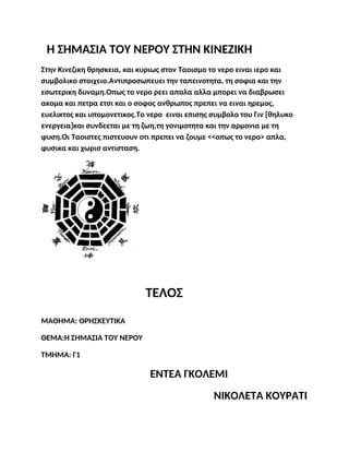 Η ΣΗΜΑΣΙΑ ΤΟΥ ΝΕΡΟΥ ΣΤΗΝ ΚΙΝΕΖΙΚΗ
Στην Κινεζικη θρησκεια, και κυριως στον Ταοισμο το νερο ειναι ιερο και
συμβολικο στοιχειο.Αντιπροσωπευει την ταπεινοτητα, τη σοφια και την
εσωτερικη δυναμη.Οπως το νερο ρεει απαλα αλλα μπορει να διαβρωσει
ακομα και πετρα ετσι και ο σοφος ανθρωπος πρεπει να ειναι ηρεμος,
ευελικτος και υπομονετικος.Το νερο ειναι επισης συμβολο του Γιν [θηλυκο
ενεργεια]και συνδεεται με τη ζωη,τη γονιμοτητα και την αρμονια με τη
φυση.Οι Ταοιστες πιστευουν οτι πρεπει να ζουμε <<οπως το νερο> απλα,
φυσικα και χωρισ αντισταση.
ΤΕΛΟΣ
ΜΑΘΗΜΑ: ΘΡΗΣΚΕΥΤΙΚΑ
ΘΕΜΑ:Η ΣΗΜΑΣΙΑ ΤΟΥ ΝΕΡΟΥ
ΤΜΗΜΑ: Γ1
ΕΝΤΕΑ ΓΚΟΛΕΜΙ
ΝΙΚΟΛΕΤΑ ΚΟΥΡΑΤΙ
 