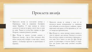 Проклета авлија
• Проклета авлија је злогласни затвор у
Цариграду, чији је управник Латифага
звани Карађоз. У овај затвор је могао
доспети и онај ко је крив, а исто тако и онај
ко није. Такав је случај био управо са фра
Петром, главним јунаком романа.
• Фра Петар је игром случаја доспео у
Проклету авлију , јер је био оптужен због
неког писма које говори о томе како у некој
цркви у Албанији прогоне и свештенике и
вернике.
• Проклета авлија је затвор у ком су се
налазили разни затвореници: од пијаница
које забораве да плате рачун у кафани , преко
сиротиње која краде да би преживела, па све
до окорелих криминалаца.
• Фра Петар се у овом затвору нашао невин, и
тамо је провео два месеца. Затвор је за њега
био потпуно страно и непознато окружење, у
ком није било никог са ким би фра Петар
могао да разговара и подели бригу и страх.
Све док једног дана није упознао младића
Ћамила.
 