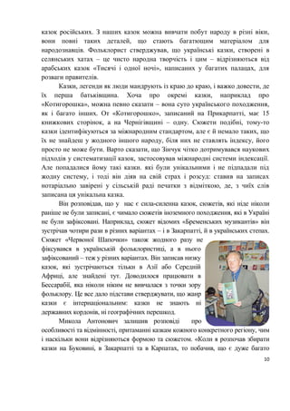 10
казок російських. З наших казок можна вивчати побут народу в різні віки,
вони повні таких деталей, що стають багатющим матеріалом для
народознавців. Фольклорист стверджував, що українські казки, створені в
селянських хатах ‒ це чисто народна творчість і цим ‒ відрізняються від
арабських казок «Тисячі і одної ночі», написаних у багатих палацах, для
розваги правителів.
Казки, легенди як люди мандрують із краю до краю, і важко довести, де
їх перша батьківщина. Хоча про окремі казки, наприклад про
«Котигорошка», можна певно сказати – вона суто українського походження,
як і багато інших. От «Котигорошко», записаний на Прикарпатті, має 15
книжкових сторінок, а на Чернігівщині – одну. Сюжети подібні, тому-то
казки ідентифікуються за міжнародним стандартом, але є й немало таких, що
їх не знайдеш у жодного іншого народу, біля них не ставлять індексу, його
просто не може бути. Варто сказати, що Зінчук чітко дотримувався наукових
підходів у систематизації казок, застосовував міжнародні системи індексації.
Але попадалися йому такі казки. які були унікальними і не підпадали під
жодну систему, і тоді він діяв на свій страх і розсуд: ставив на записах
нотаріально завірені у сільській раді печатки з відміткою, де, з чиїх слів
записана ця унікальна казка.
Він розповідав, що у нас є сила-силенна казок, сюжетів, які ніде ніколи
раніше не були записані, є чимало сюжетів іноземного походження, які в Україні
не були зафіксовані. Наприклад, сюжет відомих «Бременських музикантів» він
зустрічав чотири рази в різних варіантах ‒ і в Закарпатті, й в українських степах.
Сюжет «Червоної Шапочки» також жодного разу не
фіксувався в українській фольклористиці, а в нього
зафіксований ‒ теж у різних варіантах. Він записав низку
казок, які зустрічаються тільки в Азії або Середній
Африці, але знайдені тут. Доводилося працювати в
Бессарабії, яка ніколи ніким не вивчалася з точки зору
фольклору. Це все дало підстави стверджувати, що жанр
казки є інтернаціональним: казки не знають ні
державних кордонів, ні географічних перешкод.
Микола Антонович залишив розповіді про
особливості та відмінності, притаманні казкам кожного конкретного регіону, чим
і наскільки вони відрізняються формою та сюжетом. «Коли я розпочав збирати
казки на Буковині, в Закарпатті та в Карпатах, то побачив, що є дуже багато
 