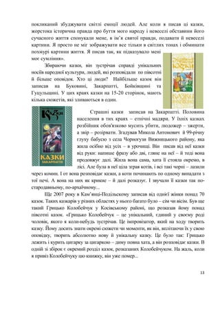 13
покликаний збуджувати світлі емоції людей. Але коли я писав ці казки,
жорстока історична правда про буття мого народу і невеселі обставини його
сучасного життя спонукали мене, в ім’я святої правди, подавати й невеселі
картини. Я просто не міг зображувати все тільки в світлих тонах і обминати
похмурі картини життя. Я писав так, як підказувало мені
моє сумління».
Збираючи казки, він зустрічав справді унікальних
носіїв народної культури, людей, які розповідали по півсотні
й більше оповідок. Хто ці люди? Найбільше казок він
записав на Буковині, Закарпатті, Бойківщині та
Гуцульщині. У цих краях казки на 15-20 сторінок, мають
кілька сюжетів, які зливаються в один.
Страшні казки записав на Закарпатті. Половина
населення в тих краях ‒ етнічні мадяри. У їхніх казках
розбійник обов'язково мусить убити, людожер ‒ зжерти,
а звір ‒ розірвати. Згадував Микола Антонович й 99-річну
глуху бабусю з села Чорногузи Вижницького району, яка
жила осібно від усіх ‒ в урочищі. Він писав від неї казки
від руки: напише фразу або дві, гляне на неї ‒ й тоді вона
продовжує далі. Жила вона сама, хата її стояла окремо, в
лісі. Але була в неї ціла зграя котів, і всі такі чорні ‒ лазили
через комин. І от вона розповідає казки, а коти починають по одному випадати з
тої печі. А вона на них як крикне ‒ й далі розказує. І звучали її казки так по-
стародавньому, по-архаїчному...
Ще 2007 року в Кам’янці-Подільскому записав від однієї жінки понад 70
казок. Таких казкарів у різних областях у нього багато було ‒ сім чи вісім. Був ще
такий Грицько Колобейчук у Косівському районі, що розказав йому понад
півсотні казок. «Грицько Колобейчук ‒ це унікальний, єдиний у своєму роді
чоловік, якого я коли-небудь зустрічав. Це імпровізатор, який на ходу творить
казку. Йому досить знати окремі сюжети чи моменти, як він, вплітаючи їх у свою
оповідку, творить абсолютно нову й унікальну казку. Це було так: Грицько
лежить і курить цигарку за цигаркою ‒ диму повна хата, а він розповідає казки. В
одній зі збірок є окремий розділ казок, розказаних Колобейчуком. На жаль, коли
я привіз Колобейчуку цю книжку, він уже помер...
 