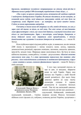8
бурлакою, мандрівним чоловіком: попрацювавши на одному місці рік-два й
зібравши казки в радіусі 100 кілометрів, переїжджав в інше місце…».
«Так я крок за кроком записував казки, починаючи від західних кордонів
і закінчуючи лівобережжям України. Я встигав чіплятися, як то кажуть, за
останній вагон поїзда, мені вдавалося записувати людей, які вже були на
смертному ложі. Народні казки ‒ це матеріал, що дуже швидко зникає.
Слідом за мною виростають надгробки.
Спочатку я писав казки від старших за себе, потім від таких, як сам, а
зараз вже від таких за віком, як мої сини. Тих вже немає, ці пам’ятають
лише фрагментарно з того, що знали їхні батьки, а наступні покоління вже
нічого не пам’ятатимуть. Зараз є телевізори, комп’ютери, Інтернет, а
тому бабусині казки вже втратили свою привабливість, і тільки
дошкільнята ще слухають із великим інтересом ці оповідки….», ‒ писав М.
Зінчук.
Коли підбилися перші підсумки роботи за рік, то виявилося, що він записав
2200 пісень із звукозаписом і значну кількість казок, легенд, переказів,
демонологічних роповідей, народних оповідань, заклинань, анекдотів, приказок,
прислів’їв, загадок тощо. Збирацька праця захоплювала його. Це була не якась
кабінетна писанина, а жива робота, і головне – результативна. «Казкові сюжети
заполонили мою уяву. І я став проживати пералельно два життя: одне
реальне, з його повсякденними клопотами й життєвою буденщиною, а друге
– уявне життя в казках, сповнене фантастики і пригод» – писав М. Зінчук у
своїх спогадах.
З того часу натхнений вчитель не
мав ні свят, ні вихідних, збираючи
казки по всій Україні. Перед ним
постала вся Україна у своїй багатій
мовній розмаїтості. Для цього йому
довелося пройти не одну тисячу
кілометрів степами й горами,
розпитуючи й слухаючи багатьох
людей. Уже під час експедицій довелось
вивчати діалекти, які він знає досконало –
гуцульський, бойківський, лемківський,
подільський, поліський…. Своїми хворими ногами Микола Антонович
обійшов сотні гірських сіл, побував у кожному регіоні України, зустрічався з
В експедиції. Микола Зінчук з
розповідачем казок Михайлом
Дідишиним. Космач, 1984.
 
