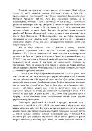14
Тривалий час пояснень розриву, взагалі, не існувало... Нині побутує
думка, до цього призвела тодішня політична ситуація в Галичині, з
проголошенням 13 листопада 1918 р. у Львові незалежної Західноукраїнської
Народної Республіки (ЗУНР). Ясна річ, ошелешену шляхту це не
влаштовувало, особливо – коли 1 листопада 1918 р. УНРада ЗУНР узялася
розсилати телеграфні ноти про утворення Української держави. Розпочалася
Українсько-польська війна, а 21 листопада 1918 р. після запеклих боїв
польські війська захопили Львів. Так ось. Наприкінці життя колишній
українолюб Вацлав Морачевський змінив погляди і став відданим сином
Другої Речі Посполитої (II Rzeczpospolita), тоді як Софія Окуневська
залишалася дочкою України, котру надихали величні, хоч і недосяжні
національні ідеали. Отож, для двох непоступливих патріотів шлюб став
зовсім недоцільним.
Але це версія побутова, інша – Cherchez la femme… Так-так,
розлучення спричинила жінка, видатна польська художниця Марія
Водзіцька. Як і Вацлав Морачевський, вона походила з аристократичної
родини, а ще була на 12 років молодшою за Софію, мала вишукані манери, у
1910-1913 рр. навчалась в Паризькій Академії мистецтв, малювала красу в
імпресіоністичній манері й кар’єрою та патріотизмом особливо не
піклувалася. Разом із коханцем вона їздила в Альпи, де Марія створила
кілька портретів Вацлава Морачевського, які сьогодні зберігаються у музеї
Львівської ветеринарної академії.
…Дедалі рідше Софія Окуневська-Морачевська сідала за рояль. Коли
таке траплялося, доктор медицини грала українські народні пісні й подумки
линула у благодення: «Як заграю пісеньку народну, буде людям здаватися,
що походжають вони по різнобарвних квітах. Та й будуть видіти, як дівчина
рве ті квіти, і почують її пісню. Така то буде пісня, що всі стануть добрі і
веселі». Найбільшим ударом долі стало не розлучення: вони ж були
дорослими людьми. На Різдво (за юліанським календарем) 7 січня 1919 р.
наклала на себе руки 20-річна донька – Єва, котра саме здобувала освіту в
Цюріху і могла повторити шлях самодостатньої матері: стати першою
українською архітекторкою.
Поціновувач української й світової літератури, молодий поет і
перекладач старший із дітей – Юрій саме знаходився у відрядженні, коли
сестра вкоротила собі віку. Що стало останньою краплею, ніхто не скаже:
сімейні чвари, нерозділене кохання, самотність? Поховавши молодшу сестру,
23-річний «Дзідзі» жахливо карався, звинувачував себе у погибелі Єви.
Родинний рай було остаточно зруйновано. Більше ніколи правник за фахом,
котрий працював у міському суді Львова, не назвав родителів Батьком та
 