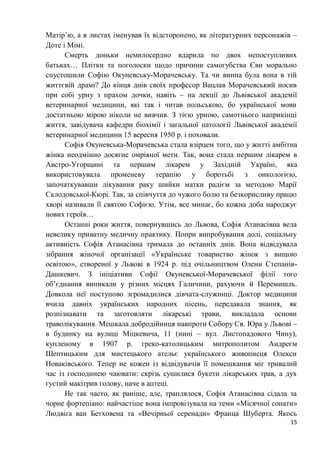 15
Матір’ю, а в листах іменував їх відсторонено, як літературних персонажів –
Доте і Мімі.
Смерть доньки немилосердно вдарила по двох непоступливих
батьках… Плітки та поголоски щодо причини самогубства Єви морально
спустошили Софію Окуневську-Морачевську. Та чи винна була вона в тій
життєвій драмі? До кінця днів своїх професор Вацлав Морачевський носив
при собі урну з прахом дочки, навіть – на лекції до Львівської академії
ветеринарної медицини, які так і читав польською, бо української мови
достатньою мірою ніколи не вивчив. З тією урною, самотнього наприкінці
життя, завідувача кафедри біохімії і загальної патології Львівської академії
ветеринарної медицини 15 вересня 1950 р. і поховали.
Софія Окуневська-Морачевська стала взірцем того, що у житті амбітна
жінка неодмінно досягне омріяної мети. Так, вона стала першим лікарем в
Австро-Угорщині та першим лікарем у Західній Україні, яка
використовувала променеву терапію у боротьбі з онкологією,
започаткувавши лікування раку шийки матки радієм за методою Марії
Склодовської-Кюрі. Так, за співчуття до чужого болю та безкорисливу працю
хворі називали її святою Софією. Утім, все минає, бо кожна доба народжує
нових героїв…
Останні роки життя, повернувшись до Львова, Софія Атанасівна вела
невелику приватну медичну практику. Попри випробування долі, соціальну
активність Софія Атанасівна тримала до останніх днів. Вона відвідувала
зібрання жіночої організації «Українське товариство жінок з вищою
освітою», створеної у Львові в 1924 р. під очільництвом Олени Степанів-
Дашкевич. З ініціативи Софії Окуневської-Морачевської філії того
об’єднання виникали у різних місцях Галичини, рахуючи й Перемишль.
Довкола неї поступово згромадилися дівчата-служниці. Доктор медицини
вчила давніх українських народних пісень, передавала знання, як
розпізнавати та заготовляти лікарські трави, викладала основи
траволікування. Мешкала добродійниця навпроти Собору Св. Юра у Львові –
в будинку на вулиці Міцкевича, 11 (нині – вул. Листопадового Чину),
купленому в 1907 р. греко-католицьким митрополитом Андреєм
Шептицьким для мистецького ательє українського живописця Олекси
Новаківського. Тепер не кожен із відвідувачів її помешкання міг тривалий
час із господинею чаювати: скрізь сушилися букети лікарських трав, а дух
густий макітрив голову, наче в аптеці.
Не так часто, як раніше, але, траплялося, Софія Атанасівна сідала за
чорне фортепіано: найчастіше вона імпровізувала на теми «Місячної сонати»
Людвіґа ван Бетховена та «Вечірньої серенади» Франца Шуберта. Якось
 
