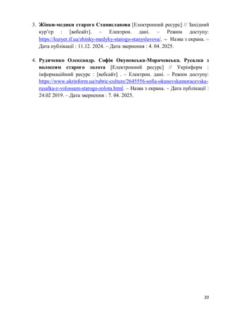 20
3. Жінки-медики старого Станиславова [Електронний ресурс] // Західний
кур’єр : [вебсайт]. – Електрон. дані. – Режим доступу:
https://kuryer.if.ua/zhinky-medyky-starogo-stanyslavova/. – Назва з екрана. –
Дата публікації : 11.12. 2024. – Дата звернення : 4. 04. 2025.
4. Рудяченко Олександр. Софія Окуневська-Морачевська. Русалка з
волоссям старого золота [Електронний ресурс] // Укрінформ :
інформаційний ресурс : [вебсайт] . – Електрон. дані. – Режим доступу:
https://www.ukrinform.ua/rubric-culture/2645556-sofia-okunevskamoracevska-
rusalka-z-volossam-starogo-zolota.html. – Назва з екрана. – Дата публікації :
24.02 2019. – Дата звернення : 7. 04. 2025.
 