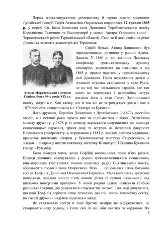 3
Перша жінка-випускниця університету й перша доктор медицини
Дунайської імперії Софія Атанасівна Окуневська народилася 12 травня 1865
р. у церкві Св. Івана-Богослова села Довжанки Теребовельського повіту
Королівства Галичини та Володимирії у складі Австро-Угорщини (нині –
Тернопільський район Тернопільської області). Село те й досі стоїть на річці
Довжанка за десять кілометрів від Тернополя.
Софіїн батько, Атанас Данилович, був
передостанньою дитиною у родині Адама-
Данила. У 1860 р. він закінчив Львівську
генеральну греко-католицьку духовну
семінарію, висвятився на пан-отця, а від
1865 р. правив парохом у тернопільському
селі Довжанка. Після народження дочки о.
Атанасій отримав скерування у село Русів,
де на той час звільнилася парафія, але там
довго не затримався і неспокійна натура
погнала його в село Садки Заліщицького
повіту, звідти в с. Хом’яківку, але й там він не затримується довго і вже в
1879 році стає священником в с. Садагурі на Буковині.
Його дружина, Кароліна Дмитрівна з Лучаківських (?-1872), постійно
хворіє, а в останні роки просто вже не піднімається з ліжка. Втративши
молоду дружину, у 1878 р. із дозволу львівського митрополита він покинув
священницьке служіння, зрікся сану та вступив на медичний факультет
Віденського університету, а, отримавши у 1881 р. диплом доктора медицини,
працював повітовим лікарем у буковинському містечку Сторожинець, а
згодом – лікарем у шеститисячному містечку Кімполунґ, Південна Буковина
(тепер – Румунія).
Коли померла мама, дочці Софійці виповнилося лише п’ять рочків.
Відтоді дівчинка виховувалась у родині греко-католицького священника,
віце-маршалка (заступника голови повітової ради) Снятинського повіту,
абсольвента теології Івана Озаркевича. Нею опікувалася тітка, батькова
сестра Теофілія Данилівна Окуневська-Озаркевич. Мала вона славу зразкової
попадянки, лагідної матері п’яти живим дітям та сумної зітхальниці над
шістьома померлими крихтами. У новій родині здавна шанували глибокі
русинські традиції, дотримувалися старожитніх чеснот. Тож годі дивуватися,
що пані Теофілія дорікала отцю Атаназію, що той, попри теологічну освіту,
по смерті дружини надумав податися в лікарі.
Не схвалювала сестра й інші братові наміри: не одружуватися, не
створювати нову родину, а їхати світ за очі, аби вчитися за кордоном. Як
Атанас Морачевський з дочкою
Софією. Фото 90-х років ХІХ ст.
 