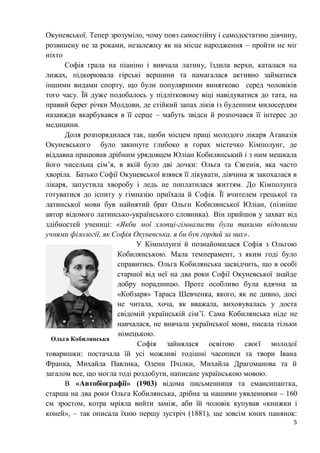 5
Окуневської. Тепер зрозуміло, чому повз самостійну і самодостатню дівчину,
розвинену не за роками, незалежну як на місце народження – пройти не міг
ніхто
Софія грала на піаніно і вивчала латину, їздила верхи, каталася на
лижах, підкорювала гірські вершини та намагалася активно займатися
іншими видами спорту, що були популярними винятково серед чоловіків
того часу. Їй дуже подобалось у підлітковому віці навідуватися до тата, на
правий берег річки Молдови, де стійкий запах ліків із буденним милосердям
назавжди вкарбувався в її серце – мабуть звідси й розпочався її інтерес до
медицини.
Доля розпорядилася так, щоби місцем праці молодого лікаря Атаназія
Окуневського було закинуте глибоко в горах містечко Кімполунг, де
віддавна працював дрібним урядовцем Юліан Кобилянський і з ним мешкала
його чисельна сім’я, в якій було дві дочки: Ольга та Євгенія, яка часто
хворіла. Батько Софії Окуневської взявся її лікувати, дівчина ж закохалася в
лікаря, запустила хворобу і ледь не поплатилася життям. До Кімполунга
готуватися до іспиту у гімназію приїхала й Софія. Її вчителем грецької та
латинської мови був найнятий брат Ольги Кобилянської Юліан, (пізніше
автор відомого латинсько-українського словника). Він прийшов у захват від
здібностей учениці: «Якби мої хлопці-гімназисти були такими відомими
учнями філології, як Софія Окуневська, я би був гордий за них».
У Кімполунзі й познайомилася Софія з Ольгою
Кобилянською. Мала темперамент, з яким годі було
справитись. Ольга Кобилянська засвідчить, що в особі
старшої від неї на два роки Софії Окуневської знайде
добру порадницю. Проте особливо була вдячна за
«Кобзаря» Тараса Шевченка, якого, як не дивно, досі
не читала, хоча, як вважала, виховувалась у доста
свідомій українській сім’ї. Сама Кобилянська ніде не
навчалася, не вивчала української мови, писала тільки
німецькою.
Софія зайнялася освітою своєї молодої
товаришки: постачала їй усі можливі тодішні часописи та твори Івана
Франка, Михайла Павлика, Олени Пчілки, Михайла Драгоманова та й
загалом все, що могла тоді роздобути, написане українською мовою.
В «Автобіографії» (1903) відома письменниця та емансипантка,
старша на два роки Ольга Кобилянська, дрібна за нашими уявленнями – 160
см зростом, котра мріяла вийти заміж, аби їй чоловік купував «книжки і
коней», – так описала їхню першу зустріч (1881), ще зовсім юних панянок:
Ольга Кобилянська
 