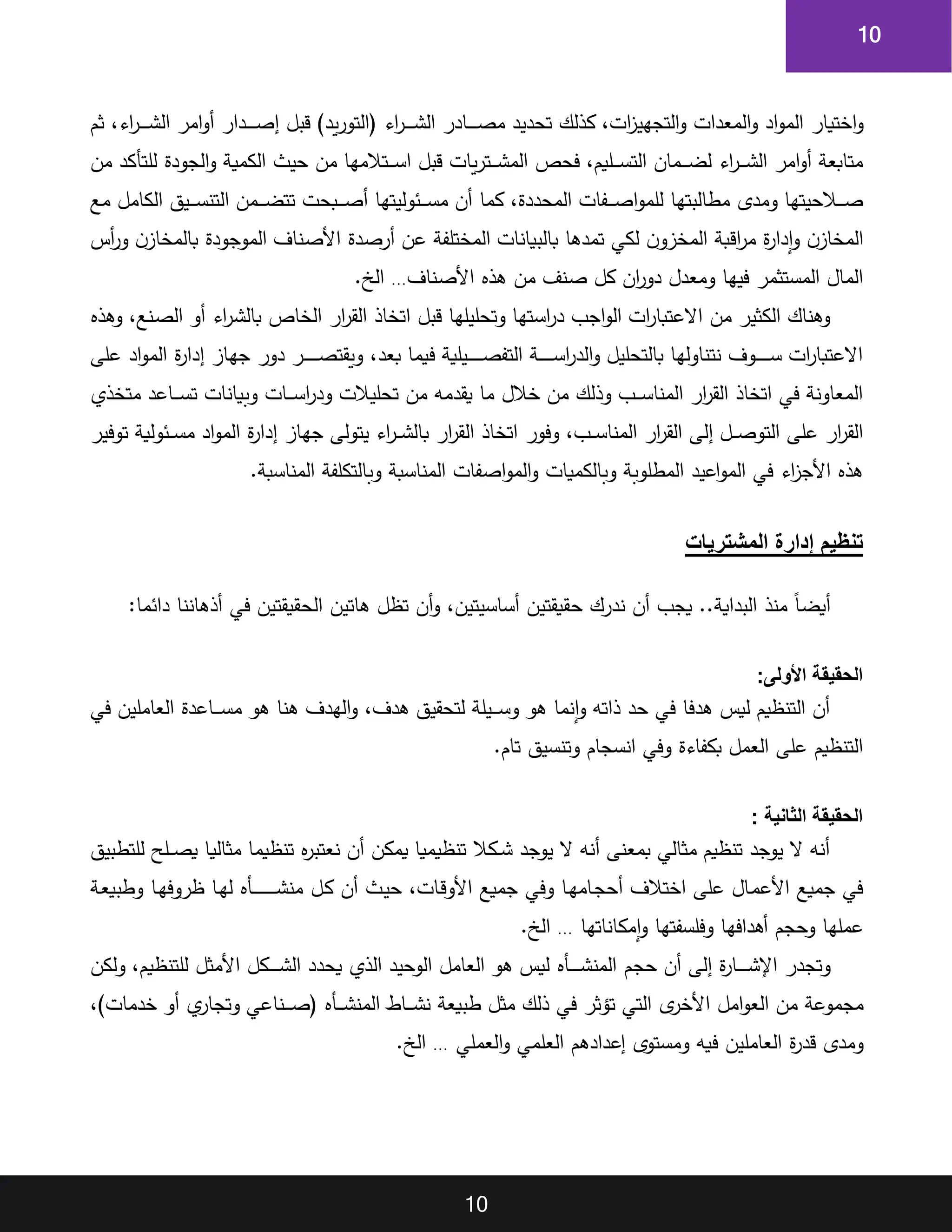 10
10
‫اختيار‬‫و‬
‫ثم‬ ‫اء‬
‫ر‬‫ا‬‫ا‬‫ا‬‫ا‬‫ا‬‫ا‬‫ش‬‫ال‬ ‫امر‬‫و‬‫أ‬ ‫ادار‬‫ا‬‫ا‬‫ا‬‫ا‬‫ا‬‫ص‬‫إ‬ ‫قبل‬ )‫يد‬‫ر‬‫(التو‬ ‫اء‬
‫ر‬‫ا‬‫ا‬‫ا‬‫ا‬‫ا‬‫ا‬‫ش‬‫ال‬ ‫اادر‬‫ا‬‫ا‬‫ا‬‫ا‬‫ا‬‫ص‬‫م‬ ‫تحديد‬ ‫كذلك‬ ‫ات‬
‫ز‬‫التجهي‬‫و‬ ‫المعدات‬‫و‬ ‫اد‬‫و‬‫الم‬
‫من‬ ‫للتأكد‬ ‫الجودة‬‫و‬ ‫الكمية‬ ‫حيث‬ ‫من‬ ‫اتالمها‬‫ا‬‫ا‬‫ا‬‫س‬‫ا‬ ‫قبل‬ ‫يات‬‫ر‬‫ات‬‫ا‬‫ا‬‫ا‬‫ش‬‫الم‬ ‫فحص‬ ‫اليم‬‫ا‬‫ا‬‫ا‬‫س‬‫الت‬ ‫امان‬‫ا‬‫ا‬‫ا‬‫ض‬‫ل‬ ‫اء‬
‫ر‬‫ا‬‫ا‬‫ا‬‫ا‬‫ش‬‫ال‬ ‫امر‬‫و‬‫أ‬ ‫متابعة‬
‫ال‬ ‫امن‬‫ا‬‫ا‬‫ا‬‫ض‬‫تت‬ ‫ابحت‬‫ا‬‫ا‬‫ا‬‫ص‬‫أ‬ ‫ائوليتها‬‫ا‬‫ا‬‫ا‬‫س‬‫م‬ ‫أن‬ ‫كما‬ ‫المحددة‬ ‫افات‬‫ا‬‫ا‬‫ا‬‫ص‬‫ا‬‫و‬‫للم‬ ‫مطالبتها‬ ‫ومدى‬ ‫االحيتها‬‫ا‬‫ا‬‫ا‬‫ص‬
‫مع‬ ‫الكامل‬ ‫ايق‬‫ا‬‫ا‬‫ا‬‫س‬‫تن‬
‫أس‬
‫ر‬‫و‬ ‫ن‬‫بالمخاز‬ ‫الموجودة‬ ‫األصناف‬ ‫أرصدة‬ ‫عن‬ ‫المختلفة‬ ‫بالبيانات‬ ‫تمدها‬ ‫لكي‬ ‫ن‬‫المخزو‬ ‫اقبة‬
‫ر‬‫م‬ ‫ة‬
‫ر‬‫إدا‬‫و‬ ‫ن‬‫المخاز‬
‫األصناف‬ ‫هذ‬ ‫من‬ ‫صنف‬ ‫كل‬ ‫ان‬
‫ر‬‫دو‬ ‫ومعدل‬ ‫فيها‬ ‫المستثمر‬ ‫المال‬
…
.‫الخ‬
‫اء‬
‫ر‬‫ا‬‫ش‬‫بال‬ ‫الخا‬ ‫ار‬
‫ر‬‫الق‬ ‫اتخاذ‬ ‫قبل‬ ‫وتحليلها‬ ‫اتها‬‫س‬‫ا‬
‫ر‬‫د‬ ‫اجب‬‫و‬‫ال‬ ‫ات‬
‫ر‬‫االعتبا‬ ‫من‬ ‫الكثير‬ ‫وهناك‬
‫وهذ‬ ‫انع‬‫ص‬‫ال‬ ‫أو‬
‫إدار‬ ‫جهاز‬ ‫دور‬ ‫ار‬‫ا‬‫ا‬‫ا‬‫ا‬‫ا‬‫ا‬‫ا‬‫ا‬‫ص‬‫ويقت‬ ‫بعد‬ ‫فيما‬ ‫ايلية‬‫ا‬‫ا‬‫ا‬‫ا‬‫ا‬‫ا‬‫ا‬‫ا‬‫ص‬‫التف‬ ‫اة‬‫ا‬‫ا‬‫ا‬‫ا‬‫ا‬‫ا‬‫ا‬‫ا‬‫س‬‫ا‬
‫ر‬‫الد‬‫و‬ ‫بالتحليل‬ ‫نتناولها‬ ‫اوف‬‫ا‬‫ا‬‫ا‬‫ا‬‫ا‬‫ا‬‫ا‬‫ا‬‫س‬ ‫ات‬
‫ر‬‫االعتبا‬
‫ة‬
‫على‬ ‫اد‬‫و‬‫الم‬
‫متخذي‬ ‫ااعد‬‫ا‬‫ا‬‫ا‬‫س‬‫ت‬ ‫وبيانات‬ ‫اات‬‫ا‬‫ا‬‫ا‬‫س‬‫ا‬
‫ر‬‫ود‬ ‫تحليالت‬ ‫من‬ ‫يقدمه‬ ‫ما‬ ‫خالل‬ ‫من‬ ‫وذلك‬ ‫اب‬‫ا‬‫ا‬‫ا‬‫س‬‫المنا‬ ‫ار‬
‫ر‬‫الق‬ ‫اتخاذ‬ ‫في‬ ‫المعاونة‬
‫ال‬ ‫اتخاذ‬ ‫وفور‬ ‫اب‬‫ا‬‫ا‬‫س‬‫المنا‬ ‫ار‬
‫ر‬‫الق‬ ‫إلى‬ ‫ال‬‫ا‬‫ا‬‫ص‬‫التو‬ ‫على‬ ‫ار‬
‫ر‬‫الق‬
‫توفير‬ ‫ائولية‬‫ا‬‫ا‬‫س‬‫م‬ ‫اد‬‫و‬‫الم‬ ‫ة‬
‫ر‬‫إدا‬ ‫جهاز‬ ‫يتولى‬ ‫اء‬
‫ر‬‫ا‬‫ا‬‫ا‬‫ش‬‫بال‬ ‫ار‬
‫ر‬‫ق‬
.‫المناسبة‬ ‫وبالتكلفة‬ ‫المناسبة‬ ‫اصفات‬‫و‬‫الم‬‫و‬ ‫وبالكميات‬ ‫المطلوبة‬ ‫اعيد‬‫و‬‫الم‬ ‫في‬ ‫اء‬
‫ز‬‫األج‬ ‫هذ‬
‫المشتريات‬ ‫إدارة‬ ‫تنظيم‬
:‫دائما‬ ‫أذهاننا‬ ‫في‬ ‫الحقيقتين‬ ‫هاتين‬ ‫تظل‬ ‫أن‬‫و‬ ‫أساسيتين‬ ‫حقيقتين‬ ‫ندرك‬ ‫أن‬ ‫يجب‬ ..‫البداية‬ ‫منذ‬ ‫ق‬‫ا‬‫أيض‬
:‫األولى‬ ‫الحقيقة‬
‫في‬ ‫العاملين‬ ‫ااعدة‬‫ا‬‫ا‬‫ا‬‫س‬‫م‬ ‫هو‬ ‫هنا‬ ‫الهدف‬‫و‬ ‫هدف‬ ‫لتحقيق‬ ‫ايلة‬‫ا‬‫ا‬‫ا‬‫س‬‫و‬ ‫هو‬ ‫إنما‬‫و‬ ‫ذاته‬ ‫حد‬ ‫في‬ ‫هدفا‬ ‫ليس‬ ‫التنظيم‬ ‫أن‬
.‫تام‬ ‫وتنسيق‬ ‫انسجام‬ ‫وفي‬ ‫بكفاءة‬ ‫العمل‬ ‫على‬ ‫التنظيم‬
: ‫الثانية‬ ‫الحقيقة‬
‫مثالي‬ ‫تنظيما‬ ‫نعتبر‬ ‫أن‬ ‫يمكن‬ ‫تنظيميا‬ ‫اكال‬‫ا‬‫ا‬‫ش‬ ‫يوجد‬ ‫ال‬ ‫أنه‬ ‫بمعنى‬ ‫مثالي‬ ‫تنظيم‬ ‫يوجد‬ ‫ال‬ ‫أنه‬
‫للتطبيق‬ ‫الح‬‫ا‬‫ا‬‫ص‬‫ي‬ ‫ا‬
‫ال‬‫ك‬ ‫أن‬ ‫اث‬‫ي‬‫ح‬ ‫اات‬‫ق‬‫األو‬ ‫جميع‬ ‫وفي‬ ‫اا‬‫ه‬‫اام‬‫ج‬‫أح‬ ‫اختالف‬ ‫على‬ ‫اال‬‫م‬‫األع‬ ‫جميع‬ ‫في‬
‫اأ‬‫ا‬‫ا‬‫ا‬‫ا‬‫ا‬‫ا‬‫ا‬‫ا‬‫ا‬‫ا‬‫ا‬‫ا‬‫ا‬‫ا‬‫ش‬‫من‬
‫ا‬‫ه‬‫ل‬
‫اا‬‫ه‬‫ظروف‬ ‫ا‬
‫اة‬‫ع‬‫وطبي‬
‫عمله‬
‫ا‬
‫أهدافه‬ ‫وحجم‬
‫ا‬
‫وفلسفته‬
‫ا‬
‫إمكاناته‬‫و‬
‫ا‬
…
.‫الخ‬
‫حجم‬ ‫أن‬ ‫إلى‬ ‫ة‬
‫ر‬‫اا‬‫ا‬‫ا‬‫ا‬‫ا‬‫ا‬‫ا‬‫ش‬‫اإل‬ ‫وتجدر‬
‫اأ‬‫ا‬‫ا‬‫ا‬‫ا‬‫ا‬‫ا‬‫ش‬‫المن‬
‫ولكن‬ ‫للتنظيم‬ ‫األمثل‬ ‫اكل‬‫ا‬‫ا‬‫ا‬‫ا‬‫ا‬‫ا‬‫ش‬‫ال‬ ‫يحدد‬ ‫الذي‬ ‫الوحيد‬ ‫العامل‬ ‫هو‬ ‫ليس‬
‫امل‬‫و‬‫الع‬ ‫من‬ ‫مجموعة‬
‫ااط‬‫ا‬‫ا‬‫ا‬‫ش‬‫ن‬ ‫طبيعة‬ ‫مثل‬ ‫ذلك‬ ‫في‬ ‫تؤثر‬ ‫التي‬ ‫ى‬
‫األخر‬
‫اأ‬‫ا‬‫ا‬‫ا‬‫ش‬‫المن‬
)‫خدمات‬ ‫أو‬ ‫ي‬
‫وتجار‬ ‫اناعي‬‫ا‬‫ا‬‫ا‬‫ص‬(
‫العملي‬‫و‬ ‫العلمي‬ ‫إعدادهم‬ ‫ومستوى‬ ‫فيه‬ ‫العاملين‬ ‫ة‬
‫ر‬‫قد‬ ‫ومدى‬
…
.‫الخ‬
 