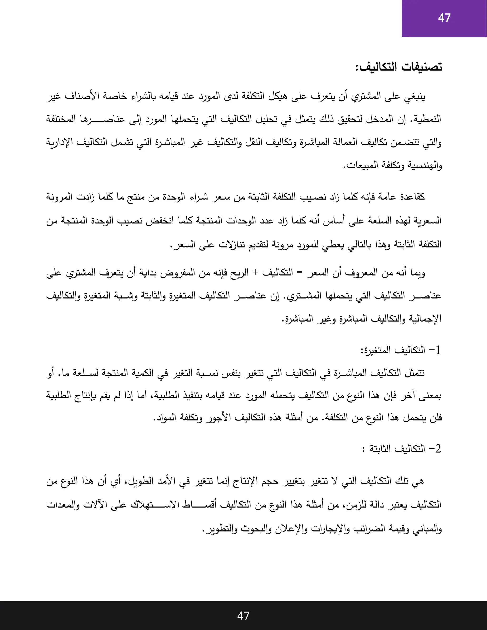 47
47
:‫التكاليف‬ ‫تصنيفات‬
‫هيكل‬ ‫على‬ ‫يتعرف‬ ‫أن‬ ‫ي‬
‫اتر‬‫ش‬‫الم‬ ‫على‬ ‫ينبغي‬
‫غير‬ ‫اناف‬‫ص‬‫األ‬ ‫اة‬‫ص‬‫خا‬ ‫اء‬
‫ر‬‫ا‬‫ش‬‫بال‬ ‫قيامه‬ ‫عند‬ ‫المورد‬ ‫لدى‬ ‫التكلفة‬
‫اة‬‫ف‬‫المختل‬ ‫اا‬‫ه‬
‫ار‬‫ا‬‫ا‬‫ا‬‫ا‬‫ا‬‫ا‬‫ا‬‫ا‬‫ا‬‫ا‬‫ا‬‫ا‬‫ا‬‫ص‬‫اا‬‫ن‬‫ع‬ ‫إلى‬ ‫المورد‬ ‫اا‬‫ه‬‫يتحمل‬ ‫التي‬ ‫االيف‬‫ك‬‫الت‬ ‫ال‬‫ي‬‫تحل‬ ‫في‬ ‫ال‬‫ث‬‫يتم‬ ‫اك‬‫ل‬‫ذ‬ ‫لتحقيق‬ ‫ال‬‫خ‬‫اد‬‫م‬‫ال‬ ‫إن‬ .‫اة‬‫ي‬‫النمط‬
‫ية‬‫ر‬‫اإلدا‬ ‫التكاليف‬ ‫امل‬‫ا‬‫ا‬‫ش‬‫ت‬ ‫التي‬ ‫ة‬
‫ر‬‫ا‬‫ا‬‫ا‬‫ش‬‫المبا‬ ‫غير‬ ‫التكاليف‬‫و‬ ‫النقل‬ ‫وتكاليف‬ ‫ة‬
‫ر‬‫ا‬‫ا‬‫ا‬‫ش‬‫المبا‬ ‫العمالة‬ ‫تكاليف‬ ‫امن‬‫ا‬‫ا‬‫ض‬‫تت‬ ‫التي‬‫و‬
‫الهن‬‫و‬
.‫المبيعات‬ ‫وتكلفة‬ ‫دسية‬
‫المرونة‬ ‫ادت‬
‫ز‬ ‫كلما‬ ‫ما‬ ،‫منت‬ ‫من‬ ‫الوحدة‬ ‫اء‬
‫ر‬‫ا‬‫ا‬‫ا‬‫ش‬ ‫اعر‬‫ا‬‫ا‬‫س‬ ‫من‬ ‫الثابتة‬ ‫التكلفة‬ ‫ايب‬‫ا‬‫ا‬‫ص‬‫ن‬ ‫اد‬
‫ز‬ ‫كلما‬ ‫فإنه‬ ‫عامة‬ ‫كقاعدة‬
‫من‬ ‫المنتجة‬ ‫الوحدة‬ ‫ايب‬‫ص‬‫ن‬ ‫انخفض‬ ‫كلما‬ ‫المنتجة‬ ‫الوحدات‬ ‫عدد‬ ‫اد‬
‫ز‬ ‫كلما‬ ‫أنه‬ ‫ااس‬‫س‬‫أ‬ ‫على‬ ‫العة‬‫س‬‫ال‬ ‫لهذ‬ ‫ية‬‫ر‬‫اع‬‫س‬‫ال‬
‫مر‬ ‫للمورد‬ ‫يعطي‬ ‫بالتالي‬ ‫وهذا‬ ‫الثابتة‬ ‫التكلفة‬
.‫السعر‬ ‫على‬ ‫الت‬
‫ز‬‫تنا‬ ‫لتقديم‬ ‫ونة‬
‫على‬ ‫ي‬
‫المشتر‬ ‫يتعرف‬ ‫أن‬ ‫بداية‬ ‫المفروض‬ ‫من‬ ‫فإنه‬ ‫بح‬‫ر‬‫ال‬ + ‫التكاليف‬ = ‫السعر‬ ‫أن‬ ‫المعروف‬ ‫من‬ ‫أنه‬ ‫وبما‬
‫التكاليف‬‫و‬ ‫ة‬
‫ر‬‫المتغي‬ ‫ابة‬‫ا‬‫ا‬‫ا‬‫ا‬‫ا‬‫ش‬‫و‬ ‫الثابتة‬‫و‬ ‫ة‬
‫ر‬‫المتغي‬ ‫التكاليف‬ ‫ار‬‫ا‬‫ا‬‫ا‬‫ا‬‫ا‬‫ص‬‫عنا‬ ‫إن‬ .‫ي‬
‫اتر‬‫ا‬‫ا‬‫ا‬‫ا‬‫ا‬‫ش‬‫الم‬ ‫يتحملها‬ ‫التي‬ ‫التكاليف‬ ‫ار‬‫ا‬‫ا‬‫ا‬‫ا‬‫ا‬‫ص‬‫عنا‬
‫وغير‬ ‫ة‬
‫ر‬‫المباش‬ ‫التكاليف‬‫و‬ ‫اإلجمالية‬
.‫ة‬
‫ر‬‫المباش‬
1
-
:‫ة‬
‫ر‬‫المتغي‬ ‫التكاليف‬
‫أو‬ .‫ما‬ ‫العة‬‫ا‬‫ا‬‫ا‬‫ا‬‫ا‬‫س‬‫ل‬ ‫المنتجة‬ ‫الكمية‬ ‫في‬ ‫التغير‬ ‫ابة‬‫ا‬‫ا‬‫ا‬‫ا‬‫ا‬‫س‬‫ن‬ ‫بنفس‬ ‫تتغير‬ ‫التي‬ ‫التكاليف‬ ‫في‬ ‫ة‬
‫ر‬‫ا‬‫ا‬‫ا‬‫ا‬‫ا‬‫ا‬‫ش‬‫المبا‬ ‫التكاليف‬ ‫تتمثل‬
‫الطلبية‬ ‫ااج‬‫ت‬‫اإن‬‫ب‬ ‫يقم‬ ‫لم‬ ‫إذا‬ ‫اا‬‫م‬‫أ‬ ‫اة‬‫ي‬‫الطلب‬ ‫اذ‬‫ي‬‫بتنف‬ ‫اه‬‫م‬‫اا‬‫ي‬‫ق‬ ‫اد‬‫ن‬‫ع‬ ‫المورد‬ ‫اه‬‫ل‬‫يتحم‬ ‫االيف‬‫ك‬‫الت‬ ‫من‬ ‫ع‬
‫النو‬ ‫اذا‬‫ه‬ ‫اإن‬‫ف‬ ‫آخر‬ ‫بمعنى‬
‫هذا‬ ‫يتحمل‬ ‫فلن‬
.‫اد‬‫و‬‫الم‬ ‫وتكلفة‬ ‫األجور‬ ‫التكاليف‬ ‫هذ‬ ‫أمثلة‬ ‫من‬ .‫التكلفة‬ ‫من‬ ‫ع‬
‫النو‬
2
-
: ‫الثابتة‬ ‫التكاليف‬
‫من‬ ‫ع‬
‫النو‬ ‫اذا‬‫ه‬ ‫أن‬ ‫أي‬ ‫ال‬‫ي‬‫الطو‬ ‫اد‬‫م‬‫األ‬ ‫في‬ ‫تتغير‬ ‫اا‬‫م‬‫إن‬ ‫ااج‬‫ت‬‫اإلن‬ ‫حجم‬ ‫بتغيير‬ ‫تتغير‬ ‫ال‬ ‫التي‬ ‫االيف‬‫ك‬‫الت‬ ‫اك‬‫ل‬‫ت‬ ‫هي‬
‫عل‬ ‫اتهالك‬‫ا‬‫ا‬‫ا‬‫ا‬‫ا‬‫ا‬‫ا‬‫ا‬‫ا‬‫ا‬‫ا‬‫ا‬‫ا‬‫س‬‫اال‬ ‫ااط‬‫ا‬‫ا‬‫ا‬‫ا‬‫ا‬‫ا‬‫ا‬‫ا‬‫ا‬‫ا‬‫ا‬‫ا‬‫ا‬‫س‬‫أق‬ ‫االيف‬‫ك‬‫الت‬ ‫من‬ ‫ع‬
‫النو‬ ‫اذا‬‫ه‬ ‫اة‬‫ل‬‫أمث‬ ‫من‬ ‫للزمن‬ ‫اة‬‫ل‬‫دا‬ ‫يعتبر‬ ‫االيف‬‫ك‬‫الت‬
‫ادات‬‫ع‬‫الم‬‫و‬ ‫اآلالت‬ ‫ى‬
.‫التطوير‬‫و‬ ‫البحو‬‫و‬ ‫اإلعالن‬‫و‬ ‫ات‬
‫ر‬‫اإليجا‬‫و‬ ‫ائب‬
‫ر‬‫الض‬ ‫وقيمة‬ ‫المباني‬‫و‬
 