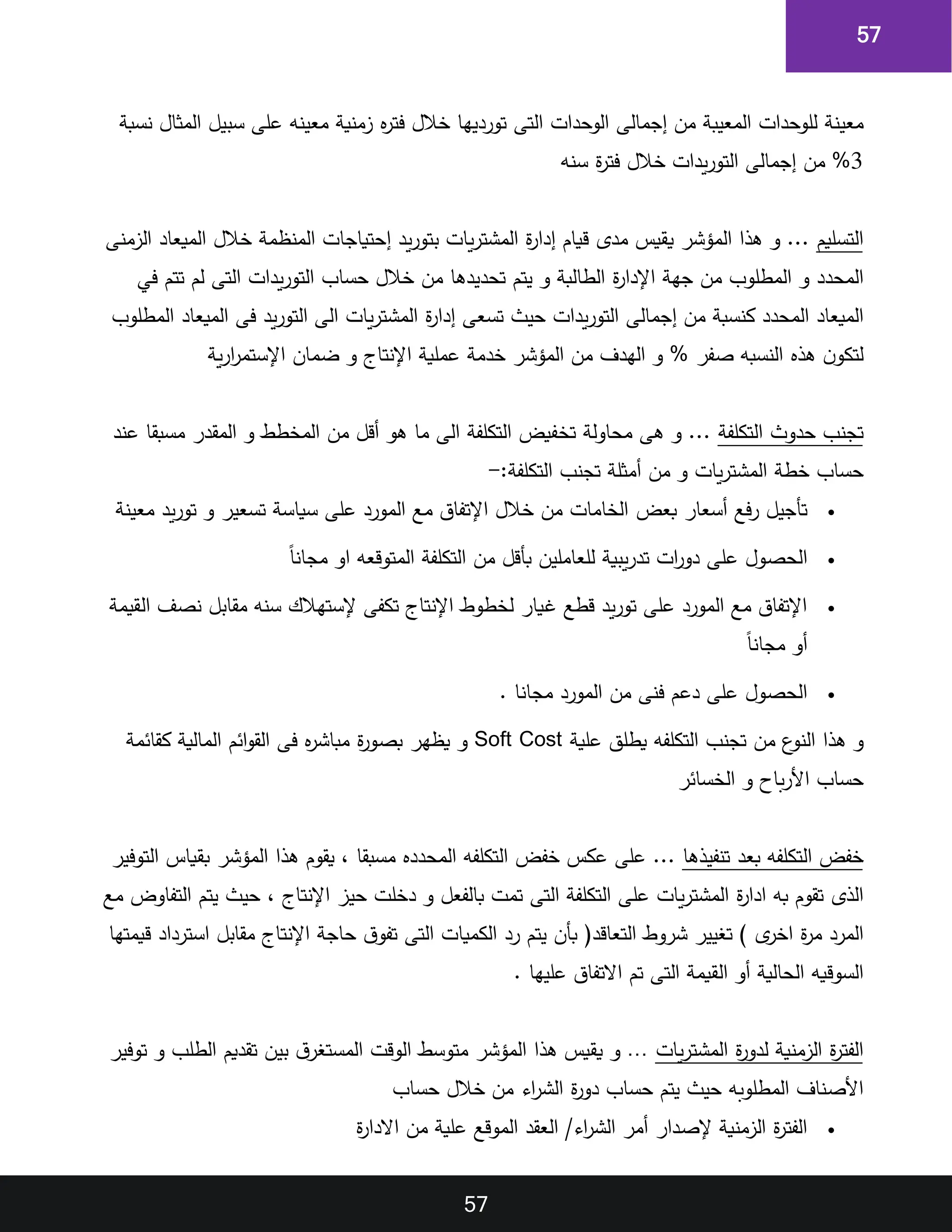 57
57
‫معينة‬
‫للوحدات‬
‫المعيبة‬
‫من‬
‫إجمالى‬
‫الوحدات‬
‫التى‬
‫تورديها‬
‫خالل‬
‫فتر‬
‫زمنية‬
‫معينه‬
‫على‬
‫سبيل‬
‫المثال‬
‫نسبة‬
3
%
‫من‬
‫إجمالى‬
‫يدات‬‫ر‬‫التو‬
‫خالل‬
‫ة‬
‫ر‬‫فت‬
‫سنه‬
‫التسليم‬
...
‫و‬
‫هذا‬
‫المؤشر‬
‫يقيس‬
‫مدى‬
‫قيام‬
‫ة‬
‫ر‬‫إدا‬
‫يات‬‫ر‬‫المشت‬
‫يد‬‫ر‬‫بتو‬
‫إحتياجات‬
‫المنظمة‬
‫خالل‬
‫الميعاد‬
‫الزمنى‬
‫المحدد‬
‫و‬
‫المطلوب‬
‫من‬
‫جهة‬
‫ة‬
‫ر‬‫اإلدا‬
‫الطالبة‬
‫و‬
‫يتم‬
‫تحديدها‬
‫من‬
‫خالل‬
‫حساب‬
‫يدات‬‫ر‬‫التو‬
‫التى‬
‫لم‬
‫تتم‬
‫في‬
‫الميعاد‬
‫المحدد‬
‫كنسبة‬
‫من‬
‫إجمالى‬
‫يدات‬‫ر‬‫التو‬
‫حيث‬
‫تسعى‬
‫ة‬
‫ر‬‫إدا‬
‫يات‬‫ر‬‫المشت‬
‫الى‬
‫يد‬‫ر‬‫التو‬
‫فى‬
‫الميعاد‬
‫المطلوب‬
‫ن‬‫لتكو‬
‫هذ‬
‫النسبه‬
‫صفر‬
%
‫و‬
‫الهدف‬
‫من‬
‫المؤشر‬
‫خدمة‬
‫عملية‬
‫اإلنتاج‬
‫و‬
‫ضمان‬
‫ية‬‫ر‬‫ا‬
‫ر‬‫اإلستم‬
‫تجنب‬
‫حدو‬
‫التكلفة‬
...
‫و‬
‫هى‬
‫محاولة‬
‫تخفيض‬
‫التكلفة‬
‫الى‬
‫ما‬
‫هو‬
‫أقل‬
‫من‬
‫المخطط‬
‫و‬
‫المقدر‬
‫مسبقا‬
‫عند‬
‫حساب‬
‫خطة‬
‫يات‬‫ر‬‫المشت‬
‫و‬
‫من‬
‫أمثلة‬
‫تجنب‬
:‫التكلفة‬
-
•
‫بعض‬ ‫أسعار‬ ‫فع‬‫ر‬ ‫تأجيل‬
‫معينة‬ ‫يد‬‫ر‬‫تو‬ ‫و‬ ‫تسعير‬ ‫سياسة‬ ‫على‬ ‫المورد‬ ‫مع‬ ‫اإلتفاق‬ ‫خالل‬ ‫من‬ ‫الخامات‬
•
‫ق‬‫ا‬‫مجان‬ ‫او‬ ‫المتوقعه‬ ‫التكلفة‬ ‫من‬ ‫بأقل‬ ‫للعاملين‬ ‫يبية‬‫ر‬‫تد‬ ‫ات‬
‫ر‬‫دو‬ ‫على‬ ‫الحصول‬
•
‫القيمة‬ ‫نصف‬ ‫مقابل‬ ‫سنه‬ ‫إلستهالك‬ ‫تكفى‬ ‫اإلنتاج‬ ‫لخطوط‬ ‫غيار‬ ‫قطع‬ ‫يد‬‫ر‬‫تو‬ ‫على‬ ‫المورد‬ ‫مع‬ ‫اإلتفاق‬
‫ق‬‫ا‬‫مجان‬ ‫أو‬
•
‫ال‬ ‫من‬ ‫فنى‬ ‫دعم‬ ‫على‬ ‫الحصول‬
. ‫مجانا‬ ‫مورد‬
‫و‬
‫هذا‬
‫ع‬
‫النو‬
‫من‬
‫تجنب‬
‫التكلفه‬
‫يطلق‬
‫علية‬
Cost
Soft
‫و‬
‫يظهر‬
‫ة‬
‫ر‬‫بصو‬
‫مباشر‬
‫فى‬
‫ائم‬‫و‬‫الق‬
‫المالية‬
‫كقائمة‬
‫حساب‬
‫باح‬‫ر‬‫األ‬
‫و‬
‫الخسائر‬
‫خفض‬
‫التكلفه‬
‫بعد‬
‫تنفيذها‬
...
‫على‬
‫عكس‬
‫خفض‬
‫التكلفه‬
‫المحدد‬
‫مسبقا‬
‫يقوم‬
‫هذا‬
‫المؤشر‬
‫بقياس‬
‫التوفير‬
‫الذى‬
‫تقوم‬
‫به‬
‫ة‬
‫ر‬‫ادا‬
‫يات‬‫ر‬‫المشت‬
‫ع‬
‫لى‬
‫التكلفة‬
‫التى‬
‫تمت‬
‫بالفعل‬
‫و‬
‫دخلت‬
‫حيز‬
‫اإلنتاج‬
‫حيث‬
‫يتم‬
‫التفاوض‬
‫مع‬
‫المرد‬
‫ة‬
‫ر‬‫م‬
‫ى‬
‫اخر‬
)
‫تغيير‬
‫شروط‬
(‫التعاقد‬
‫بأن‬
‫يتم‬
‫رد‬
‫الكميات‬
‫التى‬
‫ق‬‫تفو‬
‫حاجة‬
‫اإلنتاج‬
‫مقابل‬
‫استرداد‬
‫قيمتها‬
‫السوقيه‬
‫الحالية‬
‫أو‬
‫القيمة‬
‫التى‬
‫تم‬
‫االتفاق‬
‫عليها‬
.
‫ة‬
‫ر‬‫الفت‬
‫الزمنية‬
‫ة‬
‫ر‬‫لدو‬
‫يات‬‫ر‬‫المشت‬
…
‫و‬
‫يقي‬
‫س‬
‫هذا‬
‫المؤشر‬
‫متوسط‬
‫الوقت‬
‫ق‬‫المستغر‬
‫بين‬
‫تقديم‬
‫الطلب‬
‫و‬
‫توفير‬
‫األصناف‬
‫المطلوبه‬
‫حيث‬
‫يتم‬
‫حساب‬
‫ة‬
‫ر‬‫دو‬
‫اء‬
‫ر‬‫الش‬
‫من‬
‫خالل‬
‫حساب‬
•
‫ة‬
‫ر‬‫االدا‬ ‫من‬ ‫علية‬ ‫الموقع‬ ‫العقد‬ /‫اء‬
‫ر‬‫الش‬ ‫أمر‬ ‫إلصدار‬ ‫الزمنية‬ ‫ة‬
‫ر‬‫الفت‬
 