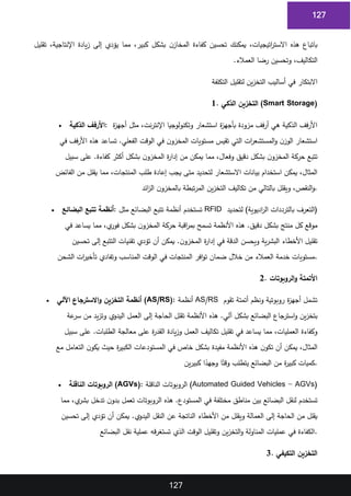 127
127
‫تقليل‬ ،‫اإلنتاجية‬ ‫يادة‬‫ز‬ ‫إلى‬ ‫يؤدي‬ ‫مما‬ ،‫كبير‬ ‫بشكل‬ ‫ن‬‫المخاز‬ ‫كفاءة‬ ‫تحسين‬ ‫يمكنك‬ ،‫اتيجيات‬
‫ر‬‫االست‬ ‫هذه‬ ‫باتباع‬
1
‫العمالء‬ ‫رضا‬ ‫وتحسين‬ ،‫التكاليف‬
.
2
‫التكلفة‬ ‫لتقليل‬ ‫ين‬‫ز‬‫التخ‬ ‫أساليب‬ ‫في‬ ‫االبتكار‬
3
1. ‫الذكي‬ ‫التخزين‬ (Smart Storage)
4
• ‫الذكية‬ ‫األرفف‬: ‫ة‬
‫ز‬‫أجه‬ ‫مثل‬ ،‫نت‬‫ر‬‫اإلنت‬ ‫وتكنولوجيا‬ ‫استشعار‬ ‫ة‬
‫ز‬‫بأجه‬ ‫مزودة‬ ‫فف‬‫ر‬‫أ‬ ‫هي‬ ‫الذكية‬ ‫فف‬‫ر‬‫األ‬
5
‫في‬ ‫فف‬‫ر‬‫األ‬ ‫هذه‬ ‫تساعد‬ .‫الفعلي‬ ‫الوقت‬ ‫في‬ ‫ن‬‫المخزو‬ ‫مستويات‬ ‫تقيس‬ ‫التي‬ ‫ات‬
‫ر‬‫المستشع‬‫و‬ ‫ن‬‫الوز‬ ‫استشعار‬
6
‫سبيل‬ ‫على‬ .‫كفاءة‬ ‫أكثر‬ ‫بشكل‬ ‫ن‬‫المخزو‬ ‫ة‬
‫ر‬‫إدا‬ ‫من‬ ‫يمكن‬ ‫مما‬ ،‫وفعال‬ ‫دقيق‬ ‫بشكل‬ ‫ن‬‫المخزو‬ ‫حركة‬ ‫تتبع‬
7
‫الفائض‬ ‫من‬ ‫يقلل‬ ‫مما‬ ،‫المنتجات‬ ‫طلب‬ ‫إعادة‬ ‫يجب‬ ‫متى‬ ‫لتحديد‬ ‫االستشعار‬ ‫بيانات‬ ‫استخدام‬ ‫يمكن‬ ،‫المثال‬
8
‫ائد‬
‫ز‬‫ال‬ ‫ن‬‫بالمخزو‬ ‫تبطة‬‫ر‬‫الم‬ ‫ين‬‫ز‬‫التخ‬ ‫تكاليف‬ ‫من‬ ‫بالتالي‬ ‫ويقلل‬ ،‫النقص‬‫و‬.
9
• ‫البضائع‬ ‫تتبع‬ ‫أنظمة‬: ‫مثل‬ ‫البضائع‬ ‫تتبع‬ ‫أنظمة‬ ‫تستخدم‬ RFID ‫لتحديد‬ )‫اديوية‬
‫ر‬‫ال‬ ‫بالترددات‬ ‫(التعرف‬
10
‫في‬ ‫يساعد‬ ‫مما‬ ،‫ي‬
‫فور‬ ‫بشكل‬ ‫ن‬‫المخزو‬ ‫حركة‬ ‫اقبة‬
‫ر‬‫بم‬ ‫تسمح‬ ‫األنظمة‬ ‫هذه‬ .‫دقيق‬ ‫بشكل‬ ‫منتج‬ ‫كل‬ ‫موقع‬
11
‫تحسين‬ ‫إلى‬ ‫التتبع‬ ‫تقنيات‬ ‫تؤدي‬ ‫أن‬ ‫يمكن‬ .‫ن‬‫المخزو‬ ‫ة‬
‫ر‬‫إدا‬ ‫في‬ ‫الدقة‬ ‫ويحسن‬ ‫ية‬‫ر‬‫البش‬ ‫األخطاء‬ ‫تقليل‬
12
‫الشحن‬ ‫ات‬
‫ر‬‫تأخي‬ ‫وتفادي‬ ‫المناسب‬ ‫الوقت‬ ‫في‬ ‫المنتجات‬ ‫افر‬‫و‬‫ت‬ ‫ضمان‬ ‫خالل‬ ‫من‬ ‫العمالء‬ ‫خدمة‬ ‫مستويات‬.
13
2. ‫الروبوتات‬‫و‬ ‫األتمتة‬
14
• ‫اآللي‬ ‫االسترجاع‬‫و‬ ‫التخزين‬ ‫أنظمة‬ (AS/RS): ‫أنظمة‬ AS/RS ‫تقوم‬ ‫أتمتة‬ ‫ونظم‬ ‫روبوتية‬ ‫ة‬
‫ز‬‫أجه‬ ‫تشمل‬
15
‫عة‬
‫سر‬ ‫من‬ ‫يد‬‫ز‬‫وت‬ ‫اليدوي‬ ‫العمل‬ ‫إلى‬ ‫الحاجة‬ ‫تقلل‬ ‫األنظمة‬ ‫هذه‬ .‫آلي‬ ‫بشكل‬ ‫البضائع‬ ‫استرجاع‬‫و‬ ‫ين‬‫ز‬‫بتخ‬
16
‫سبيل‬ ‫على‬ .‫الطلبات‬ ‫معالجة‬ ‫على‬ ‫ة‬
‫ر‬‫القد‬ ‫يادة‬‫ز‬‫و‬ ‫العمل‬ ‫تكاليف‬ ‫تقليل‬ ‫في‬ ‫يساعد‬ ‫مما‬ ،‫العمليات‬ ‫وكفاءة‬
17
‫مع‬ ‫التعامل‬ ‫ن‬‫يكو‬ ‫حيث‬ ‫ة‬
‫ر‬‫الكبي‬ ‫المستودعات‬ ‫في‬ ‫خاص‬ ‫بشكل‬ ‫مفيدة‬ ‫األنظمة‬ ‫هذه‬ ‫ن‬‫تكو‬ ‫أن‬ ‫يمكن‬ ،‫المثال‬
18
‫ين‬‫ر‬‫كبي‬ ‫ا‬ً
‫وجهد‬ ‫ا‬ً‫وقت‬ ‫يتطلب‬ ‫البضائع‬ ‫من‬ ‫ة‬
‫ر‬‫كبي‬ ‫كميات‬.
19
• ‫الناقلة‬ ‫الروبوتات‬ (AGVs): ‫الناقلة‬ ‫الروبوتات‬ (Automated Guided Vehicles - AGVs)
20
‫لنقل‬ ‫تستخدم‬
‫مما‬ ،‫ي‬
‫بشر‬ ‫تدخل‬ ‫ن‬‫بدو‬ ‫تعمل‬ ‫الروبوتات‬ ‫هذه‬ .‫المستودع‬ ‫في‬ ‫مختلفة‬ ‫مناطق‬ ‫بين‬ ‫البضائع‬
21
‫تحسين‬ ‫إلى‬ ‫تؤدي‬ ‫أن‬ ‫يمكن‬ .‫اليدوي‬ ‫النقل‬ ‫عن‬ ‫الناتجة‬ ‫األخطاء‬ ‫من‬ ‫ويقلل‬ ‫العمالة‬ ‫إلى‬ ‫الحاجة‬ ‫من‬ ‫يقلل‬
22
‫البضائع‬ ‫نقل‬ ‫عملية‬ ‫قه‬‫ر‬‫تستغ‬ ‫الذي‬ ‫الوقت‬ ‫وتقليل‬ ‫ين‬‫ز‬‫التخ‬‫و‬ ‫المناولة‬ ‫عمليات‬ ‫في‬ ‫الكفاءة‬.
23
3. ‫التكيفي‬ ‫التخزين‬
24
 