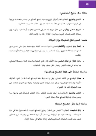 26
26
:‫ابعا‬
‫ر‬
‫اتيجي‬
‫ر‬‫است‬ ‫توزيع‬ ‫مركز‬
:
1
•
‫التوزيع‬‫و‬ ‫التجميع‬
:
‫يعها‬‫ز‬‫تو‬ ‫ثم‬ ‫متعددة‬ ‫مصادر‬ ‫من‬ ‫البضائع‬ ‫تجميع‬ ‫يتم‬ ‫حيث‬ ‫يع‬‫ز‬‫تو‬ ‫اكز‬
‫ر‬‫كم‬ ‫تعمل‬ ‫ن‬‫المخاز‬
2
‫ا‬ً
‫ق‬‫تدف‬ ‫يضمن‬ ‫هذا‬ .‫النهائية‬ ‫الوجهات‬ ‫إلى‬
‫يد‬‫ر‬‫التو‬ ‫سلسلة‬ ‫عناصر‬ ‫مختلف‬ ‫بين‬ ‫للبضائع‬ ‫ا‬ً
‫منظم‬
.
3
•
‫اإلقليمي‬‫و‬ ‫المحلي‬ ‫التوزيع‬
:
‫تسهيل‬ ‫يمكن‬ ،‫المحلية‬ ‫أو‬ ‫اإلقليمية‬ ‫ن‬‫المخاز‬ ‫إلى‬ ‫البضائع‬ ‫يع‬‫ز‬‫تو‬ ‫خالل‬ ‫من‬
4
‫النقل‬ ‫تكاليف‬ ‫من‬ ‫ويقلل‬ ‫الكفاءة‬ ‫يعزز‬ ‫مما‬ ،‫يبين‬‫ر‬‫الق‬ ‫للعمالء‬ ‫التسليم‬ ‫عمليات‬
.
5
:‫خامسا‬
‫ة‬
‫إدار‬‫و‬ ‫المعلومات‬ ‫تدفق‬ ‫تحسين‬
‫البيانات‬
:
6
•
‫ن‬‫المخاز‬ ‫ة‬
‫إدار‬ ‫أنظمة‬
(WMS):
‫تدفق‬ ‫تحسين‬ ‫على‬ ‫تعمل‬ ‫متقدمة‬ ‫ة‬
‫ر‬‫إدا‬ ‫أنظمة‬ ‫تستخدم‬ ‫الحديثة‬ ‫ن‬‫المخاز‬
7
‫الشحنات‬ ‫بشأن‬ ‫يعة‬‫ر‬‫وس‬ ‫دقيقة‬ ‫ات‬
‫ر‬‫ا‬
‫ر‬‫ق‬ ‫اتخاذ‬ ‫في‬ ‫يسهم‬ ‫مما‬ ،‫البضائع‬ ‫وحركة‬ ‫ن‬‫بالمخزو‬ ‫المتعلقة‬ ‫المعلومات‬
8
‫الطلب‬‫و‬
.
9
•
‫الحقيقي‬ ‫الوقت‬ ‫في‬ ‫التدفق‬ ‫اقبة‬
‫ر‬‫م‬
:
‫توفر‬ ‫األنظمة‬ ‫هذه‬
،‫البضائع‬ ‫وحركة‬ ‫ن‬‫المخزو‬ ‫حالة‬ ‫حول‬ ‫لحظية‬ ‫ير‬‫ر‬‫تقا‬
10
‫للمنتجات‬ ‫وفعال‬ ‫مستمر‬ ‫تدفق‬ ‫وضمان‬ ‫التأخير‬ ‫تجنب‬ ‫في‬ ‫يساعد‬ ‫مما‬
.
11
:‫سادسا‬
‫وسالمتها‬ ‫البضائع‬ ‫جودة‬ ‫على‬ ‫الحفاظ‬
:
12
•
‫التلف‬ ‫من‬ ‫البضائع‬ ‫حماية‬
:
،‫الغذائية‬ ‫اد‬‫و‬‫الم‬ ‫مثل‬ ‫الحساسة‬ ‫البضائع‬ ‫لحفظ‬ ‫مناسبة‬ ‫بيئة‬ ‫توفر‬ ‫ن‬‫المخاز‬
13
‫على‬ ‫للحفاظ‬ ‫امل‬‫و‬‫الع‬ ‫من‬ ‫ها‬
‫وغير‬ ‫الرطوبة‬‫و‬ ‫ة‬
‫ر‬‫ا‬
‫ر‬‫الح‬ ‫درجات‬ ‫ضبط‬ ‫يمكن‬ .‫اإللكترونية‬ ‫المعدات‬‫و‬ ،‫األدوية‬
14
‫ين‬‫ز‬‫التخ‬ ‫ة‬
‫ر‬‫فت‬ ‫أثناء‬ ‫المنتجات‬ ‫جودة‬
.
15
•
‫التجهيز‬‫و‬ ‫التغليف‬
:
‫مما‬ ،‫يعها‬‫ز‬‫تو‬ ‫قبل‬ ‫للمنتجات‬ ‫التغليف‬ ‫إعادة‬‫و‬ ‫التغليف‬ ‫خدمات‬ ‫ا‬ ً
‫أيض‬ ‫توفر‬ ‫ن‬‫المخاز‬
16
‫الشحن‬ ‫عملية‬ ‫خالل‬ ‫للبضائع‬ ‫إضافية‬ ‫حماية‬ ‫يضمن‬
.
17
:‫سابعا‬
‫العائدة‬ ‫البضائع‬ ‫تدفق‬ ‫ة‬
‫إدار‬
:
18
•
‫المرتجعات‬ ‫ة‬
‫إدار‬
:
‫ة‬
‫ر‬‫إدا‬ ‫في‬ ‫ا‬ً
‫هام‬ ‫ا‬ً
‫دور‬ ‫تلعب‬ ‫بل‬ ،‫الجديدة‬ ‫البضائع‬ ‫ين‬‫ز‬‫وتخ‬ ‫استقبال‬ ‫على‬ ‫تقتصر‬ ‫ال‬ ‫ن‬‫المخاز‬
19
‫ن‬‫المخاز‬ ،‫التصنيع‬ ‫اقع‬‫و‬‫م‬ ‫من‬ ‫المعادة‬ ‫اد‬‫و‬‫الم‬ ‫أو‬ ‫العمالء‬ ‫من‬ ‫تجعة‬‫ر‬‫الم‬ ‫البضائع‬ ‫كانت‬ ‫اء‬‫و‬‫س‬ .‫تجعات‬‫ر‬‫الم‬
20
‫اإلمداد‬ ‫سلسلة‬ ‫في‬ ‫إدخالها‬ ‫إعادة‬‫و‬ ‫ومعالجتها‬ ‫المعادة‬ ‫المنتجات‬ ‫فحص‬ ‫عملية‬ ‫تسهل‬
.
21
 