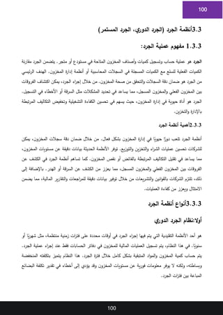 100
100
3.3
)‫المستمر‬ ‫الجرد‬ ،‫ي‬
‫الدور‬ ‫(الجرد‬ ‫الجرد‬ ‫أنظمة‬
1
1.3.3
‫عملية‬ ‫مفهوم‬
:‫الجرد‬
2
‫الجرد‬
‫نة‬‫ر‬‫مقا‬ ‫الجرد‬ ‫يتضمن‬ .‫متجر‬ ‫أو‬ ‫مستودع‬ ‫في‬ ‫المتاحة‬ ‫ن‬‫المخزو‬ ‫أصناف‬‫و‬ ‫كميات‬ ‫وتسجيل‬ ‫حساب‬ ‫عملية‬ ‫هو‬
3
‫ئيسي‬‫ر‬‫ال‬ ‫الهدف‬ .‫ن‬‫المخزو‬ ‫ة‬
‫ر‬‫إدا‬ ‫أنظمة‬ ‫أو‬ ‫المحاسبية‬ ‫السجالت‬ ‫في‬ ‫المسجلة‬ ‫الكميات‬ ‫مع‬ ‫للسلع‬ ‫الفعلية‬ ‫الكميات‬
4
‫الفروقات‬ ‫اكتشاف‬ ‫يمكن‬ ،‫الجرد‬ ‫اء‬
‫ر‬‫إج‬ ‫خالل‬ ‫من‬ .‫ن‬‫المخزو‬ ‫صحة‬ ‫من‬ ‫التحقق‬‫و‬ ‫السجالت‬ ‫دقة‬ ‫ضمان‬ ‫هو‬ ‫الجرد‬ ‫من‬
5
.‫التسجيل‬ ‫في‬ ‫األخطاء‬ ‫أو‬ ‫قة‬‫ر‬‫الس‬ ‫مثل‬ ‫المشكالت‬ ‫تحديد‬ ‫في‬ ‫يساعد‬ ‫مما‬ ،‫المسجل‬ ‫ن‬‫المخزو‬‫و‬ ‫الفعلي‬ ‫ن‬‫المخزو‬ ‫بين‬
6
‫تبطة‬‫ر‬‫الم‬ ‫التكاليف‬ ‫وتخفيض‬ ‫التشغيلية‬ ‫الكفاءة‬ ‫تحسين‬ ‫في‬ ‫يسهم‬ ‫حيث‬ ،‫ن‬‫المخزو‬ ‫ة‬
‫ر‬‫إدا‬ ‫في‬ ‫حيوية‬ ‫أداة‬ ‫هو‬ ‫الجرد‬
7
‫ين‬‫ز‬‫التخ‬‫و‬ ‫ة‬
‫ر‬‫باإلدا‬
.
8
2.3.3
‫الجرد‬ ‫أنظمة‬ ‫أهمية‬
9
‫يمكن‬ ،‫ن‬‫المخزو‬ ‫سجالت‬ ‫دقة‬ ‫ضمان‬ ‫خالل‬ ‫من‬ .‫فعال‬ ‫بشكل‬ ‫ن‬‫المخزو‬ ‫ة‬
‫ر‬‫إدا‬ ‫في‬ ‫ا‬ً
‫حيوي‬ ‫ا‬ً
‫دور‬ ‫تلعب‬ ‫الجرد‬ ‫أنظمة‬
10
،‫ن‬‫المخزو‬ ‫مستويات‬ ‫عن‬ ‫دقيقة‬ ‫بيانات‬ ‫الحديثة‬ ‫األنظمة‬ ‫توفر‬ .‫يع‬‫ز‬‫التو‬‫و‬ ‫ين‬‫ز‬‫التخ‬‫و‬ ‫اء‬
‫ر‬‫الش‬ ‫عمليات‬ ‫تحسين‬ ‫للشركات‬
11
‫عن‬ ‫الكشف‬ ‫في‬ ‫الجرد‬ ‫أنظمة‬ ‫تساهم‬ ‫كما‬ .‫ن‬‫المخزو‬ ‫نقص‬ ‫أو‬ ‫بالفائض‬ ‫تبطة‬‫ر‬‫الم‬ ‫التكاليف‬ ‫تقليل‬ ‫في‬ ‫يساعد‬ ‫مما‬
12
‫إلى‬ ‫باإلضافة‬ .‫الهدر‬ ‫أو‬ ‫قة‬‫ر‬‫الس‬ ‫عن‬ ‫الكشف‬ ‫من‬ ‫يعزز‬ ‫مما‬ ،‫المسجل‬ ‫ن‬‫المخزو‬‫و‬ ‫الفعلي‬ ‫ن‬‫المخزو‬ ‫بين‬ ‫الفروقات‬
13
‫يضمن‬ ‫مما‬ ،‫المالية‬ ‫ير‬‫ر‬‫التقا‬‫و‬ ‫اجعات‬
‫ر‬‫للم‬ ‫دقيقة‬ ‫بيانات‬ ‫توفير‬ ‫خالل‬ ‫من‬ ‫يعات‬‫ر‬‫التش‬‫و‬ ‫انين‬‫و‬‫بالق‬ ‫الشركات‬ ‫تلتزم‬ ،‫ذلك‬
14
‫العمليات‬ ‫كفاءة‬ ‫من‬ ‫ويعزز‬ ‫االمتثال‬
.
15
3.3.3
‫الجرد‬ ‫أنظمة‬ ‫اع‬‫و‬‫أن‬
16
:‫ال‬‫و‬‫أ‬
‫ي‬
‫الدور‬ ‫الجرد‬ ‫نظام‬
17
‫أو‬ ‫ا‬ً
‫ي‬‫ر‬‫شه‬ ‫مثل‬ ،‫منتظمة‬ ‫زمنية‬ ‫ات‬
‫ر‬‫فت‬ ‫على‬ ‫محددة‬ ‫أوقات‬ ‫في‬ ‫الجرد‬ ‫اء‬
‫ر‬‫إج‬ ‫فيها‬ ‫يتم‬ ‫التي‬ ‫التقليدية‬ ‫األنظمة‬ ‫أحد‬ ‫هو‬
18
‫في‬ ‫ن‬‫للمخزو‬ ‫المالية‬ ‫العمليات‬ ‫تسجيل‬ ‫يتم‬ ،‫النظام‬ ‫هذا‬ ‫في‬ .‫ا‬ً
‫سنوي‬
.‫الجرد‬ ‫عملية‬ ‫اء‬
‫ر‬‫إج‬ ‫عند‬ ‫فقط‬ ‫الحسابات‬ ‫دفاتر‬
19
‫المنخفضة‬ ‫بتكلفته‬ ‫يتميز‬ ‫النظام‬ ‫هذا‬ .‫الجرد‬ ‫ة‬
‫ر‬‫فت‬ ‫خالل‬ ‫كامل‬ ‫بشكل‬ ‫المتبقية‬ ‫اد‬‫و‬‫الم‬‫و‬ ‫ن‬‫المخزو‬ ‫كمية‬ ‫حساب‬ ‫يتم‬
20
‫البضائع‬ ‫تكلفة‬ ‫تقدير‬ ‫في‬ ‫أخطاء‬ ‫إلى‬ ‫يؤدي‬ ‫وقد‬ ‫ن‬‫المخزو‬ ‫مستويات‬ ‫عن‬ ‫ية‬‫ر‬‫فو‬ ‫معلومات‬ ‫يوفر‬ ‫ال‬ ‫ولكنه‬ ،‫وبساطته‬
21
‫الجرد‬ ‫ات‬
‫ر‬‫فت‬ ‫بين‬ ‫المباعة‬
.
22
23
 