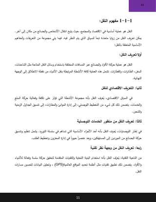 11
11
1
-
1
-
1
:‫النقل‬ ‫مفهوم‬
.‫آخر‬ ‫إلى‬ ‫مكان‬ ‫من‬ ‫البضائع‬‫و‬ ‫األشخاص‬ ‫انتقال‬ ‫يتيح‬ ‫حيث‬ ،‫المجتمع‬‫و‬ ‫االقتصاد‬ ‫في‬ ‫أساسية‬ ‫عملية‬ ‫هو‬ ‫النقل‬
‫المفاهيم‬‫و‬ ‫يفات‬‫ر‬‫التع‬ ‫من‬ ‫مجموعة‬ ‫يلي‬ ‫فيما‬ .‫فيه‬ ‫النظر‬ ‫يتم‬ ‫الذي‬ ‫للسياق‬ ً‫ا‬‫تبع‬ ‫متعددة‬ ‫ايا‬‫و‬‫ز‬ ‫من‬ ‫النقل‬ ‫يف‬‫ر‬‫تع‬ ‫يمكن‬
‫بالنقل‬ ‫المتعلقة‬ ‫األساسية‬
:
:‫النقل‬ ‫تعريف‬:‫ال‬‫و‬‫أ‬
،‫الشاحنات‬ ‫مثل‬ ‫المتاحة‬ ‫النقل‬ ‫وسائل‬ ‫باستخدام‬ ‫المختلفة‬ ‫المسافات‬ ‫عبر‬ ‫البضائع‬‫و‬ ‫اد‬
‫ر‬‫األف‬ ‫حركة‬ ‫عملية‬ ‫هو‬ ‫النقل‬
‫هذه‬ ‫تشمل‬ .‫ات‬
‫ر‬‫القطا‬‫و‬ ،‫ات‬
‫ر‬‫الطائ‬ ،‫السفن‬
‫الوجهة‬ ‫إلى‬ ‫االنطالق‬ ‫نقطة‬ ‫من‬ ‫األشياء‬ ‫بنقل‬ ‫تبطة‬‫ر‬‫الم‬ ‫األنشطة‬ ‫كافة‬ ‫العملية‬
‫النهائية‬
.
:‫ثانيا‬
‫للنقل‬ ‫االقتصادي‬ ‫التعريف‬
‫السلع‬ ‫حركة‬ ‫وفعالية‬ ‫تكلفة‬ ‫على‬ ‫تؤثر‬ ‫التي‬ ‫األنشطة‬ ‫مجموعة‬ ‫بأنه‬ ‫النقل‬ ‫عرف‬ُ
‫ي‬ ،‫االقتصادي‬ ‫السياق‬ ‫في‬
‫الزمنية‬ ‫الجداول‬ ‫تنسيق‬ ‫إلى‬ ،‫ات‬
‫ر‬‫المطا‬‫و‬ ‫انئ‬‫و‬‫الم‬ ‫ة‬
‫ر‬‫إدا‬ ‫إلى‬ ،‫اللوجستي‬ ‫التخطيط‬ ‫من‬ ‫شيء‬ ‫كل‬ ‫ذلك‬ ‫يتضمن‬ .‫الخدمات‬‫و‬
‫الشحن‬‫و‬
.
:‫ثالثا‬
‫اللوجستية‬ ‫الخدمات‬ ‫منظور‬ ‫من‬ ‫النقل‬ ‫تعريف‬
‫وتنسيق‬ ‫تنظيم‬ ‫يشمل‬ .‫يد‬‫ر‬‫التو‬ ‫سلسلة‬ ‫في‬ ‫تساهم‬ ‫التي‬ ‫األساسية‬ ‫اء‬
‫ز‬‫األج‬ ‫أحد‬ ‫بأنه‬ ‫النقل‬ ‫عرف‬ُ
‫ي‬ ،‫اللوجستيات‬ ‫إطار‬ ‫في‬
‫الطلب‬ ‫وتخطيط‬ ‫ن‬‫المخزو‬ ‫ة‬
‫ر‬‫إدا‬ ‫في‬ ً‫ا‬‫حيوي‬ ً‫ا‬
‫ر‬‫عنص‬ ‫ويعد‬ ،‫المستهلكين‬ ‫إلى‬ ‫الموردين‬ ‫من‬ ‫البضائع‬ ‫حركة‬
.
:‫ابعا‬
‫ر‬
‫تقنية‬ ‫نظر‬ ‫وجهة‬ ‫من‬ ‫النقل‬ ‫تعريف‬
‫لألشياء‬ ‫وفعالة‬ ‫سلسة‬ ‫حركة‬ ‫لتحقيق‬ ‫المتقدمة‬ ‫التقنيات‬‫و‬ ‫التحتية‬ ‫البنية‬ ‫استخدام‬ ‫بأنه‬ ‫النقل‬ ‫ف‬ّ
‫عر‬ُ
‫ي‬ ،‫التقنية‬ ‫الناحية‬ ‫من‬
‫تحديد‬ ‫أنظمة‬ ‫مثل‬ ‫تقنيات‬ ‫تطبيق‬ ‫ذلك‬ ‫يتضمن‬ .‫اد‬
‫ر‬‫األف‬‫و‬
‫العالمية‬ ‫اقع‬‫و‬‫الم‬
(GPS)
‫ات‬
‫ر‬‫مسا‬ ‫لتحسين‬ ‫البيانات‬ ‫وتحليل‬ ،
‫النقل‬
.
 