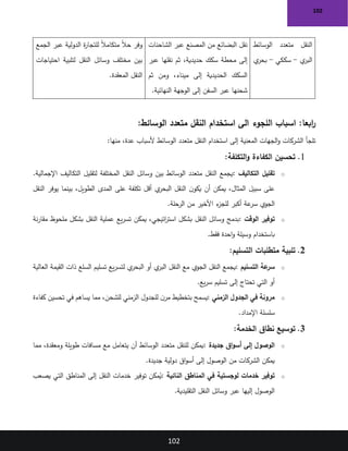 102
102
‫الوسائط‬ ‫متعدد‬ ‫النقل‬
‫ي‬
‫البر‬
-
‫سككي‬
-
‫ي‬
‫بحر‬
‫الشاحنات‬ ‫عبر‬ ‫المصنع‬ ‫من‬ ‫البضائع‬ ‫نقل‬
‫عبر‬ ‫نقلها‬ ‫ثم‬ ،‫حديدية‬ ‫سكك‬ ‫محطة‬ ‫إلى‬
‫ثم‬ ‫ومن‬ ،‫ميناء‬ ‫إلى‬ ‫الحديدية‬ ‫السكك‬
‫النهائية‬ ‫الوجهة‬ ‫إلى‬ ‫السفن‬ ‫عبر‬ ‫شحنها‬
.
‫الجمع‬ ‫عبر‬ ‫الدولية‬ ‫ة‬
‫ر‬‫للتجا‬ ً‫ال‬‫متكام‬ ً‫ال‬‫ح‬ ‫وفر‬
‫احتياجات‬ ‫لتلبية‬ ‫النقل‬ ‫وسائل‬ ‫مختلف‬ ‫بين‬
‫المعقدة‬ ‫النقل‬
.
:‫الوسائط‬ ‫متعدد‬ ‫النقل‬ ‫استخدام‬ ‫الى‬ ‫اللجوء‬ ‫اسباب‬ :‫ابعا‬
‫ر‬
‫منها‬ ،‫عدة‬ ‫ألسباب‬ ‫الوسائط‬ ‫متعدد‬ ‫النقل‬ ‫استخدام‬ ‫إلى‬ ‫المعنية‬ ‫الجهات‬‫و‬ ‫الشركات‬ ‫تلجأ‬
:
1
.
‫التكلفة‬‫و‬ ‫الكفاءة‬ ‫تحسين‬
:
o
‫التكاليف‬ ‫تقليل‬
:
‫النقل‬ ‫وسائل‬ ‫بين‬ ‫الوسائط‬ ‫متعدد‬ ‫النقل‬ ‫يجمع‬
.‫اإلجمالية‬ ‫التكاليف‬ ‫لتقليل‬ ‫المختلفة‬
‫النقل‬ ‫يوفر‬ ‫بينما‬ ،‫الطويل‬ ‫المدى‬ ‫على‬ ‫تكلفة‬ ‫أقل‬ ‫ي‬
‫البحر‬ ‫النقل‬ ‫ن‬‫يكو‬ ‫أن‬ ‫يمكن‬ ،‫المثال‬ ‫سبيل‬ ‫على‬
‫الرحلة‬ ‫من‬ ‫األخير‬ ‫ء‬
‫للجز‬ ‫أكبر‬ ‫عة‬
‫سر‬ ‫الجوي‬
.
o
‫الوقت‬ ‫توفير‬
:
‫نة‬‫ر‬‫مقا‬ ‫ملحوظ‬ ‫بشكل‬ ‫النقل‬ ‫عملية‬ ‫يع‬‫ر‬‫تس‬ ‫يمكن‬ ،‫اتيجي‬
‫ر‬‫است‬ ‫بشكل‬ ‫النقل‬ ‫وسائل‬ ‫بدمج‬
‫فقط‬ ‫احدة‬‫و‬ ‫وسيلة‬ ‫باستخدام‬
.
2
.
‫التسليم‬ ‫متطلبات‬ ‫تلبية‬
:
o
‫التسليم‬ ‫عة‬
‫سر‬
:
‫العالية‬ ‫القيمة‬ ‫ذات‬ ‫السلع‬ ‫تسليم‬ ‫يع‬‫ر‬‫لتس‬ ‫ي‬
‫البحر‬ ‫أو‬ ‫ي‬
‫البر‬ ‫النقل‬ ‫مع‬ ‫الجوي‬ ‫النقل‬ ‫يجمع‬
‫يع‬‫ر‬‫س‬ ‫تسليم‬ ‫إلى‬ ‫تحتاج‬ ‫التي‬ ‫أو‬
.
o
‫الزمني‬ ‫الجدول‬ ‫في‬ ‫مرونة‬
:
‫تحسين‬ ‫في‬ ‫يساهم‬ ‫مما‬ ،‫للشحن‬ ‫الزمني‬ ‫للجدول‬ ‫ن‬‫مر‬ ‫بتخطيط‬ ‫يسمح‬
‫كفاءة‬
‫اإلمداد‬ ‫سلسلة‬
.
3
.
‫الخدمة‬ ‫نطاق‬ ‫توسيع‬
:
o
‫جديدة‬ ‫اق‬‫و‬‫أس‬ ‫إلى‬ ‫الوصول‬
:
‫مما‬ ،‫ومعقدة‬ ‫طويلة‬ ‫مسافات‬ ‫مع‬ ‫يتعامل‬ ‫أن‬ ‫الوسائط‬ ‫متعدد‬ ‫للنقل‬ ‫يمكن‬
‫جديدة‬ ‫دولية‬ ‫اق‬‫و‬‫أس‬ ‫إلى‬ ‫الوصول‬ ‫من‬ ‫الشركات‬ ‫يمكن‬
.
o
‫النائية‬ ‫المناطق‬ ‫في‬ ‫لوجستية‬ ‫خدمات‬ ‫توفير‬
:
‫يصعب‬ ‫التي‬ ‫المناطق‬ ‫إلى‬ ‫النقل‬ ‫خدمات‬ ‫توفير‬ ‫مكن‬ُ
‫ي‬
‫التقليدية‬ ‫النقل‬ ‫وسائل‬ ‫عبر‬ ‫إليها‬ ‫الوصول‬
.
 