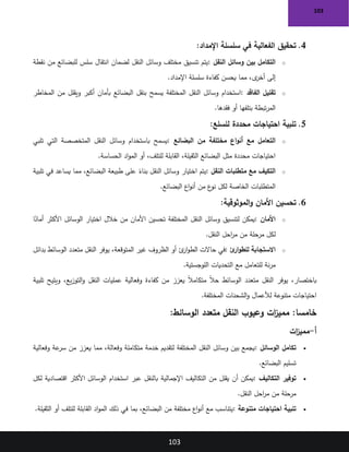 103
103
4
.
‫اإلمداد‬ ‫سلسلة‬ ‫في‬ ‫الفعالية‬ ‫تحقيق‬
:
o
‫النقل‬ ‫وسائل‬ ‫بين‬ ‫التكامل‬
:
‫نقطة‬ ‫من‬ ‫للبضائع‬ ‫سلس‬ ‫انتقال‬ ‫لضمان‬ ‫النقل‬ ‫وسائل‬ ‫مختلف‬ ‫تنسيق‬ ‫يتم‬
‫اإلمداد‬ ‫سلسلة‬ ‫كفاءة‬ ‫يحسن‬ ‫مما‬ ،‫ى‬
‫أخر‬ ‫إلى‬
.
o
‫الفاقد‬ ‫تقليل‬
:
‫يسمح‬ ‫المختلفة‬ ‫النقل‬ ‫وسائل‬ ‫استخدام‬
‫المخاطر‬ ‫من‬ ‫ويقلل‬ ‫أكبر‬ ‫بأمان‬ ‫البضائع‬ ‫بنقل‬
‫فقدها‬ ‫أو‬ ‫بتلفها‬ ‫تبطة‬‫ر‬‫الم‬
.
5
.
‫للسلع‬ ‫محددة‬ ‫احتياجات‬ ‫تلبية‬
:
o
‫البضائع‬ ‫من‬ ‫مختلفة‬ ‫اع‬‫و‬‫أن‬ ‫مع‬ ‫التعامل‬
:
‫تلبي‬ ‫التي‬ ‫المتخصصة‬ ‫النقل‬ ‫وسائل‬ ‫باستخدام‬ ‫يسمح‬
‫الحساسة‬ ‫اد‬‫و‬‫الم‬ ‫أو‬ ،‫للتلف‬ ‫القابلة‬ ،‫الثقيلة‬ ‫البضائع‬ ‫مثل‬ ‫محددة‬ ‫احتياجات‬
.
o
‫التكيف‬
‫النقل‬ ‫متطلبات‬ ‫مع‬
:
‫تلبية‬ ‫في‬ ‫يساعد‬ ‫مما‬ ،‫البضائع‬ ‫طبيعة‬ ‫على‬ ً
‫بناء‬ ‫النقل‬ ‫وسائل‬ ‫اختيار‬ ‫يتم‬
‫البضائع‬ ‫اع‬‫و‬‫أن‬ ‫من‬ ‫ع‬
‫نو‬ ‫لكل‬ ‫الخاصة‬ ‫المتطلبات‬
.
6
.
‫الموثوقية‬‫و‬ ‫األمان‬ ‫تحسين‬
:
o
‫األمان‬
:
‫ا‬ً
‫أمان‬ ‫األكثر‬ ‫الوسائل‬ ‫اختيار‬ ‫خالل‬ ‫من‬ ‫األمان‬ ‫تحسين‬ ‫المختلفة‬ ‫النقل‬ ‫وسائل‬ ‫لتنسيق‬ ‫يمكن‬
‫النقل‬ ‫احل‬
‫ر‬‫م‬ ‫من‬ ‫مرحلة‬ ‫لكل‬
.
o
‫ئ‬
‫ار‬‫و‬‫للط‬ ‫االستجابة‬
:
‫بدائل‬ ‫الوسائط‬ ‫متعدد‬ ‫النقل‬ ‫يوفر‬ ،‫المتوقعة‬ ‫غير‬ ‫الظروف‬ ‫أو‬ ‫ئ‬
‫ار‬‫و‬‫الط‬ ‫حاالت‬ ‫في‬
‫اللوجستية‬ ‫التحديات‬ ‫مع‬ ‫للتعامل‬ ‫نة‬‫ر‬‫م‬
.
‫تلبية‬ ‫ويتيح‬ ،‫يع‬‫ز‬‫التو‬‫و‬ ‫النقل‬ ‫عمليات‬ ‫وفعالية‬ ‫كفاءة‬ ‫من‬ ‫يعزز‬ ً‫ال‬‫متكام‬ ً‫ال‬‫ح‬ ‫الوسائط‬ ‫متعدد‬ ‫النقل‬ ‫يوفر‬ ،‫باختصار‬
‫المختلفة‬ ‫الشحنات‬‫و‬ ‫لألعمال‬ ‫متنوعة‬ ‫احتياجات‬
.
:‫الوسائط‬ ‫متعدد‬ ‫النقل‬ ‫وعيوب‬ ‫ات‬
‫ز‬‫ممي‬ :‫خامسا‬
‫أ‬
-
‫ات‬
‫ز‬‫ممي‬
•
‫الوسائل‬ ‫تكامل‬
:
‫وفعالية‬ ‫عة‬
‫سر‬ ‫من‬ ‫يعزز‬ ‫مما‬ ،‫وفعالة‬ ‫متكاملة‬ ‫خدمة‬ ‫لتقديم‬ ‫المختلفة‬ ‫النقل‬ ‫وسائل‬ ‫بين‬ ‫يجمع‬
‫البضائع‬ ‫تسليم‬
.
•
‫التكاليف‬ ‫توفير‬
:
‫اإلجمالية‬ ‫التكاليف‬ ‫من‬ ‫يقلل‬ ‫أن‬ ‫يمكن‬
‫لكل‬ ‫اقتصادية‬ ‫األكثر‬ ‫الوسائل‬ ‫استخدام‬ ‫عبر‬ ‫بالنقل‬
‫النقل‬ ‫احل‬
‫ر‬‫م‬ ‫من‬ ‫مرحلة‬
.
•
‫متنوعة‬ ‫احتياجات‬ ‫تلبية‬
:
‫الثقيلة‬ ‫أو‬ ‫للتلف‬ ‫القابلة‬ ‫اد‬‫و‬‫الم‬ ‫ذلك‬ ‫في‬ ‫بما‬ ،‫البضائع‬ ‫من‬ ‫مختلفة‬ ‫اع‬‫و‬‫أن‬ ‫مع‬ ‫يتناسب‬
.
 