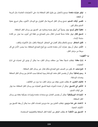 104
104
•
‫متعددة‬ ‫ات‬
‫ر‬‫خيا‬ ‫توفير‬
:
‫على‬ ً
‫بناء‬ ‫المختلفة‬ ‫النقل‬ ‫ق‬‫طر‬ ‫بين‬ ‫باالختيار‬ ‫يسمح‬
‫عة‬
‫السر‬ ‫مثل‬ ،‫الخاصة‬ ‫االحتياجات‬
‫التكلفة‬ ‫أو‬
.
•
‫التسليم‬ ‫أوقات‬ ‫تقصير‬
:
‫عملية‬ ‫يع‬‫ر‬‫تس‬ ‫يمكن‬ ،‫ى‬
‫األخر‬ ‫الوسائل‬ ‫مع‬ ‫ان‬
‫ر‬‫الطي‬ ‫مثل‬ ‫يعة‬‫ر‬‫الس‬ ‫النقل‬ ‫وسائل‬ ‫بدمج‬
‫كبير‬ ‫بشكل‬ ‫التسليم‬
.
•
‫أوسع‬ ‫نطاق‬ ‫تغطية‬
:
‫المختلفة‬ ‫النقل‬ ‫وسائل‬ ‫بين‬ ‫التنسيق‬ ‫عبر‬ ‫ة‬
‫ر‬‫ومنتش‬ ‫جديدة‬ ‫اق‬‫و‬‫أس‬ ‫إلى‬ ً‫ال‬
‫و‬‫وص‬ ‫يوفر‬
.
•
‫تنسيق‬
‫ال‬ّ
‫فع‬
:
‫كفاءة‬ ‫من‬ ‫يعزز‬ ‫مما‬ ،‫ى‬
‫أخر‬ ‫إلى‬ ‫نقطة‬ ‫من‬ ‫للبضائع‬ ‫سلس‬ ‫انتقال‬ ‫لضمان‬ ‫ا‬ً
‫ق‬‫منس‬ ‫ا‬ً
‫نظام‬ ‫يوفر‬
‫اإلمداد‬ ‫سلسلة‬
.
•
‫المخاطر‬ ‫تقليل‬
:
‫التلف‬‫و‬ ‫ات‬
‫ر‬‫التأخي‬ ‫مثل‬ ،‫بالنقل‬ ‫تبطة‬‫ر‬‫الم‬ ‫المخاطر‬ ‫في‬ ‫أفضل‬ ‫بشكل‬ ‫بالتحكم‬ ‫يسمح‬
.
•
‫األمان‬
:
‫كل‬ ‫في‬ ‫األمان‬ ‫يحسن‬ ‫مما‬ ،‫المختلفة‬ ‫البضائع‬ ‫اع‬‫و‬‫أن‬ ‫مع‬ ‫تتناسب‬ ‫متعددة‬ ‫أمان‬ ‫ات‬
‫ر‬‫خيا‬ ‫يوفر‬ ‫أن‬ ‫يمكن‬
‫النقل‬ ‫احل‬
‫ر‬‫م‬ ‫من‬ ‫مرحلة‬
.
‫ب‬
-
:‫العيوب‬
•
‫معقدة‬ ‫ة‬
‫إدار‬
:
‫ة‬
‫ر‬‫إدا‬ ‫في‬ ‫تحديات‬ ‫إلى‬ ‫يؤدي‬ ‫أن‬ ‫يمكن‬ ‫مما‬ ،‫النقل‬ ‫وسائل‬ ‫مختلف‬ ‫بين‬ ً‫ا‬‫معقد‬ ً‫ا‬‫تنسيق‬ ‫يتطلب‬
‫العمليات‬
.
•
‫صعب‬ ‫تتبع‬
:
‫المختلفة‬ ‫النقل‬ ‫وسائل‬ ‫عبر‬ ‫فعال‬ ‫بشكل‬ ‫البضائع‬ ‫تتبع‬ ‫الصعب‬ ‫من‬ ‫ن‬‫يكو‬ ‫قد‬
.
•
‫رسوم‬
‫إضافية‬
:
‫المختلفة‬ ‫النقل‬ ‫وسائل‬ ‫بين‬ ‫التداخل‬ ‫بسبب‬ ‫إضافية‬ ‫ا‬ً
‫رسوم‬ ‫الوسائط‬ ‫متعدد‬ ‫النقل‬ ‫يتضمن‬ ‫أن‬ ‫يمكن‬
‫الوساطة‬ ‫وخدمات‬
.
•
‫التخزين‬ ‫تكاليف‬
:
‫التكاليف‬ ‫من‬ ‫يد‬‫ز‬‫ي‬ ‫مما‬ ،‫النقل‬ ‫احل‬
‫ر‬‫م‬ ‫بين‬ ‫مؤقت‬ ‫ين‬‫ز‬‫تخ‬ ‫يتطلب‬ ‫قد‬
.
•
‫التنسيق‬ ‫في‬ ‫التأخير‬
:
‫يؤثر‬ ‫مما‬ ،‫المختلفة‬ ‫النقل‬ ‫وسائل‬ ‫بين‬ ‫العمليات‬ ‫لتنسيق‬ ‫نتيجة‬ ‫ات‬
‫ر‬‫تأخي‬ ‫تحدث‬ ‫أن‬ ‫يمكن‬
‫التسليم‬ ‫أوقات‬ ‫على‬
.
•
‫اطية‬
‫ر‬‫البيروق‬ ‫اءات‬
‫ر‬‫اإلج‬
:
‫وسائل‬ ‫بين‬ ‫معقدة‬ ‫جمركية‬ ‫اءات‬
‫ر‬‫إج‬‫و‬ ‫متعددة‬ ‫مستندات‬ ‫مع‬ ‫التعامل‬ ‫يتضمن‬ ‫أن‬ ‫يمكن‬
‫المختلفة‬ ‫النقل‬
.
•
‫مزودين‬ ‫عدة‬ ‫على‬ ‫االعتماد‬
:
‫بين‬ ‫التنسيق‬ ‫يعقد‬ ‫أن‬ ‫يمكن‬ ‫مما‬ ،‫النقل‬ ‫لخدمات‬ ‫مزودين‬ ‫عدة‬ ‫بين‬ ‫ن‬‫التعاو‬ ‫يتطلب‬
‫المعنية‬ ‫اف‬
‫ر‬‫األط‬
.
•
‫األنظمة‬ ‫بين‬ ‫التنسيق‬
:
‫المستخدمة‬ ‫التكنولوجيا‬‫و‬ ‫المختلفة‬ ‫النقل‬ ‫أنظمة‬ ‫بين‬ ‫افق‬‫و‬‫الت‬ ‫يتطلب‬ ‫قد‬
.
 