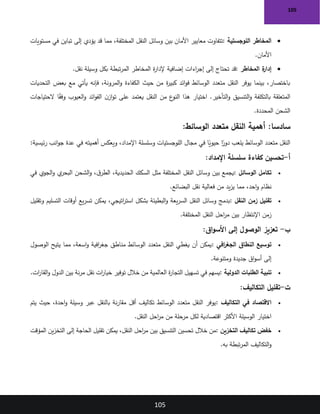 105
105
•
‫اللوجستية‬ ‫المخاطر‬
:
‫مستويات‬ ‫في‬ ‫تباين‬ ‫إلى‬ ‫يؤدي‬ ‫قد‬ ‫مما‬ ،‫المختلفة‬ ‫النقل‬ ‫وسائل‬ ‫بين‬ ‫األمان‬ ‫معايير‬ ‫تتفاوت‬
‫األمان‬
.
•
‫المخاطر‬ ‫ة‬
‫إدار‬
:
‫اءات‬
‫ر‬‫إج‬ ‫إلى‬ ‫تحتاج‬ ‫قد‬
‫نقل‬ ‫وسيلة‬ ‫بكل‬ ‫تبطة‬‫ر‬‫الم‬ ‫المخاطر‬ ‫ة‬
‫ر‬‫إلدا‬ ‫إضافية‬
.
‫التحديات‬ ‫بعض‬ ‫مع‬ ‫يأتي‬ ‫فإنه‬ ،‫المرونة‬‫و‬ ‫الكفاءة‬ ‫حيث‬ ‫من‬ ‫ة‬
‫ر‬‫كبي‬ ‫ائد‬‫و‬‫ف‬ ‫الوسائط‬ ‫متعدد‬ ‫النقل‬ ‫يوفر‬ ‫بينما‬ ،‫باختصار‬
‫الحتياجات‬ ‫ا‬ً
‫ق‬‫وف‬ ‫العيوب‬‫و‬ ‫ائد‬‫و‬‫الف‬ ‫ن‬‫از‬‫و‬‫ت‬ ‫على‬ ‫يعتمد‬ ‫النقل‬ ‫من‬ ‫ع‬
‫النو‬ ‫هذا‬ ‫اختيار‬ .‫التأخير‬‫و‬ ‫التنسيق‬‫و‬ ‫بالتكلفة‬ ‫المتعلقة‬
‫المحددة‬ ‫الشحن‬
.
:‫سادسا‬
:‫الوسائط‬ ‫متعدد‬ ‫النقل‬ ‫أهمية‬
‫ئيسية‬‫ر‬ ‫انب‬‫و‬‫ج‬ ‫عدة‬ ‫في‬ ‫أهميته‬ ‫ويعكس‬ ،‫اإلمداد‬ ‫وسلسلة‬ ‫اللوجستيات‬ ‫مجال‬ ‫في‬ ‫ا‬ً
‫حيوي‬ ‫ا‬ً
‫دور‬ ‫يلعب‬ ‫الوسائط‬ ‫متعدد‬ ‫النقل‬
:
‫أ‬
-
‫اإلمداد‬ ‫سلسلة‬ ‫كفاءة‬ ‫تحسين‬
:
•
‫الوسائل‬ ‫تكامل‬
:
‫السكك‬ ‫مثل‬ ‫المختلفة‬ ‫النقل‬ ‫وسائل‬ ‫بين‬ ‫يجمع‬
‫في‬ ‫الجوي‬‫و‬ ‫ي‬
‫البحر‬ ‫الشحن‬‫و‬ ،‫ق‬‫الطر‬ ،‫الحديدية‬
‫البضائع‬ ‫نقل‬ ‫فعالية‬ ‫من‬ ‫يد‬‫ز‬‫ي‬ ‫مما‬ ،‫احد‬‫و‬ ‫نظام‬
.
•
‫النقل‬ ‫زمن‬ ‫تقليل‬
:
‫وتقليل‬ ‫التسليم‬ ‫أوقات‬ ‫يع‬‫ر‬‫تس‬ ‫يمكن‬ ،‫اتيجي‬
‫ر‬‫است‬ ‫بشكل‬ ‫البطيئة‬‫و‬ ‫يعة‬‫ر‬‫الس‬ ‫النقل‬ ‫وسائل‬ ‫بدمج‬
‫المختلفة‬ ‫النقل‬ ‫احل‬
‫ر‬‫م‬ ‫بين‬ ‫اإلنتظار‬ ‫زمن‬
.
‫ب‬
-
‫اق‬‫و‬‫األس‬ ‫إلى‬ ‫الوصول‬ ‫تعزيز‬
:
•
‫افي‬
‫ر‬‫الجغ‬ ‫النطاق‬ ‫توسيع‬
:
‫الوصول‬ ‫يتيح‬ ‫مما‬ ،‫اسعة‬‫و‬ ‫افية‬
‫ر‬‫جغ‬ ‫مناطق‬ ‫الوسائط‬ ‫متعدد‬ ‫النقل‬ ‫يغطي‬ ‫أن‬ ‫يمكن‬
‫ومتنوعة‬ ‫جديدة‬ ‫اق‬‫و‬‫أس‬ ‫إلى‬
.
•
‫الدولية‬ ‫الطلبات‬ ‫تلبية‬
:
‫ات‬
‫ر‬‫القا‬‫و‬ ‫الدول‬ ‫بين‬ ‫نة‬‫ر‬‫م‬ ‫نقل‬ ‫ات‬
‫ر‬‫خيا‬ ‫توفير‬ ‫خالل‬ ‫من‬ ‫العالمية‬ ‫ة‬
‫ر‬‫التجا‬ ‫تسهيل‬ ‫في‬ ‫يسهم‬
.
‫ت‬
-
‫التكاليف‬ ‫تقليل‬
:
•
‫في‬ ‫االقتصاد‬
‫التكاليف‬
:
‫يتم‬ ‫حيث‬ ،‫احدة‬‫و‬ ‫وسيلة‬ ‫عبر‬ ‫بالنقل‬ ‫نة‬‫ر‬‫مقا‬ ‫أقل‬ ‫تكاليف‬ ‫الوسائط‬ ‫متعدد‬ ‫النقل‬ ‫يوفر‬
‫النقل‬ ‫احل‬
‫ر‬‫م‬ ‫من‬ ‫مرحلة‬ ‫لكل‬ ‫اقتصادية‬ ‫األكثر‬ ‫الوسيلة‬ ‫اختيار‬
.
•
‫التخزين‬ ‫تكاليف‬ ‫خفض‬
:
‫المؤقت‬ ‫ين‬‫ز‬‫التخ‬ ‫إلى‬ ‫الحاجة‬ ‫تقليل‬ ‫يمكن‬ ،‫النقل‬ ‫احل‬
‫ر‬‫م‬ ‫بين‬ ‫التنسيق‬ ‫تحسين‬ ‫خالل‬ ‫من‬
‫التكاليف‬‫و‬
‫به‬ ‫تبطة‬‫ر‬‫الم‬
.
 