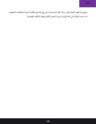 108
108
،‫التشغيلية‬ ‫المتطلبات‬‫و‬ ،‫عة‬
‫السر‬ ،‫التكلفة‬ ،‫البضائع‬ ‫ع‬
‫نو‬ ‫على‬ ً
‫بناء‬ ‫المناسبة‬ ‫النقل‬ ‫وسائل‬ ‫اختيار‬ ‫أهمية‬ ‫الفصل‬ ‫هذا‬ ‫يوضح‬
‫اللوجستية‬ ‫التكاليف‬ ‫وتقليل‬ ‫الكفاءة‬ ‫لتحسين‬ ‫مدروسة‬ ‫ات‬
‫ر‬‫ا‬
‫ر‬‫ق‬ ‫اتخاذ‬ ‫في‬ ‫الشركات‬ ‫يساعد‬ ‫مما‬
.
 