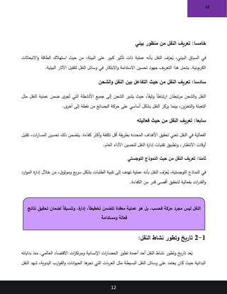 12
12
:‫خامسا‬
‫بيئي‬ ‫منظور‬ ‫من‬ ‫النقل‬ ‫تعريف‬
‫االنبعاثات‬‫و‬ ‫الطاقة‬ ‫استهالك‬ ‫حيث‬ ‫من‬ ،‫البيئة‬ ‫على‬ ‫كبير‬ ‫تأثير‬ ‫ذات‬ ‫عملية‬ ‫بأنه‬ ‫النقل‬ ‫ف‬ّ
‫عر‬ُ
‫ي‬ ،‫البيئي‬ ‫السياق‬ ‫في‬
‫البيئية‬ ‫اآلثار‬ ‫لتقليل‬ ‫النقل‬ ‫وسائل‬ ‫في‬ ‫االبتكار‬‫و‬ ‫االستدامة‬ ‫تحسين‬ ‫جهود‬ ‫يف‬‫ر‬‫التع‬ ‫هذا‬ ‫يشمل‬ .‫بونية‬‫ر‬‫الك‬
.
:‫سادسا‬
‫الشحن‬‫و‬ ‫النقل‬ ‫بين‬ ‫التفاعل‬ ‫حيث‬ ‫من‬ ‫النقل‬ ‫تعريف‬
‫مثل‬ ‫النقل‬ ‫عملية‬ ‫ضمن‬ ‫ى‬
‫جر‬ُ‫ت‬ ‫التي‬ ‫األنشطة‬ ‫جميع‬ ‫إلى‬ ‫الشحن‬ ‫يشير‬ ‫حيث‬ ،ً‫ا‬‫وثيق‬ ً‫ا‬‫تباط‬‫ر‬‫ا‬ ‫تبطان‬‫ر‬‫م‬ ‫الشحن‬‫و‬ ‫النقل‬
‫حركة‬ ‫على‬ ‫أساسي‬ ‫بشكل‬ ‫النقل‬ ‫يركز‬ ‫بينما‬ ،‫ين‬‫ز‬‫التخ‬‫و‬ ‫التعبئة‬
‫ى‬
‫أخر‬ ‫إلى‬ ‫نقطة‬ ‫من‬ ‫البضائع‬
.
:‫سابعا‬
‫فعاليته‬ ‫حيث‬ ‫من‬ ‫النقل‬ ‫تعريف‬
‫تقليل‬ ،‫ات‬
‫ر‬‫المسا‬ ‫تحسين‬ ‫ذلك‬ ‫يتضمن‬ .‫كفاءة‬ ‫أكثر‬‫و‬ ‫تكلفة‬ ‫أقل‬ ‫يقة‬‫ر‬‫بط‬ ‫المحددة‬ ‫األهداف‬ ‫تحقيق‬ ‫تعني‬ ‫النقل‬ ‫في‬ ‫الفعالية‬
‫العام‬ ‫األداء‬ ‫لتحسين‬ ‫النقل‬ ‫ة‬
‫ر‬‫إدا‬ ‫تقنيات‬ ‫وتطبيق‬ ،‫االنتظار‬ ‫أوقات‬
.
:‫ثامنا‬
‫اللوجستي‬ ‫النموذج‬ ‫حيث‬ ‫من‬ ‫النقل‬ ‫تعريف‬
‫ارد‬‫و‬‫الم‬ ‫ة‬
‫ر‬‫إدا‬ ‫خالل‬ ‫من‬ ،‫ق‬‫وموثو‬ ‫يع‬‫ر‬‫س‬ ‫بشكل‬ ‫الطلبات‬ ‫تلبية‬ ‫إلى‬ ‫تهدف‬ ‫عملية‬ ‫بأنه‬ ‫النقل‬ ‫ف‬ّ
‫عر‬ُ
‫ي‬ ،‫اللوجستية‬ ‫النماذج‬ ‫في‬
‫الكفاءة‬ ‫من‬ ‫قدر‬ ‫أقصى‬ ‫لتحقيق‬ ‫بفعالية‬ ‫ات‬
‫ر‬‫القد‬‫و‬
.
1
-
2
:‫النقل‬ ‫نشاط‬ ‫وتطور‬ ‫تاريخ‬
‫بداياته‬ ‫منذ‬ .‫العالمي‬ ‫االقتصاد‬ ‫ات‬
‫ز‬‫تك‬‫ر‬‫وم‬ ‫اإلنسانية‬ ‫ات‬
‫ر‬‫الحضا‬ ‫تطور‬ ‫أعمدة‬ ‫أحد‬ ‫النقل‬ ‫نشاط‬ ‫وتطور‬ ‫يخ‬‫ر‬‫تا‬ ‫عد‬ُ
‫ي‬
‫النقل‬ ‫شهد‬ ،‫اليدوية‬ ‫ارب‬‫و‬‫الق‬‫و‬ ‫انات‬‫و‬‫الحي‬ ‫ها‬
‫تجر‬ ‫التي‬ ‫بات‬‫ر‬‫الع‬ ‫مثل‬ ‫البسيطة‬ ‫النقل‬ ‫وسائل‬ ‫على‬ ‫يعتمد‬ ‫كان‬ ‫حيث‬ ‫البدائية‬
ً‫ا‬‫وتنسيق‬ ،‫ة‬
‫إدار‬ ،ً‫ا‬‫تخطيط‬ ‫تتضمن‬ ‫معقدة‬ ‫عملية‬ ‫هو‬ ‫بل‬ ،‫فحسب‬ ‫حركة‬ ‫مجرد‬ ‫ليس‬ ‫النقل‬
‫نتائج‬ ‫تحقيق‬ ‫لضمان‬
‫ومستدامة‬ ‫فعالة‬
 