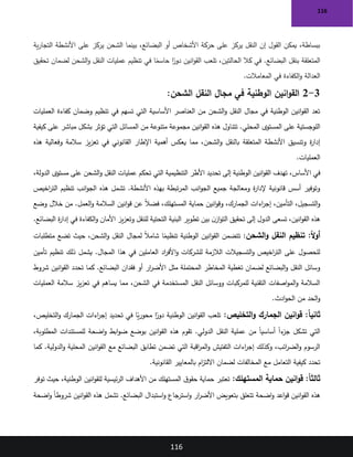 116
116
‫ية‬‫ر‬‫التجا‬ ‫األنشطة‬ ‫على‬ ‫يركز‬ ‫الشحن‬ ‫بينما‬ ،‫البضائع‬ ‫أو‬ ‫األشخاص‬ ‫حركة‬ ‫على‬ ‫يركز‬ ‫النقل‬ ‫إن‬ ‫القول‬ ‫يمكن‬ ،‫ببساطة‬
‫تحقيق‬ ‫لضمان‬ ‫الشحن‬‫و‬ ‫النقل‬ ‫عمليات‬ ‫تنظيم‬ ‫في‬ ‫ا‬ً
‫حاسم‬ ‫ا‬ً
‫دور‬ ‫انين‬‫و‬‫الق‬ ‫تلعب‬ ،‫الحالتين‬ ‫كال‬ ‫في‬ .‫البضائع‬ ‫بنقل‬ ‫المتعلقة‬
‫المعامالت‬ ‫في‬ ‫الكفاءة‬‫و‬ ‫العدالة‬
.
3
-
2
:‫الشحن‬ ‫النقل‬ ‫مجال‬ ‫في‬ ‫الوطنية‬ ‫انين‬‫و‬‫الق‬
‫العمليات‬ ‫كفاءة‬ ‫وضمان‬ ‫تنظيم‬ ‫في‬ ‫تسهم‬ ‫التي‬ ‫األساسية‬ ‫العناصر‬ ‫من‬ ‫الشحن‬‫و‬ ‫النقل‬ ‫مجال‬ ‫في‬ ‫الوطنية‬ ‫انين‬‫و‬‫الق‬ ‫تعد‬
‫من‬ ‫متنوعة‬ ‫مجموعة‬ ‫انين‬‫و‬‫الق‬ ‫هذه‬ ‫تتناول‬ .‫المحلي‬ ‫المستوى‬ ‫على‬ ‫اللوجستية‬
‫كيفية‬ ‫على‬ ‫مباشر‬ ‫بشكل‬ ‫تؤثر‬ ‫التي‬ ‫المسائل‬
‫هذه‬ ‫وفعالية‬ ‫سالمة‬ ‫يز‬‫ز‬‫تع‬ ‫في‬ ‫القانوني‬ ‫اإلطار‬ ‫أهمية‬ ‫يعكس‬ ‫مما‬ ،‫الشحن‬‫و‬ ‫بالنقل‬ ‫المتعلقة‬ ‫األنشطة‬ ‫وتنسيق‬ ‫ة‬
‫ر‬‫إدا‬
‫العمليات‬
.
،‫الدولة‬ ‫مستوى‬ ‫على‬ ‫الشحن‬‫و‬ ‫النقل‬ ‫عمليات‬ ‫تحكم‬ ‫التي‬ ‫التنظيمية‬ ‫األطر‬ ‫تحديد‬ ‫إلى‬ ‫الوطنية‬ ‫انين‬‫و‬‫الق‬ ‫تهدف‬ ،‫األساس‬ ‫في‬
‫اخيص‬
‫ر‬‫الت‬ ‫تنظيم‬ ‫انب‬‫و‬‫الج‬ ‫هذه‬ ‫تشمل‬ .‫األنشطة‬ ‫بهذه‬ ‫تبطة‬‫ر‬‫الم‬ ‫انب‬‫و‬‫الج‬ ‫جميع‬ ‫ومعالجة‬ ‫ة‬
‫ر‬‫إلدا‬ ‫قانونية‬ ‫أسس‬ ‫وتوفير‬
‫حما‬ ‫انين‬‫و‬‫وق‬ ،‫الجمارك‬ ‫اءات‬
‫ر‬‫إج‬ ،‫التأمين‬ ،‫التسجيل‬‫و‬
‫وضع‬ ‫خالل‬ ‫من‬ .‫العمل‬‫و‬ ‫السالمة‬ ‫انين‬‫و‬‫ق‬ ‫عن‬ ً‫ال‬‫فض‬ ،‫المستهلك‬ ‫ية‬
‫البضائع‬ ‫ة‬
‫ر‬‫إدا‬ ‫في‬ ‫الكفاءة‬‫و‬ ‫األمان‬ ‫يز‬‫ز‬‫وتع‬ ‫للنقل‬ ‫التحتية‬ ‫البنية‬ ‫تطوير‬ ‫بين‬ ‫ن‬‫از‬‫و‬‫الت‬ ‫تحقيق‬ ‫إلى‬ ‫الدول‬ ‫تسعى‬ ،‫انين‬‫و‬‫الق‬ ‫هذه‬
.
‫الشحن‬‫و‬ ‫النقل‬ ‫تنظيم‬ :ً‫ال‬‫و‬‫أ‬
:
‫متطلبات‬ ‫تضع‬ ‫حيث‬ ،‫الشحن‬‫و‬ ‫النقل‬ ‫لمجال‬ ً‫ال‬‫شام‬ ‫ا‬ً
‫تنظيم‬ ‫الوطنية‬ ‫انين‬‫و‬‫الق‬ ‫تتضمن‬
‫تأمين‬ ‫تنظيم‬ ‫ذلك‬ ‫يشمل‬ .‫المجال‬ ‫هذا‬ ‫في‬ ‫العاملين‬ ‫اد‬
‫ر‬‫األف‬‫و‬ ‫للشركات‬ ‫الالزمة‬ ‫التسجيالت‬‫و‬ ‫اخيص‬
‫ر‬‫الت‬ ‫على‬ ‫للحصول‬
‫ك‬ .‫البضائع‬ ‫فقدان‬ ‫أو‬ ‫ار‬
‫ر‬‫األض‬ ‫مثل‬ ‫المحتملة‬ ‫المخاطر‬ ‫تغطية‬ ‫لضمان‬ ‫البضائع‬‫و‬ ‫النقل‬ ‫وسائل‬
‫شروط‬ ‫انين‬‫و‬‫الق‬ ‫تحدد‬ ‫ما‬
‫العمليات‬ ‫سالمة‬ ‫يز‬‫ز‬‫تع‬ ‫في‬ ‫يساهم‬ ‫مما‬ ،‫الشحن‬ ‫في‬ ‫المستخدمة‬ ‫النقل‬ ‫ووسائل‬ ‫للمركبات‬ ‫التقنية‬ ‫اصفات‬‫و‬‫الم‬‫و‬ ‫السالمة‬
‫ادث‬‫و‬‫الح‬ ‫من‬ ‫الحد‬‫و‬
.
‫التخليص‬‫و‬ ‫الجمارك‬ ‫انين‬‫و‬‫ق‬ :ً‫ا‬‫ثاني‬
:
،‫التخليص‬‫و‬ ‫الجمارك‬ ‫اءات‬
‫ر‬‫إج‬ ‫تحديد‬ ‫في‬ ‫ا‬ً
‫ي‬‫ر‬‫محو‬ ‫ا‬ً
‫دور‬ ‫الوطنية‬ ‫انين‬‫و‬‫الق‬ ‫تلعب‬
،‫المطلوبة‬ ‫للمستندات‬ ‫اضحة‬‫و‬ ‫ابط‬‫و‬‫ض‬ ‫بوضع‬ ‫انين‬‫و‬‫الق‬ ‫هذه‬ ‫تقوم‬ .‫الدولي‬ ‫النقل‬ ‫عملية‬ ‫من‬ ً‫ا‬‫أساسي‬ ً‫ا‬‫ء‬
‫جز‬ ‫تشكل‬ ‫التي‬
‫اني‬‫و‬‫الق‬ ‫مع‬ ‫البضائع‬ ‫تطابق‬ ‫تضمن‬ ‫التي‬ ‫اقبة‬
‫ر‬‫الم‬‫و‬ ‫التفتيش‬ ‫اءات‬
‫ر‬‫إج‬ ‫وكذلك‬ ،‫ائب‬
‫ر‬‫الض‬‫و‬ ‫الرسوم‬
‫كما‬ .‫الدولية‬‫و‬ ‫المحلية‬ ‫ن‬
‫القانونية‬ ‫بالمعايير‬ ‫ام‬
‫ز‬‫االلت‬ ‫لضمان‬ ‫المخالفات‬ ‫مع‬ ‫التعامل‬ ‫كيفية‬ ‫تحدد‬
.
‫المستهلك‬ ‫حماية‬ ‫انين‬‫و‬‫ق‬ :ً‫ا‬‫ثالث‬
:
‫توفر‬ ‫حيث‬ ،‫الوطنية‬ ‫انين‬‫و‬‫للق‬ ‫ئيسية‬‫ر‬‫ال‬ ‫األهداف‬ ‫من‬ ‫المستهلك‬ ‫ق‬‫حقو‬ ‫حماية‬ ‫تعتبر‬
‫اضحة‬‫و‬ ً‫ا‬‫شروط‬ ‫انين‬‫و‬‫الق‬ ‫هذه‬ ‫تشمل‬ .‫البضائع‬ ‫استبدال‬‫و‬ ‫جاع‬
‫استر‬‫و‬ ‫ار‬
‫ر‬‫األض‬ ‫بتعويض‬ ‫تتعلق‬ ‫اضحة‬‫و‬ ‫اعد‬‫و‬‫ق‬ ‫انين‬‫و‬‫الق‬ ‫هذه‬
 