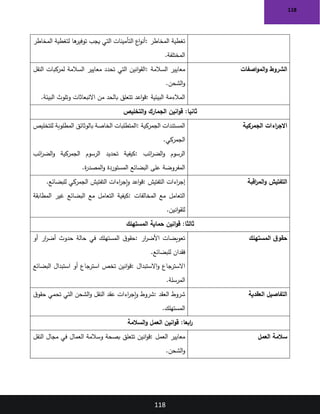 118
118
‫المخاطر‬ ‫تغطية‬
:
‫المخاطر‬ ‫لتغطية‬ ‫ها‬
‫توفير‬ ‫يجب‬ ‫التي‬ ‫التأمينات‬ ‫اع‬‫و‬‫أن‬
‫المختلفة‬
.
‫اصفات‬‫و‬‫الم‬‫و‬ ‫الشروط‬
‫السالمة‬ ‫معايير‬
:
‫النقل‬ ‫لمركبات‬ ‫السالمة‬ ‫معايير‬ ‫تحدد‬ ‫التي‬ ‫انين‬‫و‬‫الق‬
‫الشحن‬‫و‬
.
‫البيئية‬ ‫المالءمة‬
:
‫البيئة‬ ‫وتلوث‬ ‫االنبعاثات‬ ‫من‬ ‫بالحد‬ ‫تتعلق‬ ‫اعد‬‫و‬‫ق‬
.
‫التخليص‬‫و‬ ‫الجمارك‬ ‫انين‬‫و‬‫ق‬ :‫ثانيا‬
‫الجمركية‬ ‫اءات‬
‫ر‬‫االج‬
‫الجمركية‬ ‫المستندات‬
:
‫للتخليص‬ ‫المطلوبة‬ ‫بالوثائق‬ ‫الخاصة‬ ‫المتطلبات‬
‫الجمركي‬
.
‫ائب‬
‫ر‬‫الض‬‫و‬ ‫الرسوم‬
:
‫ائب‬
‫ر‬‫الض‬‫و‬ ‫الجمركية‬ ‫الرسوم‬ ‫تحديد‬ ‫كيفية‬
‫ة‬
‫ر‬‫المصد‬‫و‬ ‫المستوردة‬ ‫البضائع‬ ‫على‬ ‫المفروضة‬
.
‫اقبة‬
‫ر‬‫الم‬‫و‬ ‫التفتيش‬
‫اءات‬
‫ر‬‫إج‬
‫التفتيش‬
:
‫للبضائع‬ ‫الجمركي‬ ‫التفتيش‬ ‫اءات‬
‫ر‬‫إج‬‫و‬ ‫اعد‬‫و‬‫ق‬
.
‫المخالفات‬ ‫مع‬ ‫التعامل‬
:
‫المطابقة‬ ‫غير‬ ‫البضائع‬ ‫مع‬ ‫التعامل‬ ‫كيفية‬
‫انين‬‫و‬‫للق‬
.
‫المستهلك‬ ‫حماية‬ ‫انين‬‫و‬‫ق‬ :‫ثالثا‬
‫المستهلك‬ ‫ق‬‫حقو‬
‫ار‬
‫ر‬‫األض‬ ‫تعويضات‬
:
‫أو‬ ‫ار‬
‫ر‬‫أض‬ ‫حدوث‬ ‫حالة‬ ‫في‬ ‫المستهلك‬ ‫ق‬‫حقو‬
‫للبضائع‬ ‫فقدان‬
.
‫االسترجاع‬
‫االستبدال‬‫و‬
:
‫البضائع‬ ‫استبدال‬ ‫أو‬ ‫استرجاع‬ ‫تخص‬ ‫انين‬‫و‬‫ق‬
‫المرسلة‬
.
‫العقدية‬ ‫التفاصيل‬
‫العقد‬ ‫شروط‬
:
‫ق‬‫حقو‬ ‫تحمي‬ ‫التي‬ ‫الشحن‬‫و‬ ‫النقل‬ ‫عقد‬ ‫اءات‬
‫ر‬‫إج‬‫و‬ ‫شروط‬
‫المستهلك‬
.
‫السالمة‬‫و‬ ‫العمل‬ ‫انين‬‫و‬‫ق‬ :‫ابعا‬
‫ر‬
‫العمل‬ ‫سالمة‬
‫العمل‬ ‫معايير‬
:
‫النقل‬ ‫مجال‬ ‫في‬ ‫العمال‬ ‫وسالمة‬ ‫بصحة‬ ‫تتعلق‬ ‫انين‬‫و‬‫ق‬
‫الشحن‬‫و‬
.
 