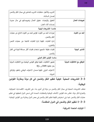 119
119
‫التأهيل‬‫و‬ ‫يب‬‫ر‬‫التد‬
:
‫الشحن‬‫و‬ ‫النقل‬ ‫مجال‬ ‫في‬ ‫للعاملين‬ ‫يب‬‫ر‬‫التد‬ ‫متطلبات‬
‫السالمة‬ ‫لضمان‬
.
‫العمال‬ ‫تعويضات‬
‫اجبات‬‫و‬‫ال‬‫و‬ ‫ق‬‫الحقو‬
:
‫حدوث‬ ‫حال‬ ‫في‬ ‫وتعويضاتهم‬ ‫العمال‬ ‫ق‬‫حقو‬
‫العمل‬ ‫أثناء‬ ‫إصابات‬
.
‫البيئية‬ ‫التشريعات‬ :‫خامسا‬
‫التلوث‬ ‫من‬ ‫الحد‬
‫التلوث‬ ‫من‬ ‫الحد‬ ‫اءات‬
‫ر‬‫إج‬
:
‫انين‬‫و‬‫ق‬
‫عمليات‬ ‫عن‬ ‫الناتج‬ ‫التلوث‬ ‫من‬ ‫للحد‬
‫الشحن‬‫و‬ ‫النقل‬
.
‫النفايات‬ ‫ة‬
‫ر‬‫إدا‬
:
‫الشحن‬ ‫عمليات‬ ‫عن‬ ‫الناتجة‬ ‫النفايات‬ ‫ة‬
‫ر‬‫إدا‬ ‫كيفية‬
‫ين‬‫ز‬‫التخ‬‫و‬
.
‫البيئية‬ ‫التدابير‬
‫نظيفة‬ ‫تقنيات‬
:
‫النقل‬ ‫في‬ ‫للبيئة‬ ‫صداقة‬ ‫أكثر‬ ‫تقنيات‬ ‫استخدام‬ ‫تشجيع‬
‫الشحن‬‫و‬
.
‫الدولي‬ ‫النقل‬ ‫انين‬‫و‬‫ق‬ :‫سادسا‬
‫مع‬ ‫افق‬‫و‬‫الت‬
‫الدولية‬ ‫االتفاقيات‬
‫االتفاقيات‬ ‫تطبيق‬
:
‫الدولية‬ ‫االتفاقيات‬ ‫مع‬ ‫الوطنية‬ ‫انين‬‫و‬‫الق‬ ‫افق‬‫و‬‫ت‬ ‫كيفية‬
‫اتفاقية‬ ‫مثل‬
CMR
‫و‬
B/L.
‫الدولي‬ ‫اف‬
‫ر‬‫االعت‬
:
‫الوثائق‬‫و‬ ‫بالعقود‬ ‫الوطني‬ ‫اف‬
‫ر‬‫االعت‬ ‫ضمان‬ ‫كيفية‬
‫الدولية‬
.
3
-
3
‫المحلية‬ ‫التشريعات‬
:
‫ومقارنة‬ ‫دولة‬ ‫كل‬ ‫في‬ ‫الشحن‬‫و‬ ‫النقل‬ ‫تنظيم‬ ‫كيفية‬
‫انين‬‫و‬‫الق‬
‫الوطنية‬
:
،‫افية‬
‫ر‬‫الجغ‬ ،‫االقتصادية‬ ‫الظروف‬ ‫على‬ ً
‫بناء‬ ‫ى‬
‫أخر‬ ‫إلى‬ ‫دولة‬ ‫من‬ ‫الشحن‬‫و‬ ‫النقل‬ ‫مجال‬ ‫في‬ ‫المحلية‬ ‫يعات‬‫ر‬‫التش‬ ‫تختلف‬
‫تنظيم‬ ‫في‬ ‫لتحقيقها‬ ‫الدول‬ ‫تسعى‬ ‫التي‬ ‫المحددة‬ ‫المتطلبات‬‫و‬ ‫الوطنية‬ ‫األهداف‬ ‫انين‬‫و‬‫الق‬ ‫هذه‬ ‫تعكس‬ .‫دولة‬ ‫لكل‬ ‫ية‬‫ر‬‫التجا‬‫و‬
‫تن‬ ‫لكيفية‬ ‫اض‬
‫ر‬‫استع‬ ‫يلي‬ ‫فيما‬ .‫الشحن‬‫و‬ ‫النقل‬ ‫عمليات‬
‫الوطنية‬ ‫انين‬‫و‬‫الق‬ ‫بين‬ ‫نة‬‫ر‬‫ومقا‬ ‫الدول‬ ‫بعض‬ ‫في‬ ‫الشحن‬‫و‬ ‫النقل‬ ‫ظيم‬
:
3
-
3
-
1
‫المتقدمة‬ ‫الدول‬ ‫في‬ ‫الشحن‬‫و‬ ‫النقل‬ ‫تنظيم‬
:
‫أ‬
-
:‫االمريكية‬ ‫المتحدة‬ ‫اليات‬‫و‬‫ال‬
 