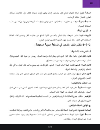 122
122
‫الجوية‬ ‫السالمة‬
:
‫وشركات‬ ‫ات‬
‫ر‬‫الطائ‬ ‫على‬ ‫تفتيش‬ ‫عمليات‬ ‫اء‬
‫ر‬‫بإج‬ ‫وتقوم‬ ‫الدولية‬ ‫بالمعايير‬ ‫تلتزم‬ ‫المدني‬ ‫ان‬
‫ر‬‫الطي‬ ‫ة‬
‫ر‬‫ا‬
‫ز‬‫و‬
‫الرحالت‬ ‫سالمة‬ ‫لضمان‬ ‫ان‬
‫ر‬‫الطي‬
.
‫البحرية‬ ‫السالمة‬
:
‫سالمة‬ ‫لضمان‬ ‫السفن‬‫و‬ ‫انئ‬‫و‬‫للم‬ ‫تنظيمية‬ ‫اءات‬
‫ر‬‫بإج‬ ‫وتقوم‬ ‫الدولية‬ ‫ية‬‫ر‬‫البح‬ ‫السالمة‬ ‫معايير‬ ‫مصر‬ ‫تتبع‬
‫ية‬‫ر‬‫البح‬ ‫العمليات‬
.
‫البيئة‬ ‫انين‬‫و‬‫ق‬ .‫د‬
:
‫البيئة‬ ‫تشريعات‬
:
‫الطاقة‬ ‫كفاءة‬ ‫وتحسين‬ ‫النقل‬ ‫عمليات‬ ‫عن‬ ‫الناتج‬ ‫التلوث‬ ‫من‬ ‫بالحد‬ ‫تتعلق‬ ‫بيئية‬ ‫يعات‬‫ر‬‫تش‬ ‫تشمل‬
‫البيئي‬ ‫الوضع‬ ‫لتحسين‬ ‫الحكومة‬ ‫جهود‬ ‫ضمن‬ ‫وذلك‬ ،‫النقل‬ ‫في‬ ‫المستخدمة‬
.
3
-
3
-
4
‫العربية‬ ‫المملكة‬ ‫في‬ ‫الشحن‬‫و‬ ‫النقل‬ ‫تنظيم‬
:‫السعودية‬
‫األساسية‬ ‫التشريعات‬ .‫أ‬
:
‫ي‬
‫البر‬ ‫النقل‬ ‫ن‬‫قانو‬
:
‫ويتناول‬ ،‫العام‬ ‫النقل‬ ‫هيئة‬ ‫عن‬ ‫ويصدر‬ ،‫ق‬‫الطر‬ ‫اسطة‬‫و‬‫ب‬ ‫النقل‬ ‫ينظم‬ ‫الذي‬ ‫ي‬
‫البر‬ ‫النقل‬ ‫نظام‬ ‫يشمل‬
‫ق‬‫الطر‬ ‫سالمة‬ ‫وضمان‬ ،‫المركبات‬ ‫ترخيص‬ ،‫النقل‬ ‫شركات‬ ‫تنظيم‬
.
‫المدني‬ ‫ان‬
‫ر‬‫الطي‬ ‫ن‬‫قانو‬
:
‫ان‬
‫ر‬‫للطي‬ ‫العامة‬ ‫الهيئة‬ ‫تنظمه‬
‫ذلك‬ ‫في‬ ‫بما‬ ‫الجوي‬ ‫النقل‬ ‫انب‬‫و‬‫ج‬ ‫جميع‬ ‫على‬ ‫تشرف‬ ‫التي‬ ،‫المدني‬
‫الجوية‬ ‫السالمة‬‫و‬ ‫اخيص‬
‫ر‬‫الت‬‫و‬ ‫التنظيم‬
.
‫ي‬
‫البحر‬ ‫النقل‬ ‫ن‬‫قانو‬
:
‫عمليات‬ ‫ينظم‬ ‫الذي‬ ‫ي‬
‫التجار‬ ‫ي‬
‫البحر‬ ‫النقل‬ ‫نظام‬ ‫مثل‬ ‫انين‬‫و‬‫ق‬ ‫ويشمل‬ ،‫البحر‬ ‫عبر‬ ‫النقل‬ ‫ينظم‬
‫انئ‬‫و‬‫الم‬ ‫في‬ ‫يغ‬‫ر‬‫التف‬‫و‬ ‫الشحن‬
.
‫اخيص‬
‫ر‬‫الت‬‫و‬ ‫التنظيم‬ .‫ب‬
:
‫الهيئات‬
‫التنظيمية‬
:
‫النقل‬ ‫على‬ ‫تشرف‬ ‫المدني‬ ‫ان‬
‫ر‬‫للطي‬ ‫العامة‬ ‫الهيئة‬ ‫بينما‬ ،‫ي‬
‫البر‬ ‫النقل‬ ‫بتنظيم‬ ‫العام‬ ‫النقل‬ ‫هيئة‬ ‫تقوم‬
‫انئ‬‫و‬‫للم‬ ‫العامة‬ ‫الهيئة‬ ‫عبر‬ ‫ي‬
‫البحر‬ ‫النقل‬ ‫تنظيم‬ ‫ويتم‬ ،‫الجوي‬
.
‫اخيص‬
‫ر‬‫الت‬
:
‫اد‬
‫ر‬‫األف‬‫و‬ ‫الشركات‬ ‫ذلك‬ ‫ويشمل‬ ،‫المعنية‬ ‫التنظيمية‬ ‫الجهات‬ ‫من‬ ‫اخيص‬
‫ر‬‫ت‬ ‫ئيسية‬‫ر‬‫ال‬ ‫النقل‬ ‫أنشطة‬ ‫جميع‬ ‫تتطلب‬
‫النقل‬ ‫عمليات‬ ‫في‬ ‫ن‬‫يشاركو‬ ‫الذين‬
.
‫األمن‬‫و‬ ‫السالمة‬ ‫انين‬‫و‬‫ق‬ .‫ج‬
:
‫المرورية‬ ‫السالمة‬
:
‫المركبات‬ ‫اقبة‬
‫ر‬‫وم‬ ‫للتفتيش‬ ‫امج‬
‫ر‬‫ب‬ ‫وتدير‬ ‫ية‬‫ر‬‫المرو‬ ‫للسالمة‬ ‫صارمة‬ ‫معايير‬ ‫للنقل‬ ‫العامة‬ ‫الهيئة‬ ‫تضع‬
.
‫الجوية‬ ‫السالمة‬
:
‫الدولية‬ ‫بالمعايير‬ ‫المدني‬ ‫ان‬
‫ر‬‫للطي‬ ‫العامة‬ ‫الهيئة‬ ‫تلتزم‬
‫تفتيش‬ ‫عمليات‬ ‫اء‬
‫ر‬‫بإج‬ ‫وتقوم‬ ‫الجوية‬ ‫للسالمة‬
‫ات‬
‫ر‬‫الطائ‬‫و‬ ‫ان‬
‫ر‬‫الطي‬ ‫شركات‬ ‫على‬ ‫ية‬‫ر‬‫دو‬
.
 