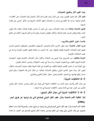 128
128
:‫ابعا‬
‫ر‬
‫التعديالت‬ ‫وتطبيق‬ ‫األثر‬ ‫تقييم‬
:
‫األثر‬ ‫تقييم‬
:
،‫االقتصاد‬ ‫على‬ ‫التعديالت‬ ‫لهذه‬ ‫المحتمل‬ ‫لألثر‬ ‫شامل‬ ‫تقييم‬ ‫اء‬
‫ر‬‫إج‬ ‫الدول‬ ‫على‬ ‫يجب‬ ،‫انين‬‫و‬‫الق‬ ‫تعديل‬ ‫قبل‬
‫الفئات‬ ‫على‬ ‫السلبي‬ ‫التأثير‬ ‫ن‬‫دو‬ ‫المرجوة‬ ‫األهداف‬ ‫تحقق‬ ‫التعديالت‬ ‫أن‬ ‫ضمان‬ ‫في‬ ‫التقييم‬ ‫هذا‬ ‫يساعد‬ .‫البيئة‬‫و‬ ،‫ة‬
‫ر‬‫التجا‬
‫المعنية‬
.
‫بفعالية‬ ‫التعديالت‬ ‫تطبيق‬
:
‫بعد‬
‫تطوير‬ ‫ذلك‬ ‫يتطلب‬ .‫بفعالية‬ ‫تنفيذها‬ ‫تضمن‬ ‫أن‬ ‫الدول‬ ‫على‬ ‫يجب‬ ،‫التعديالت‬ ‫اعتماد‬
‫النظام‬ ‫إلى‬ ‫االنتقال‬ ‫لتسهيل‬ ‫الالزم‬ ‫الدعم‬ ‫وتقديم‬ ،‫الجديدة‬ ‫انين‬‫و‬‫بالق‬ ‫اد‬
‫ر‬‫األف‬‫و‬ ‫الشركات‬ ‫ام‬
‫ز‬‫الت‬ ‫لضمان‬ ‫وتفتيش‬ ‫اقبة‬
‫ر‬‫م‬ ‫آليات‬
‫الجديد‬
.
:‫خامسا‬
‫التدريب‬‫و‬ ‫التعليم‬ ‫تعزيز‬
:
‫ادر‬‫و‬‫الك‬ ‫تدريب‬
‫القانونية‬
:
‫لضمان‬ ‫المعنيين‬ ‫الموظفين‬‫و‬ ،‫الحكوميين‬ ‫المسؤولين‬ ،‫للمحامين‬ ‫الالزم‬ ‫يب‬‫ر‬‫التد‬ ‫توفير‬ ‫يجب‬
‫في‬ ‫ويساعد‬ ‫الجديدة‬ ‫انين‬‫و‬‫الق‬ ‫تطبيق‬ ‫فعالية‬ ‫من‬ ‫يب‬‫ر‬‫التد‬ ‫هذا‬ ‫يعزز‬ .‫تطبيقها‬ ‫وكيفية‬ ‫القانونية‬ ‫للتعديالت‬ ‫الجيد‬ ‫فهمهم‬
‫القانونية‬ ‫المشكالت‬ ‫تجنب‬
.
‫التثقيف‬‫و‬ ‫التوعية‬
:
‫المعلومات‬ ‫وتوفير‬ ‫القانونية‬ ‫التعديالت‬ ‫بشأن‬ ‫اد‬
‫ر‬‫األف‬‫و‬ ‫الشركات‬ ‫بين‬ ‫الوعي‬ ‫يادة‬‫ز‬ ‫ي‬
‫الضرور‬ ‫من‬
‫انين‬‫و‬‫للق‬ ‫االمتثال‬ ‫وتحسين‬ ‫االنتهاكات‬ ‫تجنب‬ ‫في‬ ‫هذا‬ ‫يساعد‬ .‫الجديدة‬ ‫ات‬
‫ر‬‫المتغي‬ ‫مع‬ ‫التكيف‬ ‫لتسهيل‬ ‫الالزمة‬
.
‫أن‬ ‫نجد‬ ‫النهاية‬ ‫وفي‬
‫البيئة‬ ‫في‬ ‫ات‬
‫ر‬‫التغي‬ ‫مع‬ ‫لتتكيف‬ ‫الوطنية‬ ‫انين‬‫و‬‫الق‬ ‫تعديل‬
،‫بانتظام‬ ‫يعات‬‫ر‬‫التش‬ ‫تحديث‬ ‫يتطلب‬ ‫الدولية‬
‫للدول‬ ‫يمكن‬ ،‫ات‬‫و‬‫الخط‬ ‫هذه‬ ‫اتباع‬ ‫خالل‬ ‫من‬ .‫بفعالية‬ ‫التعديالت‬ ‫وتطبيق‬ ،‫الدولي‬ ‫ن‬‫التعاو‬ ‫يز‬‫ز‬‫تع‬ ،‫نة‬‫ر‬‫م‬ ‫أطر‬ ‫تطوير‬
‫ي‬
‫التجار‬‫و‬ ‫القانوني‬ ‫النظام‬ ‫ار‬
‫ر‬‫استق‬ ‫يز‬‫ز‬‫وتع‬ ‫العالمية‬ ‫المعايير‬ ‫مع‬ ‫انينها‬‫و‬‫ق‬ ‫افق‬‫و‬‫ت‬ ‫ضمان‬
.
3
-
6
‫الدولية‬ ‫االتفاقيات‬
:
‫في‬
‫يز‬‫ز‬‫وتع‬ ‫النقل‬ ‫عمليات‬ ‫وتحسين‬ ‫تنظيم‬ ‫إلى‬ ‫تهدف‬ ‫التي‬ ‫الدولية‬ ‫االتفاقيات‬ ‫من‬ ‫العديد‬ ‫توجد‬ ،‫الشحن‬‫و‬ ‫النقل‬ ‫مجال‬
‫المجال‬ ‫هذا‬ ‫في‬ ‫ئيسية‬‫ر‬‫ال‬ ‫االتفاقيات‬ ‫ببعض‬ ‫قائمة‬ ‫يلي‬ ‫فيما‬ .‫الدول‬ ‫بين‬ ‫ن‬‫التعاو‬
:
3
-
6
-
1
‫االتفاق‬
‫ي‬
:‫ي‬
‫البحر‬ ‫النقل‬ ‫مجال‬ ‫في‬ ‫الدولية‬ ‫ات‬
:‫ال‬‫و‬‫أ‬
‫المتحدة‬ ‫األمم‬ ‫اتفاقية‬
‫البحر‬ ‫طريق‬ ‫عن‬ ‫امها‬
‫ر‬‫إب‬ ‫يتم‬ ‫التي‬ ‫للبضائع‬ ‫الدولي‬ ‫النقل‬ ‫عقود‬ ‫بشأن‬
(CMA):
‫"اتفاقية‬ ‫باسم‬ ‫ا‬ ً
‫أيض‬ ‫المعروفة‬‫و‬ ،‫البحر‬ ‫يق‬‫ر‬‫ط‬ ‫عن‬ ‫امها‬
‫ر‬‫إب‬ ‫يتم‬ ‫التي‬ ‫للبضائع‬ ‫الدولي‬ ‫النقل‬ ‫عقود‬ ‫بشأن‬ ‫المتحدة‬ ‫األمم‬ ‫اتفاقية‬
،‫ج‬
‫همبور‬
‫اعتماد‬ ‫تم‬ .‫الحدود‬ ‫عبر‬ ‫للبضائع‬ ‫ي‬
‫البحر‬ ‫النقل‬ ‫عمليات‬ ‫وتحسين‬ ‫تنظيم‬ ‫إلى‬ ‫يهدف‬ ‫دولي‬ ‫قانوني‬ ‫إطار‬ ‫هي‬
 