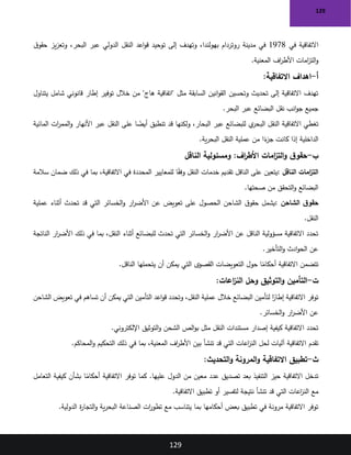 129
129
‫في‬ ‫االتفاقية‬
1978
‫ق‬‫حقو‬ ‫يز‬‫ز‬‫وتع‬ ،‫البحر‬ ‫عبر‬ ‫الدولي‬ ‫النقل‬ ‫اعد‬‫و‬‫ق‬ ‫توحيد‬ ‫إلى‬ ‫وتهدف‬ ،‫بهولندا‬ ‫روتردام‬ ‫مدينة‬ ‫في‬
‫المعنية‬ ‫اف‬
‫ر‬‫األط‬ ‫امات‬
‫ز‬‫الت‬‫و‬
.
‫أ‬
-
:‫االتفاقية‬ ‫اهداف‬
‫يتناول‬ ‫شامل‬ ‫قانوني‬ ‫إطار‬ ‫توفير‬ ‫خالل‬ ‫من‬ "‫هاج‬ ‫"اتفاقية‬ ‫مثل‬ ‫السابقة‬ ‫انين‬‫و‬‫الق‬ ‫وتحسين‬ ‫تحديث‬ ‫إلى‬ ‫االتفاقية‬ ‫تهدف‬
‫البحر‬ ‫عبر‬ ‫البضائع‬ ‫نقل‬ ‫انب‬‫و‬‫ج‬ ‫جميع‬
.
‫المائية‬ ‫ات‬
‫ر‬‫المم‬‫و‬ ‫األنهار‬ ‫عبر‬ ‫النقل‬ ‫على‬ ‫ا‬ ً
‫أيض‬ ‫تنطبق‬ ‫قد‬ ‫ولكنها‬ ،‫البحار‬ ‫عبر‬ ‫للبضائع‬ ‫ي‬
‫البحر‬ ‫النقل‬ ‫االتفاقية‬ ‫تغطي‬
‫ية‬‫ر‬‫البح‬ ‫النقل‬ ‫عملية‬ ‫من‬ ‫ا‬ً
‫ء‬
‫جز‬ ‫كانت‬ ‫إذا‬ ‫الداخلية‬
.
‫ب‬
-
‫اف‬
‫ر‬‫األط‬ ‫امات‬
‫ز‬‫الت‬‫و‬ ‫ق‬‫حقو‬
:
‫الناقل‬ ‫ومسئولية‬
‫الناقل‬ ‫امات‬
‫ز‬‫الت‬
:
‫سالمة‬ ‫ضمان‬ ‫ذلك‬ ‫في‬ ‫بما‬ ،‫االتفاقية‬ ‫في‬ ‫المحددة‬ ‫للمعايير‬ ‫ا‬ً
‫ق‬‫وف‬ ‫النقل‬ ‫خدمات‬ ‫تقديم‬ ‫الناقل‬ ‫على‬ ‫يتعين‬
‫صحتها‬ ‫من‬ ‫التحقق‬‫و‬ ‫البضائع‬
.
‫الشاحن‬ ‫ق‬‫حقو‬
:
‫عن‬ ‫تعويض‬ ‫على‬ ‫الحصول‬ ‫الشاحن‬ ‫ق‬‫حقو‬ ‫يشمل‬
‫عملية‬ ‫أثناء‬ ‫تحدث‬ ‫قد‬ ‫التي‬ ‫الخسائر‬‫و‬ ‫ار‬
‫ر‬‫األض‬
‫النقل‬
.
‫الناتجة‬ ‫ار‬
‫ر‬‫األض‬ ‫ذلك‬ ‫في‬ ‫بما‬ ،‫النقل‬ ‫أثناء‬ ‫للبضائع‬ ‫تحدث‬ ‫التي‬ ‫الخسائر‬‫و‬ ‫ار‬
‫ر‬‫األض‬ ‫عن‬ ‫الناقل‬ ‫مسؤولية‬ ‫االتفاقية‬ ‫تحدد‬
‫التأخير‬‫و‬ ‫ادث‬‫و‬‫الح‬ ‫عن‬
.
‫الناقل‬ ‫يتحملها‬ ‫أن‬ ‫يمكن‬ ‫التي‬ ‫القصوى‬ ‫التعويضات‬ ‫حول‬ ‫ا‬ً
‫أحكام‬ ‫االتفاقية‬ ‫تتضمن‬
.
‫ت‬
-
‫التأمين‬
‫اعات‬
‫ز‬‫الن‬ ‫وحل‬ ‫التوثيق‬‫و‬
:
‫الشاحن‬ ‫تعويض‬ ‫في‬ ‫تساهم‬ ‫أن‬ ‫يمكن‬ ‫التي‬ ‫التأمين‬ ‫اعد‬‫و‬‫ق‬ ‫وتحدد‬ ،‫النقل‬ ‫عملية‬ ‫خالل‬ ‫البضائع‬ ‫لتأمين‬ ‫ا‬ً
‫إطار‬ ‫االتفاقية‬ ‫توفر‬
‫الخسائر‬‫و‬ ‫ار‬
‫ر‬‫األض‬ ‫عن‬
.
‫اإللكتروني‬ ‫التوثيق‬‫و‬ ‫الشحن‬ ‫الص‬‫و‬‫ب‬ ‫مثل‬ ‫النقل‬ ‫مستندات‬ ‫إصدار‬ ‫كيفية‬ ‫االتفاقية‬ ‫تحدد‬
.
‫تقدم‬
‫المحاكم‬‫و‬ ‫التحكيم‬ ‫ذلك‬ ‫في‬ ‫بما‬ ،‫المعنية‬ ‫اف‬
‫ر‬‫األط‬ ‫بين‬ ‫تنشأ‬ ‫قد‬ ‫التي‬ ‫اعات‬
‫ز‬‫الن‬ ‫لحل‬ ‫آليات‬ ‫االتفاقية‬
.
‫ث‬
-
‫التحديث‬‫و‬ ‫المرونة‬‫و‬ ‫االتفاقية‬ ‫تطبيق‬
:
‫التعامل‬ ‫كيفية‬ ‫بشأن‬ ‫ا‬ً
‫أحكام‬ ‫االتفاقية‬ ‫توفر‬ ‫كما‬ .‫عليها‬ ‫الدول‬ ‫من‬ ‫معين‬ ‫عدد‬ ‫تصديق‬ ‫بعد‬ ‫التنفيذ‬ ‫حيز‬ ‫االتفاقية‬ ‫تدخل‬
‫االتفاقية‬ ‫تطبيق‬ ‫أو‬ ‫لتفسير‬ ‫نتيجة‬ ‫تنشأ‬ ‫قد‬ ‫التي‬ ‫اعات‬
‫ز‬‫الن‬ ‫مع‬
.
‫الدولية‬ ‫ة‬
‫ر‬‫التجا‬‫و‬ ‫ية‬‫ر‬‫البح‬ ‫الصناعة‬ ‫ات‬
‫ر‬‫تطو‬ ‫مع‬ ‫يتناسب‬ ‫بما‬ ‫أحكامها‬ ‫بعض‬ ‫تطبيق‬ ‫في‬ ‫مرونة‬ ‫االتفاقية‬ ‫توفر‬
.
 