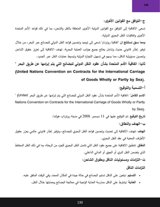 130
130
‫ج‬
-
‫ى‬
‫األخر‬ ‫انين‬‫و‬‫الق‬ ‫مع‬ ‫افق‬‫و‬‫الت‬
:
‫المتحدة‬ ‫األمم‬ ‫اعد‬‫و‬‫ق‬ ‫ذلك‬ ‫في‬ ‫بما‬ ،‫الشحن‬‫و‬ ‫بالنقل‬ ‫المتعلقة‬ ‫ى‬
‫األخر‬ ‫الدولية‬ ‫انين‬‫و‬‫الق‬ ‫مع‬ ‫افق‬‫و‬‫الت‬ ‫إلى‬ ‫االتفاقية‬ ‫تسعى‬
‫الدولية‬ ‫ي‬
‫البحر‬ ‫النقل‬ ‫اتفاقيات‬‫و‬ ‫ى‬
‫األخر‬
.
‫ان‬ ‫نستنتج‬ ‫سبق‬ ‫ومما‬
"‫روتردام‬ ‫"اتفاقية‬
‫تسعى‬
‫خالل‬ ‫من‬ ،‫البحر‬ ‫عبر‬ ‫للبضائع‬ ‫الدولي‬ ‫النقل‬ ‫اعد‬‫و‬‫ق‬ ‫وتحسين‬ ‫توحيد‬ ‫إلى‬
‫الشاحن‬ ‫ق‬‫حقو‬ ‫يز‬‫ز‬‫تع‬ ‫إلى‬ ‫االتفاقية‬ ‫تهدف‬ .‫ية‬‫ر‬‫البح‬ ‫العملية‬ ‫انب‬‫و‬‫ج‬ ‫جميع‬ ‫يعالج‬ ‫وشامل‬ ‫حديث‬ ‫قانوني‬ ‫إطار‬ ‫توفير‬
‫الحدود‬ ‫عبر‬ ‫النقل‬ ‫عمليات‬ ‫وتبسيط‬ ‫الدولية‬ ‫ة‬
‫ر‬‫التجا‬ ‫تسهيل‬ ‫في‬ ‫يسهم‬ ‫مما‬ ،‫الناقل‬ ‫مسؤولية‬ ‫وتحسين‬
.
:‫ثانيا‬
‫البحر‬ ‫طريق‬ ‫عن‬ ‫امها‬
‫ر‬‫إب‬ ‫يتم‬ ‫التي‬ ‫للبضائع‬ ‫الدولي‬ ‫النقل‬ ‫عقود‬ ‫بشأن‬ ‫المتحدة‬ ‫األمم‬ ‫اتفاقية‬
"
(United Nations Convention on Contracts for the International Carriage
of Goods Wholly or Partly by Sea).
‫أ‬
-
‫التوقيع‬‫و‬ ‫التسمية‬
:
‫الكامل‬ ‫االسم‬
: "
‫األمم‬ ‫اتفاقية‬
‫البحر‬ ‫يق‬‫ر‬‫ط‬ ‫عن‬ ‫امها‬
‫ر‬‫إب‬ ‫يتم‬ ‫التي‬ ‫للبضائع‬ ‫الدولي‬ ‫النقل‬ ‫عقود‬ ‫بشأن‬ ‫المتحدة‬
" (United
Nations Convention on Contracts for the International Carriage of Goods Wholly or Partly
by Sea).
‫التوقيع‬ ‫تاريخ‬
:
‫في‬ ‫عليها‬ ‫التوقيع‬ ‫تم‬
11
‫ديسمبر‬
2008
‫هولندا‬ ،‫روتردام‬ ‫مدينة‬ ‫في‬
.
‫ب‬
-
‫النطاق‬‫و‬ ‫الهدف‬
:
‫الهدف‬
:
‫ق‬‫حقو‬ ‫يعزز‬ ‫عالمي‬ ‫قانوني‬ ‫إطار‬ ‫وتوفير‬ ،‫للبضائع‬ ‫ي‬
‫البحر‬ ‫النقل‬ ‫اعد‬‫و‬‫ق‬ ‫وتحسين‬ ‫تحديث‬ ‫إلى‬ ‫االتفاقية‬ ‫تهدف‬
‫ي‬
‫البحر‬ ‫النقل‬ ‫عقد‬ ‫في‬ ‫المعنية‬ ‫اف‬
‫ر‬‫األط‬
.
‫النطاق‬
:
‫ذلك‬ ‫في‬ ‫بما‬ ،‫الرحلة‬ ‫من‬ ‫ء‬
‫كجز‬ ‫ي‬
‫البحر‬ ‫النقل‬ ‫تشمل‬ ‫التي‬ ‫النقل‬ ‫عقود‬ ‫جميع‬ ‫على‬ ‫االتفاقية‬ ‫تنطبق‬
‫المختلط‬ ‫النقل‬
‫الداخلي‬ ‫المائي‬ ‫أو‬ ‫الجوي‬ ‫أو‬ ‫ي‬
‫البر‬ ‫النقل‬ ‫يتضمن‬ ‫الذي‬
.
‫ت‬
-
‫امات‬
‫ز‬‫الت‬
‫ومسئوليات‬
‫الناقل‬
‫الشاحن‬ ‫ق‬‫وحقو‬
:
‫الناقل‬ ‫امات‬
‫ز‬‫الت‬
•
‫التسليم‬
:
‫عليه‬ ‫المتفق‬ ‫الوقت‬ ‫وفي‬ ‫المحدد‬ ‫المكان‬ ‫في‬ ‫جيدة‬ ‫حالة‬ ‫في‬ ‫البضائع‬ ‫تسليم‬ ‫الناقل‬ ‫على‬ ‫يتعين‬
.
•
‫العناية‬
:
‫ممارسة‬ ‫الناقل‬ ‫على‬ ‫يشترط‬
‫النقل‬ ‫خالل‬ ‫وحمايتها‬ ‫البضائع‬ ‫معالجة‬ ‫في‬ ‫اجبة‬‫و‬‫ال‬ ‫العناية‬
.
 