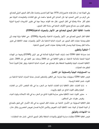 135
135
‫ان‬ ‫نجد‬ ‫النهاية‬ ‫وفي‬
‫لعام‬ ‫غ‬
‫هامبور‬ ‫اعد‬‫و‬‫ق‬ ‫تمثل‬
1978
.‫للبضائع‬ ‫الدولي‬ ‫ي‬
‫البحر‬ ‫النقل‬ ‫نظام‬ ‫وتحديث‬ ‫لتحسين‬ ‫ا‬ً
‫كبير‬ ‫ا‬ً
‫جهد‬
‫دفع‬ ‫في‬ ‫ساهمت‬ ‫قدمتها‬ ‫التي‬ ‫المبادئ‬ ‫فإن‬ ،‫لها‬ ‫المحدود‬ ‫التبني‬ ‫من‬ ‫غم‬
‫الر‬ ‫على‬
‫نحو‬ ‫الدولية‬ ‫المفاوضات‬‫و‬ ‫النقاشات‬
‫الدولية‬ ‫ية‬‫ر‬‫البح‬ ‫يعات‬‫ر‬‫التش‬ ‫تطوير‬ ‫في‬ ‫ا‬ً
‫مهم‬ ‫ا‬ً
‫مرجع‬ ‫اعد‬‫و‬‫الق‬ ‫هذه‬ ‫تظل‬ .‫ي‬
‫البحر‬ ‫النقل‬ ‫في‬ ‫وفعالية‬ ‫عدالة‬ ‫أكثر‬ ‫تنظيم‬
‫ي‬
‫البحر‬ ‫النقل‬ ‫سلسلة‬ ‫في‬ ‫المعنية‬ ‫اف‬
‫ر‬‫األط‬ ‫جميع‬ ‫مصالح‬ ‫بين‬ ‫ن‬‫از‬‫و‬‫الت‬ ‫وتحقيق‬
.
:‫خامسا‬
‫الداخلية‬ ‫ات‬
‫ر‬‫البحي‬‫و‬ ‫األنهار‬ ‫عبر‬ ‫للبضائع‬ ‫ي‬
‫البحر‬ ‫النقل‬ ‫اتفاقية‬
)CDNI(
‫ـ‬‫ب‬ ‫المعروفة‬‫و‬ ،‫الداخلية‬ ‫ات‬
‫ر‬‫البحي‬‫و‬ ‫األنهار‬ ‫عبر‬ ‫للبضائع‬ ‫ي‬
‫البحر‬ ‫النقل‬ ‫اتفاقية‬
)CDNI(
‫إلى‬ ‫تهدف‬ ‫دولية‬ ‫اتفاقية‬ ‫هي‬ ،
‫يز‬‫ز‬‫تع‬ ‫إلى‬ ‫االتفاقية‬ ‫تهدف‬ .‫ات‬
‫ر‬‫البحي‬‫و‬ ‫األنهار‬ ‫مثل‬ ‫الداخلية‬ ‫المائية‬ ‫ات‬
‫ر‬‫المم‬ ‫عبر‬ ‫ي‬
‫البحر‬ ‫النقل‬ ‫عمليات‬ ‫وحماية‬ ‫تنظيم‬
‫سالمة‬
‫الداخلية‬ ‫ي‬
‫البحر‬ ‫الشحن‬ ‫عمليات‬ ‫وفعالية‬ ‫كفاءة‬ ‫وضمان‬ ‫البيئة‬ ‫وحماية‬ ‫النقل‬
.
‫أ‬
-
‫التطوير‬‫و‬ ‫الخلفية‬
‫اتفاقية‬ ‫صياغة‬ ‫تمت‬
CDNI
‫اين‬
‫ر‬‫ال‬ ‫نهر‬ ‫في‬ ‫للمالحة‬ ‫ية‬‫ز‬‫المرك‬ ‫اللجنة‬ ‫اف‬
‫ر‬‫إش‬ ‫تحت‬
)CCNR(
‫الهيئات‬ ‫من‬ ‫ها‬
‫وغير‬
‫عام‬ ‫في‬ ‫االتفاقية‬ ‫توقيع‬ ‫تم‬ .‫الداخلية‬ ‫بالمالحة‬ ‫المعنية‬ ‫الدولية‬
2000
‫عام‬ ‫في‬ ‫التنفيذ‬ ‫حيز‬ ‫ودخلت‬
2009
‫تتناول‬ .
ً‫ال‬‫شام‬ ً‫ا‬‫قانوني‬ ً‫ا‬
‫ر‬‫إطا‬ ‫وتوفر‬ ،‫الداخلية‬ ‫المائية‬ ‫ات‬
‫ر‬‫المم‬ ‫عبر‬ ‫البضائع‬ ‫بنقل‬ ‫المتعلقة‬ ‫التنظيمية‬‫و‬ ‫البيئية‬ ‫التحديات‬ ‫االتفاقية‬
‫العم‬ ‫هذه‬ ‫لتنظيم‬
‫ليات‬
.
‫ب‬
-
‫البيئية‬ ‫المسؤوليات‬
‫ار‬
‫ر‬‫االض‬ ‫عن‬ ‫المسئولية‬‫و‬
‫اتفاقية‬ ‫تفرض‬
CDNI
‫من‬ ‫الداخلية‬ ‫المائية‬ ‫ات‬
‫ر‬‫المم‬ ‫حماية‬ ‫لضمان‬ ‫المشغلين‬‫و‬ ‫الناقلين‬ ‫على‬ ‫صارمة‬ ‫بيئية‬ ‫مسؤوليات‬
‫ئيسية‬‫ر‬‫ال‬ ‫النقاط‬ ‫تشمل‬ .‫التلوث‬
:
•
‫النفايات‬ ‫ة‬
‫ر‬‫إدا‬
:
‫النفايات‬ ‫من‬ ‫اآلمن‬ ‫التخلص‬ ‫ذلك‬ ‫في‬ ‫بما‬ ،‫السفن‬ ‫عن‬ ‫الناتجة‬ ‫النفايات‬ ‫ة‬
‫ر‬‫إدا‬ ‫االتفاقية‬ ‫تنظم‬
‫يوت‬‫ز‬‫ال‬‫و‬ ‫الوقود‬ ‫عن‬ ‫الناتج‬ ‫التلوث‬ ‫وتقليل‬ ‫ة‬
‫ر‬‫الخط‬
.
•
‫التلوث‬ ‫معايير‬
:
،‫المياه‬ ‫وتلوث‬ ‫االنبعاثات‬ ‫ذلك‬ ‫في‬ ‫بما‬ ،‫السفن‬ ‫عن‬ ‫الناتج‬ ‫للتلوث‬ ‫صارمة‬ ‫معايير‬ ‫االتفاقية‬ ‫تحدد‬
‫المخالفين‬ ‫على‬ ‫عقوبات‬ ‫وتفرض‬
.
‫بالبضائع‬ ‫تلحق‬ ‫التي‬ ‫ار‬
‫ر‬‫األض‬ ‫ذلك‬ ‫في‬ ‫بما‬ ،‫ي‬
‫البحر‬ ‫النقل‬ ‫عمليات‬ ‫عن‬ ‫الناتجة‬ ‫ار‬
‫ر‬‫األض‬ ‫عن‬ ‫المسؤولية‬ ‫االتفاقية‬ ‫تنظم‬
‫عادل‬ ‫بشكل‬ ‫ين‬‫ر‬‫المتضر‬ ‫تعويض‬ ‫لضمان‬ ‫الالزمة‬ ‫التأمين‬‫و‬ ‫التعويض‬ ‫آليات‬ ‫االتفاقية‬ ‫تحدد‬ .‫البيئة‬ ‫أو‬ ‫التحتية‬ ‫البنية‬ ‫أو‬
.
‫ت‬
-
‫التوثيق‬‫و‬ ‫الشهادات‬
‫اتفاقية‬ ‫تفرض‬
CDNI
‫المتطلبات‬ ‫هذه‬ ‫تشمل‬ .‫الداخلي‬ ‫ي‬
‫البحر‬ ‫بالنقل‬ ‫المتعلقة‬ ‫الشهادات‬‫و‬ ‫للتوثيق‬ ‫صارمة‬ ‫متطلبات‬
:
 