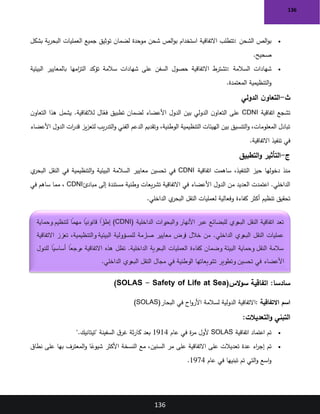 136
136
•
‫الشحن‬ ‫الص‬‫و‬‫ب‬
:
‫بشكل‬ ‫ية‬‫ر‬‫البح‬ ‫العمليات‬ ‫جميع‬ ‫توثيق‬ ‫لضمان‬ ‫موحدة‬ ‫شحن‬ ‫الص‬‫و‬‫ب‬ ‫استخدام‬ ‫االتفاقية‬ ‫تتطلب‬
‫صحيح‬
.
•
‫السالمة‬ ‫شهادات‬
:
‫البيئية‬ ‫بالمعايير‬ ‫امها‬
‫ز‬‫الت‬ ‫تؤكد‬ ‫سالمة‬ ‫شهادات‬ ‫على‬ ‫السفن‬ ‫حصول‬ ‫االتفاقية‬ ‫تشترط‬
‫المعتمدة‬ ‫التنظيمية‬‫و‬
.
‫ث‬
-
‫الدولي‬ ‫ن‬‫التعاو‬
‫اتفاقية‬ ‫تشجع‬
CDNI
‫ال‬ّ
‫فع‬ ‫تطبيق‬ ‫لضمان‬ ‫األعضاء‬ ‫الدول‬ ‫بين‬ ‫الدولي‬ ‫ن‬‫التعاو‬ ‫على‬
‫ن‬‫التعاو‬ ‫هذا‬ ‫يشمل‬ .‫لالتفاقية‬
‫األعضاء‬ ‫الدول‬ ‫ات‬
‫ر‬‫قد‬ ‫يز‬‫ز‬‫لتع‬ ‫يب‬‫ر‬‫التد‬‫و‬ ‫الفني‬ ‫الدعم‬ ‫وتقديم‬ ،‫الوطنية‬ ‫التنظيمية‬ ‫الهيئات‬ ‫بين‬ ‫التنسيق‬‫و‬ ،‫المعلومات‬ ‫تبادل‬
‫االتفاقية‬ ‫تنفيذ‬ ‫في‬
.
‫ج‬
-
‫التطبيق‬‫و‬ ‫التأثير‬
‫اتفاقية‬ ‫ساهمت‬ ،‫التنفيذ‬ ‫حيز‬ ‫دخولها‬ ‫منذ‬
CDNI
‫ي‬
‫البحر‬ ‫النقل‬ ‫في‬ ‫التنظيمية‬‫و‬ ‫البيئية‬ ‫السالمة‬ ‫معايير‬ ‫تحسين‬ ‫في‬
‫مبادئ‬ ‫إلى‬ ‫مستندة‬ ‫وطنية‬ ‫يعات‬‫ر‬‫تش‬ ‫االتفاقية‬ ‫في‬ ‫األعضاء‬ ‫الدول‬ ‫من‬ ‫العديد‬ ‫اعتمدت‬ .‫الداخلي‬
CDNI
‫في‬ ‫ساهم‬ ‫مما‬ ،
‫الداخلي‬ ‫ي‬
‫البحر‬ ‫النقل‬ ‫لعمليات‬ ‫وفعالية‬ ‫كفاءة‬ ‫أكثر‬ ‫تنظيم‬ ‫تحقيق‬
.
:‫سادسا‬
‫الس‬‫و‬‫س‬ ‫اتفاقية‬
)SOLAS - Safety of Life at Sea(
‫االتفاقية‬ ‫اسم‬
:
‫البحار‬ ‫في‬ ‫اح‬‫و‬‫األر‬ ‫لسالمة‬ ‫الدولية‬ ‫االتفاقية‬
)SOLAS(
‫التعديالت‬‫و‬ ‫التبني‬
:
•
‫اتفاقية‬ ‫اعتماد‬ ‫تم‬
SOLAS
‫في‬ ‫ة‬
‫ر‬‫م‬ ‫ألول‬
‫عام‬
1914
‫"تيتانيك‬ ‫السفينة‬ ‫ق‬‫غر‬ ‫ثة‬‫ر‬‫كا‬ ‫بعد‬
".
•
‫نطاق‬ ‫على‬ ‫بها‬ ‫المعترف‬‫و‬ ‫ا‬ً
‫شيوع‬ ‫األكثر‬ ‫النسخة‬ ‫مع‬ ،‫السنين‬ ‫مر‬ ‫على‬ ‫االتفاقية‬ ‫على‬ ‫تعديالت‬ ‫عدة‬ ‫اء‬
‫ر‬‫إج‬ ‫تم‬
‫عام‬ ‫في‬ ‫تبنيها‬ ‫تم‬ ‫التي‬‫و‬ ‫اسع‬‫و‬
1974
.
‫الداخلية‬ ‫رات‬
‫والبحي‬ ‫األنهار‬ ‫عبر‬ ‫للبضائع‬ ‫ري‬
‫البح‬ ‫النقل‬ ‫اتفاقية‬ ‫تعد‬
(CDNI)
‫وحماية‬ ‫لتنظيم‬ ً
‫مهما‬ ً
‫قانونيا‬ ً
‫را‬
‫إطا‬
‫االتفاقية‬ ‫تعزز‬ ،‫والتنظيمية‬ ‫البيئية‬ ‫للمسؤولية‬ ‫صارمة‬ ‫معايير‬ ‫فرض‬ ‫خالل‬ ‫من‬ .‫الداخلي‬ ‫ري‬
‫البح‬ ‫النقل‬ ‫عمليات‬
.‫الداخلية‬ ‫البحرية‬ ‫العمليات‬ ‫كفاءة‬ ‫وضمان‬ ‫البيئة‬ ‫وحماية‬ ‫النقل‬ ‫سالمة‬
‫للدول‬ ً
‫أساسيا‬ ً
‫مرجعا‬ ‫االتفاقية‬ ‫هذه‬ ‫تظل‬
‫الداخلي‬ ‫ري‬
‫البح‬ ‫النقل‬ ‫مجال‬ ‫في‬ ‫الوطنية‬ ‫تشريعاتها‬ ‫وتطوير‬ ‫تحسين‬ ‫في‬ ‫األعضاء‬
.
 