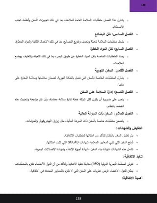 138
138
o
‫تجنب‬ ‫أنظمة‬‫و‬ ‫السفن‬ ‫ات‬
‫ز‬‫تجهي‬ ‫ذلك‬ ‫في‬ ‫بما‬ ،‫للمالحة‬ ‫العامة‬ ‫السالمة‬ ‫متطلبات‬ ‫الفصل‬ ‫هذا‬ ‫يتناول‬
‫االصطدام‬
.
•
‫البضائع‬ ‫نقل‬ :‫السادس‬ ‫الفصل‬
o
‫ة‬
‫ر‬‫الخط‬ ‫اد‬‫و‬‫الم‬‫و‬ ‫الثقيلة‬ ‫األحمال‬ ‫ذلك‬ ‫في‬ ‫بما‬ ،‫البضائع‬ ‫يغ‬‫ر‬‫وتف‬ ‫وتحميل‬ ‫لتعبئة‬ ‫السالمة‬ ‫متطلبات‬ ‫يشمل‬
.
•
‫ة‬
‫الخطر‬ ‫اد‬‫و‬‫الم‬ ‫نقل‬ :‫السابع‬ ‫الفصل‬
o
‫ووضع‬ ‫التغليف‬‫و‬ ‫التعبئة‬ ‫ذلك‬ ‫في‬ ‫بما‬ ،‫البحر‬ ‫يق‬‫ر‬‫ط‬ ‫عن‬ ‫ة‬
‫ر‬‫الخط‬ ‫اد‬‫و‬‫الم‬ ‫بنقل‬ ‫الخاصة‬ ‫المتطلبات‬ ‫يحدد‬
‫العالمات‬
.
•
‫النووية‬ ‫السفن‬ :‫الثامن‬ ‫الفصل‬
o
‫على‬ ‫ة‬
‫ر‬‫البحا‬ ‫وسالمة‬ ‫سالمتها‬ ‫لضمان‬ ،‫النووية‬ ‫بالطاقة‬ ‫تعمل‬ ‫التي‬ ‫بالسفن‬ ‫الخاصة‬ ‫المتطلبات‬ ‫يتناول‬
‫متنها‬
.
•
‫السفن‬ ‫على‬ ‫السالمة‬ ‫ة‬
‫إدار‬ :‫التاسع‬ ‫الفصل‬
o
‫هذه‬ ‫وتحديث‬ ‫اجعة‬
‫ر‬‫م‬ ‫تتم‬ ‫أن‬‫و‬ ،‫معتمدة‬ ‫سالمة‬ ‫ة‬
‫ر‬‫إدا‬ ‫خطة‬ ‫شركة‬ ‫لكل‬ ‫ن‬‫يكو‬ ‫أن‬ ‫ة‬
‫ر‬‫ضرو‬ ‫على‬ ‫ينص‬
‫بانتظام‬ ‫الخطط‬
.
•
‫العالية‬ ‫عة‬
‫السر‬ ‫ذات‬ ‫السفن‬ :‫العاشر‬ ‫الفصل‬
o
‫امات‬‫و‬‫الح‬‫و‬ ‫الهيدروفويل‬ ‫ق‬‫ار‬‫و‬‫ز‬ ‫مثل‬ ،‫العالية‬ ‫عة‬
‫السر‬ ‫ذات‬ ‫بالسفن‬ ‫خاصة‬ ‫متطلبات‬ ‫يتضمن‬
.
‫الشهادات‬‫و‬ ‫التفتيش‬
:
•
‫االتفاقية‬ ‫لمتطلبات‬ ‫امتثالها‬ ‫من‬ ‫للتأكد‬ ‫بانتظام‬ ‫السفن‬ ‫تفتيش‬ ‫يتم‬
.
•
‫شهادات‬ ‫المعتمدة‬ ‫المعايير‬ ‫تلبي‬ ‫التي‬ ‫السفن‬ ‫منح‬ُ‫ت‬
SOLAS
‫امتثالها‬ ‫تثبت‬ ‫التي‬
.
•
‫ية‬‫ر‬‫البح‬ ‫االتصاالت‬ ‫وشهادة‬ ،‫اإلنقاذ‬ ‫ة‬
‫ز‬‫أجه‬ ‫شهادة‬ ،‫السفن‬ ‫بناء‬ ‫شهادة‬ ‫الشهادات‬ ‫هذه‬ ‫تشمل‬
.
‫تنفيذ‬
‫االتفاقية‬
:
•
‫الدولية‬ ‫ية‬‫ر‬‫البح‬ ‫المنظمة‬ ‫تتولى‬
)IMO(
‫بالمتطلبات‬ ‫تلتزم‬ ‫األعضاء‬ ‫الدول‬ ‫أن‬ ‫من‬ ‫التأكد‬‫و‬ ‫االتفاقية‬ ‫تنفيذ‬ ‫متابعة‬
.
•
‫االتفاقية‬ ‫في‬ ‫المحددة‬ ‫بالمعايير‬ ‫تلتزم‬ ‫ال‬ ‫التي‬ ‫السفن‬ ‫على‬ ‫عقوبات‬ ‫فرض‬ ‫األعضاء‬ ‫للدول‬ ‫يمكن‬
.
‫االتفاقية‬ ‫أهمية‬
:
 