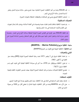 139
139
•
‫عد‬ُ‫ت‬
SOLAS
‫وتعتبر‬ ‫للسفن‬ ‫صارمة‬ ‫سالمة‬ ‫معايير‬ ‫تضع‬ ‫حيث‬ ،‫العالمية‬ ‫ية‬‫ر‬‫البح‬ ‫االتفاقيات‬ ‫أهم‬ ‫من‬ ‫احدة‬‫و‬
‫البحر‬ ‫في‬ ‫اح‬‫و‬‫األر‬ ‫سالمة‬ ‫لضمان‬ ‫أساسية‬
.
•
‫ية‬‫ر‬‫البح‬ ‫ادث‬‫و‬‫بالح‬ ‫المتعلقة‬ ‫التحقيقات‬‫و‬ ‫المحاكمات‬ ‫في‬ ‫ئيسي‬‫ر‬ ‫كمرجع‬ ‫االتفاقية‬ ‫ستخدم‬ُ‫ت‬
.
‫المستقبلية‬ ‫التحديثات‬
:
•
‫ات‬
‫ر‬‫تغيي‬ ‫إدخال‬ ‫ذلك‬ ‫ويشمل‬ ،‫السالمة‬ ‫أنظمة‬ ‫في‬ ‫وتحسينات‬ ‫جديدة‬ ‫تقنيات‬ ‫لتشمل‬ ‫بانتظام‬ ‫االتفاقية‬ ‫تحديث‬ ‫يتم‬
‫تها‬‫ر‬‫إدا‬‫و‬ ‫السفن‬ ‫بناء‬ ‫في‬ ‫المستخدمة‬ ‫ات‬‫و‬‫األد‬‫و‬ ‫النظم‬ ‫على‬
.
:‫سابعا‬
‫ماربول‬ ‫اتفاقية‬
)MARPOL - Marine Pollution(
‫االتفاقية‬ ‫اسم‬
:
‫السفن‬ ‫من‬ ‫التلوث‬ ‫لمنع‬ ‫الدولية‬ ‫االتفاقية‬
)MARPOL(
‫التعديالت‬‫و‬ ‫التبني‬
:
•
‫في‬ ‫بول‬‫ر‬‫ما‬ ‫اتفاقية‬ ‫اعتماد‬ ‫تم‬
2
‫نوفمبر‬
1973
‫عاية‬
‫ر‬ ‫تحت‬
‫الدولية‬ ‫ية‬‫ر‬‫البح‬ ‫المنظمة‬
)IMO(
‫حيز‬ ‫ودخلت‬
‫في‬ ‫التنفيذ‬
2
‫أكتوبر‬
1983
.
•
‫عام‬ ‫ببروتوكول‬ ‫االتفاقية‬ ‫يز‬‫ز‬‫تع‬ ‫تم‬
1978
‫باسم‬ ‫اليوم‬ ‫عرف‬ُ‫ت‬ ‫التي‬ ‫النهائية‬ ‫االتفاقية‬ ‫صياغة‬ ‫إلى‬ ‫أدى‬ ‫مما‬ ،
‫بول‬‫ر‬‫ما‬ ‫"اتفاقية‬
73
/
78
".
•
‫البيئية‬‫و‬ ‫التقنية‬ ‫ات‬
‫ر‬‫التطو‬ ‫تضمين‬ ‫بهدف‬ ،‫الدولية‬ ‫ية‬‫ر‬‫البح‬ ‫المنظمة‬ ‫قبل‬ ‫من‬ ‫ة‬
‫ر‬‫مستم‬ ‫لتعديالت‬ ‫االتفاقية‬ ‫تخضع‬
‫الجديدة‬
.
‫المتعاقدة‬ ‫اف‬
‫ر‬‫األط‬
:
•
‫ي‬
‫البحر‬ ‫التلوث‬ ‫لمنع‬ ‫بنودها‬ ‫بتطبيق‬ ‫تلتزم‬ ‫حيث‬ ،‫االتفاقية‬ ‫هذه‬ ‫في‬ ‫العالم‬ ‫في‬ ‫الساحلية‬ ‫الدول‬ ‫معظم‬ ‫تشارك‬
.
•
‫تعد‬ ،‫اآلن‬ ‫حتى‬
MARPOL
‫من‬ ‫أكثر‬ ‫تغطي‬ ‫إذ‬ ،‫ا‬ً
‫انتشار‬ ‫البيئية‬ ‫االتفاقيات‬ ‫أكثر‬ ‫من‬ ‫احدة‬‫و‬
99
‫حمولة‬ ‫من‬ %
‫العالم‬ ‫في‬ ‫السفن‬
.
‫اتفاقية‬ ‫تعد‬
SOLAS
‫بتحديدها‬ .‫البحار‬ ‫في‬ ‫األرواح‬ ‫بسالمة‬ ‫المتعلقة‬ ‫الدولية‬ ‫البحرية‬ ‫القوانين‬ ‫في‬ ‫زاوية‬
‫ال‬ ‫حجر‬
‫في‬ ‫كبير‬ ‫بشكل‬ ‫تسهم‬ ‫فإنها‬ ،‫السفن‬ ‫وتشغيل‬ ‫لبناء‬ ‫صارمة‬ ‫لمعايير‬
‫على‬ ‫البحرية‬ ‫السالمة‬ ‫وتحسين‬ ‫المخاطر‬ ‫تقليل‬
‫العالم‬ ‫مستوى‬
.
 