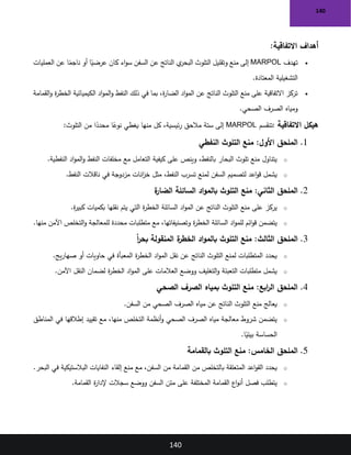 140
140
‫االتفاقية‬ ‫أهداف‬
:
•
‫تهدف‬
MARPOL
‫العمليات‬ ‫عن‬ ‫ا‬ً
‫ناجم‬ ‫أو‬ ‫ا‬ً
‫عرضي‬ ‫كان‬ ‫اء‬‫و‬‫س‬ ‫السفن‬ ‫عن‬ ‫الناتج‬ ‫ي‬
‫البحر‬ ‫التلوث‬ ‫وتقليل‬ ‫منع‬ ‫إلى‬
‫المعتادة‬ ‫التشغيلية‬
.
•
‫ة‬
‫ر‬‫الخط‬ ‫الكيميائية‬ ‫اد‬‫و‬‫الم‬‫و‬ ‫النفط‬ ‫ذلك‬ ‫في‬ ‫بما‬ ،‫ة‬
‫ر‬‫الضا‬ ‫اد‬‫و‬‫الم‬ ‫عن‬ ‫الناتج‬ ‫التلوث‬ ‫منع‬ ‫على‬ ‫االتفاقية‬ ‫تركز‬
‫القمامة‬‫و‬
‫الصحي‬ ‫الصرف‬ ‫ومياه‬
.
‫االتفاقية‬ ‫هيكل‬
:
‫تنقسم‬
MARPOL
‫التلوث‬ ‫من‬ ‫ا‬ً
‫محدد‬ ‫ا‬ً
‫نوع‬ ‫يغطي‬ ‫منها‬ ‫كل‬ ،‫ئيسية‬‫ر‬ ‫مالحق‬ ‫ستة‬ ‫إلى‬
:
1
.
‫النفطي‬ ‫التلوث‬ ‫منع‬ :‫األول‬ ‫الملحق‬
o
‫النفطية‬ ‫اد‬‫و‬‫الم‬‫و‬ ‫النفط‬ ‫مخلفات‬ ‫مع‬ ‫التعامل‬ ‫كيفية‬ ‫على‬ ‫وينص‬ ،‫بالنفط‬ ‫البحار‬ ‫تلوث‬ ‫منع‬ ‫يتناول‬
.
o
‫النفط‬ ‫ناقالت‬ ‫في‬ ‫مزدوجة‬ ‫انات‬
‫ز‬‫خ‬ ‫مثل‬ ،‫النفط‬ ‫تسرب‬ ‫لمنع‬ ‫السفن‬ ‫لتصميم‬ ‫اعد‬‫و‬‫ق‬ ‫يشمل‬
.
2
.
‫ة‬
‫الضار‬ ‫السائلة‬ ‫اد‬‫و‬‫بالم‬ ‫التلوث‬ ‫منع‬ :‫الثاني‬ ‫الملحق‬
o
‫ة‬
‫ر‬‫كبي‬ ‫بكميات‬ ‫نقلها‬ ‫يتم‬ ‫التي‬ ‫ة‬
‫ر‬‫الخط‬ ‫السائلة‬ ‫اد‬‫و‬‫الم‬ ‫عن‬ ‫الناتج‬ ‫التلوث‬ ‫منع‬ ‫على‬ ‫يركز‬
.
o
‫منها‬ ‫اآلمن‬ ‫التخلص‬‫و‬ ‫للمعالجة‬ ‫محددة‬ ‫متطلبات‬ ‫مع‬ ،‫وتصنيفاتها‬ ‫ة‬
‫ر‬‫الخط‬ ‫السائلة‬ ‫اد‬‫و‬‫للم‬ ‫ائم‬‫و‬‫ق‬ ‫يتضمن‬
.
3
.
ً‫ا‬
‫ر‬‫بح‬ ‫المنقولة‬ ‫ة‬
‫الخطر‬ ‫اد‬‫و‬‫بالم‬ ‫التلوث‬ ‫منع‬ :‫الثالث‬ ‫الملحق‬
o
‫يج‬‫ر‬‫صها‬ ‫أو‬ ‫حاويات‬ ‫في‬ ‫المعبأة‬ ‫ة‬
‫ر‬‫الخط‬ ‫اد‬‫و‬‫الم‬ ‫نقل‬ ‫عن‬ ‫الناتج‬ ‫التلوث‬ ‫لمنع‬ ‫المتطلبات‬ ‫يحدد‬
.
o
‫اآلمن‬ ‫النقل‬ ‫لضمان‬ ‫ة‬
‫ر‬‫الخط‬ ‫اد‬‫و‬‫الم‬ ‫على‬ ‫العالمات‬ ‫ووضع‬ ‫التغليف‬‫و‬ ‫التعبئة‬ ‫متطلبات‬ ‫يشمل‬
.
4
.
‫الصحي‬ ‫الصرف‬ ‫بمياه‬ ‫التلوث‬ ‫منع‬ :‫ابع‬
‫ر‬‫ال‬ ‫الملحق‬
o
‫السفن‬ ‫من‬ ‫الصحي‬ ‫الصرف‬ ‫مياه‬ ‫عن‬ ‫الناتج‬ ‫التلوث‬ ‫منع‬ ‫يعالج‬
.
o
‫المناطق‬ ‫في‬ ‫إطالقها‬ ‫تقييد‬ ‫مع‬ ،‫منها‬ ‫التخلص‬ ‫أنظمة‬‫و‬ ‫الصحي‬ ‫الصرف‬ ‫مياه‬ ‫معالجة‬ ‫شروط‬ ‫يتضمن‬
‫ا‬ً
‫بيئي‬ ‫الحساسة‬
.
5
.
‫بالقمامة‬ ‫التلوث‬ ‫منع‬ :‫الخامس‬ ‫الملحق‬
o
‫من‬ ‫بالتخلص‬ ‫المتعلقة‬ ‫اعد‬‫و‬‫الق‬ ‫يحدد‬
‫البحر‬ ‫في‬ ‫البالستيكية‬ ‫النفايات‬ ‫إلقاء‬ ‫منع‬ ‫مع‬ ،‫السفن‬ ‫من‬ ‫القمامة‬
.
o
‫القمامة‬ ‫ة‬
‫ر‬‫إلدا‬ ‫سجالت‬ ‫ووضع‬ ‫السفن‬ ‫متن‬ ‫على‬ ‫المختلفة‬ ‫القمامة‬ ‫اع‬‫و‬‫أن‬ ‫فصل‬ ‫يتطلب‬
.
 