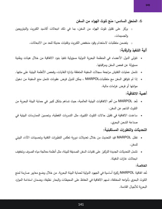 141
141
6
.
‫السفن‬ ‫من‬ ‫اء‬‫و‬‫اله‬ ‫تلوث‬ ‫منع‬ :‫السادس‬ ‫الملحق‬
o
‫يت‬‫ر‬‫الكب‬ ‫أكاسيد‬ ‫انبعاثات‬ ‫ذلك‬ ‫في‬ ‫بما‬ ،‫السفن‬ ‫من‬ ‫اء‬‫و‬‫اله‬ ‫تلوث‬ ‫تقليل‬ ‫على‬ ‫يركز‬
‫النيتروجين‬‫و‬
‫الجسيمات‬‫و‬
.
o
‫االنبعاثات‬ ‫من‬ ‫للحد‬ ‫حديثة‬ ‫وتقنيات‬ ‫يت‬‫ر‬‫الكب‬ ‫منخفض‬ ‫وقود‬ ‫الستخدام‬ ‫متطلبات‬ ‫يتضمن‬
.
‫الرقابة‬‫و‬ ‫التنفيذ‬ ‫آلية‬
:
•
‫وطنية‬ ‫هيئات‬ ‫خالل‬ ‫من‬ ‫االتفاقية‬ ‫بنود‬ ‫تنفيذ‬ ‫مسؤولية‬ ‫الدولية‬ ‫ية‬‫ر‬‫البح‬ ‫المنظمة‬ ‫في‬ ‫األعضاء‬ ‫الدول‬ ‫تتولى‬
‫اقبتها‬
‫ر‬‫وم‬ ‫السفن‬ ‫فحص‬ ‫عن‬ ‫مسؤولة‬
.
•
‫متنها‬ ‫على‬ ‫البيئية‬ ‫األنظمة‬ ‫وفحص‬ ،‫النفايات‬ ‫ة‬
‫ر‬‫بإدا‬ ‫المتعلقة‬ ‫السفينة‬ ‫سجالت‬ ‫اجعة‬
‫ر‬‫م‬ ‫التفتيش‬ ‫عمليات‬ ‫تشمل‬
.
•
‫متطلبات‬ ‫مع‬ ‫السفن‬ ‫افق‬‫و‬‫تت‬ ‫لم‬ ‫إذا‬
MARPOL
‫دخول‬ ‫من‬ ‫السفينة‬ ‫منع‬ ‫تشمل‬ ‫عقوبات‬ ‫فرض‬ ‫للدول‬ ‫يمكن‬ ،
‫مالية‬ ‫امات‬
‫ر‬‫غ‬ ‫فرض‬ ‫أو‬ ‫انئها‬‫و‬‫م‬
.
‫االتفاقية‬ ‫أهمية‬
:
•
‫عد‬ُ‫ت‬
MARPOL
‫أهم‬ ‫من‬
‫من‬ ‫ية‬‫ر‬‫البح‬ ‫البيئة‬ ‫حماية‬ ‫في‬ ‫كبير‬ ‫بشكل‬ ‫تساهم‬ ‫حيث‬ ،‫العالمية‬ ‫البيئية‬ ‫االتفاقيات‬
‫السفن‬ ‫عن‬ ‫الناجم‬ ‫التلوث‬
.
•
‫في‬ ‫البيئية‬ ‫الممارسات‬ ‫وتحسين‬ ،‫النفطية‬ ‫بات‬‫ر‬‫التس‬ ‫مثل‬ ،‫ة‬
‫ر‬‫الكبي‬ ‫التلوث‬ ‫حاالت‬ ‫تقليل‬ ‫في‬ ‫االتفاقية‬ ‫ساعدت‬
‫ي‬
‫البحر‬ ‫الشحن‬ ‫صناعة‬
.
‫المستقبلية‬ ‫ات‬
‫ر‬‫التطو‬‫و‬ ‫التحديثات‬
:
•
‫تظل‬
MARPOL
‫البيئي‬ ‫األداء‬ ‫وتحسينات‬ ‫التقنية‬ ‫ات‬
‫ر‬‫التطو‬ ‫تعكس‬ ‫ية‬‫ر‬‫دو‬ ‫تعديالت‬ ‫خالل‬ ‫من‬ ‫التحديث‬ ‫قيد‬
‫للسفن‬
.
•
‫وتخفيف‬ ‫الصرف‬ ‫مياه‬ ‫معالجة‬ ‫أنظمة‬ ‫مثل‬ ،‫للبيئة‬ ‫الصديقة‬ ‫السفن‬ ‫تقنيات‬ ‫على‬ ‫التركيز‬ ‫الجديدة‬ ‫التحديثات‬ ‫تشمل‬
‫الدفيئة‬ ‫ات‬
‫ز‬‫غا‬ ‫انبعاثات‬
.
‫الخالصة‬
:
‫اتفاقية‬ ‫عد‬ُ‫ت‬
MARPOL
‫ة‬
‫ز‬‫ركي‬
‫لمنع‬ ‫صارمة‬ ‫معايير‬ ‫وضع‬ ‫خالل‬ ‫من‬ .‫ية‬‫ر‬‫البح‬ ‫البيئة‬ ‫لحماية‬ ‫الدولية‬ ‫الجهود‬ ‫في‬ ‫أساسية‬
‫ارد‬‫و‬‫الم‬ ‫استدامة‬ ‫وضمان‬ ،‫نظيفة‬ ‫البحار‬‫و‬ ‫المحيطات‬ ‫على‬ ‫الحفاظ‬ ‫في‬ ‫االتفاقية‬ ‫تسهم‬ ،‫المختلفة‬ ‫اعه‬‫و‬‫بأن‬ ‫ي‬
‫البحر‬ ‫التلوث‬
‫القادمة‬ ‫لألجيال‬ ‫ية‬‫ر‬‫البح‬
.
 