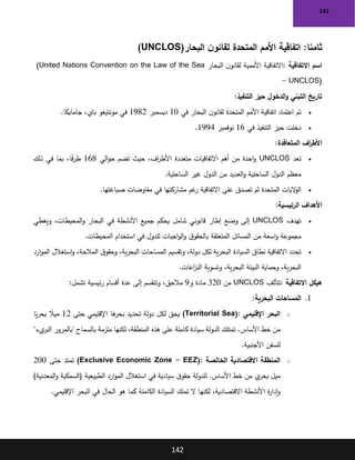 142
142
:‫ثامنا‬
‫البحار‬ ‫ن‬‫لقانو‬ ‫المتحدة‬ ‫األمم‬ ‫اتفاقية‬
)UNCLOS(
‫االتفاقية‬ ‫اسم‬
:
‫البحار‬ ‫ن‬‫لقانو‬ ‫األممية‬ ‫االتفاقية‬
)United Nations Convention on the Law of the Sea
- UNCLOS(
‫التنفيذ‬ ‫حيز‬ ‫الدخول‬‫و‬ ‫التبني‬ ‫تاريخ‬
:
•
‫في‬ ‫البحار‬ ‫ن‬‫لقانو‬ ‫المتحدة‬ ‫األمم‬ ‫اتفاقية‬ ‫اعتماد‬ ‫تم‬
10
‫ديسمبر‬
1982
‫جامايكا‬ ،‫باي‬ ‫مونتيغو‬ ‫في‬
.
•
‫في‬ ‫التنفيذ‬ ‫حيز‬ ‫دخلت‬
16
‫نوفمبر‬
1994
.
‫المتعاقدة‬ ‫اف‬
‫ر‬‫األط‬
:
•
‫تعد‬
UNCLOS
‫الي‬‫و‬‫ح‬ ‫تضم‬ ‫حيث‬ ،‫اف‬
‫ر‬‫األط‬ ‫متعددة‬ ‫االتفاقيات‬ ‫أهم‬ ‫من‬ ‫احدة‬‫و‬
168
‫ذلك‬ ‫في‬ ‫بما‬ ،‫ا‬ً
‫ف‬‫ر‬‫ط‬
‫الساحلية‬ ‫غير‬ ‫الدول‬ ‫من‬ ‫العديد‬‫و‬ ‫الساحلية‬ ‫الدول‬ ‫معظم‬
.
•
‫صياغتها‬ ‫مفاوضات‬ ‫في‬ ‫مشاركتها‬ ‫غم‬
‫ر‬ ‫االتفاقية‬ ‫على‬ ‫تصدق‬ ‫لم‬ ‫المتحدة‬ ‫اليات‬
‫و‬‫ال‬
.
‫الرئيسية‬ ‫األهداف‬
:
•
‫تهدف‬
UNCLOS
‫ويغطي‬ ،‫المحيطات‬‫و‬ ‫البحار‬ ‫في‬ ‫األنشطة‬ ‫جميع‬ ‫يحكم‬ ‫شامل‬ ‫قانوني‬ ‫إطار‬ ‫وضع‬ ‫إلى‬
‫المحيطات‬ ‫استخدام‬ ‫في‬ ‫للدول‬ ‫اجبات‬‫و‬‫ال‬‫و‬ ‫ق‬‫بالحقو‬ ‫المتعلقة‬ ‫المسائل‬ ‫من‬ ‫اسعة‬‫و‬ ‫مجموعة‬
.
•
،‫ية‬‫ر‬‫البح‬ ‫المساحات‬ ‫وتقسيم‬ ،‫دولة‬ ‫لكل‬ ‫ية‬‫ر‬‫البح‬ ‫السيادة‬ ‫نطاق‬ ‫االتفاقية‬ ‫تحدد‬
‫ارد‬‫و‬‫الم‬ ‫استغالل‬‫و‬ ،‫المالحة‬ ‫ق‬‫وحقو‬
‫اعات‬
‫ز‬‫الن‬ ‫وتسوية‬ ،‫ية‬‫ر‬‫البح‬ ‫البيئة‬ ‫وحماية‬ ،‫ية‬‫ر‬‫البح‬
.
‫االتفاقية‬ ‫هيكل‬
:
‫تتألف‬
UNCLOS
‫من‬
320
‫و‬ ‫مادة‬
9
‫تشمل‬ ‫ئيسية‬‫ر‬ ‫أقسام‬ ‫عدة‬ ‫إلى‬ ‫وتنقسم‬ ،‫مالحق‬
:
1
.
‫البحرية‬ ‫المساحات‬
:
o
‫اإلقليمي‬ ‫البحر‬
)Territorial Sea(:
‫حتى‬ ‫اإلقليمي‬ ‫ها‬
‫بحر‬ ‫تحديد‬ ‫دولة‬ ‫لكل‬ ‫يحق‬
12
‫ا‬ً
‫ي‬‫ر‬‫بح‬ ً
‫ميال‬
"‫يء‬
‫البر‬ ‫"بالمرور‬ ‫بالسماح‬ ‫ملزمة‬ ‫لكنها‬ ،‫المنطقة‬ ‫هذه‬ ‫على‬ ‫كاملة‬ ‫سيادة‬ ‫الدولة‬ ‫تمتلك‬ .‫األساس‬ ‫خط‬ ‫من‬
‫األجنبية‬ ‫للسفن‬
.
o
‫الخالصة‬ ‫االقتصادية‬ ‫المنطقة‬
)Exclusive Economic Zone - EEZ(:
‫حتى‬ ‫تمتد‬
200
)‫المعدنية‬‫و‬ ‫(السمكية‬ ‫الطبيعية‬ ‫ارد‬‫و‬‫الم‬ ‫استغالل‬ ‫في‬ ‫سيادية‬ ‫ق‬‫حقو‬ ‫للدولة‬ .‫األساس‬ ‫خط‬ ‫من‬ ‫ي‬
‫بحر‬ ‫ميل‬
‫اإلقليمي‬ ‫البحر‬ ‫في‬ ‫الحال‬ ‫هو‬ ‫كما‬ ‫الكاملة‬ ‫السيادة‬ ‫تملك‬ ‫ال‬ ‫لكنها‬ ،‫االقتصادية‬ ‫األنشطة‬ ‫ة‬
‫ر‬‫إدا‬‫و‬
.
 