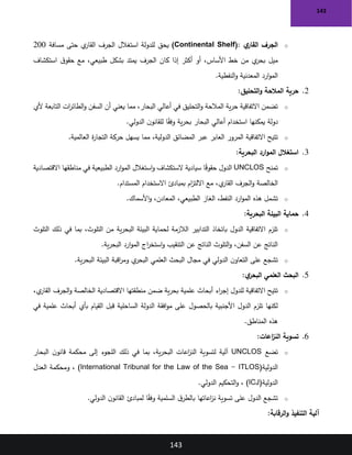 143
143
o
‫ي‬
‫القار‬ ‫الجرف‬
)Continental Shelf(:
‫مسافة‬ ‫حتى‬ ‫ي‬
‫القار‬ ‫الجرف‬ ‫استغالل‬ ‫للدولة‬ ‫يحق‬
200
‫استكشاف‬ ‫ق‬‫حقو‬ ‫مع‬ ،‫طبيعي‬ ‫بشكل‬ ‫يمتد‬ ‫الجرف‬ ‫كان‬ ‫إذا‬ ‫أكثر‬ ‫أو‬ ،‫األساس‬ ‫خط‬ ‫من‬ ‫ي‬
‫بحر‬ ‫ميل‬
‫النفطية‬‫و‬ ‫المعدنية‬ ‫ارد‬‫و‬‫الم‬
.
2
.
‫التحليق‬‫و‬ ‫المالحة‬ ‫حرية‬
:
o
‫ألي‬ ‫التابعة‬ ‫ات‬
‫ر‬‫الطائ‬‫و‬ ‫السفن‬ ‫أن‬ ‫يعني‬ ‫مما‬ ،‫البحار‬ ‫أعالي‬ ‫في‬ ‫التحليق‬‫و‬ ‫المالحة‬ ‫ية‬‫ر‬‫ح‬ ‫االتفاقية‬ ‫تضمن‬
‫الدولي‬ ‫ن‬‫للقانو‬ ‫ا‬ً
‫ق‬‫وف‬ ‫ية‬‫ر‬‫بح‬ ‫البحار‬ ‫أعالي‬ ‫استخدام‬ ‫يمكنها‬ ‫دولة‬
.
o
‫العالمية‬ ‫ة‬
‫ر‬‫التجا‬ ‫حركة‬ ‫يسهل‬ ‫مما‬ ،‫الدولية‬ ‫المضائق‬ ‫عبر‬ ‫العابر‬ ‫المرور‬ ‫االتفاقية‬ ‫تتيح‬
.
3
.
‫البحرية‬ ‫ارد‬‫و‬‫الم‬ ‫استغالل‬
:
o
‫تمنح‬
UNCLOS
‫االقتصادية‬ ‫مناطقها‬ ‫في‬ ‫الطبيعية‬ ‫ارد‬‫و‬‫الم‬ ‫استغالل‬‫و‬ ‫الستكشاف‬ ‫سيادية‬ ‫ا‬ً
‫ق‬‫حقو‬ ‫الدول‬
‫المستدام‬ ‫االستخدام‬ ‫بمبادئ‬ ‫ام‬
‫ز‬‫االلت‬ ‫مع‬ ،‫ي‬
‫القار‬ ‫الجرف‬‫و‬ ‫الخالصة‬
.
o
‫ارد‬‫و‬‫الم‬ ‫هذه‬ ‫تشمل‬
‫األسماك‬‫و‬ ،‫المعادن‬ ،‫الطبيعي‬ ‫الغاز‬ ،‫النفط‬
.
4
.
‫البحرية‬ ‫البيئة‬ ‫حماية‬
:
o
‫التلوث‬ ‫ذلك‬ ‫في‬ ‫بما‬ ،‫التلوث‬ ‫من‬ ‫ية‬‫ر‬‫البح‬ ‫البيئة‬ ‫لحماية‬ ‫الالزمة‬ ‫التدابير‬ ‫باتخاذ‬ ‫الدول‬ ‫االتفاقية‬ ‫تلزم‬
‫ية‬‫ر‬‫البح‬ ‫ارد‬‫و‬‫الم‬ ‫اج‬
‫ر‬‫استخ‬‫و‬ ‫التنقيب‬ ‫عن‬ ‫الناتج‬ ‫التلوث‬‫و‬ ،‫السفن‬ ‫عن‬ ‫الناتج‬
.
o
‫ية‬‫ر‬‫البح‬ ‫البيئة‬ ‫اقبة‬
‫ر‬‫وم‬ ‫ي‬
‫البحر‬ ‫العلمي‬ ‫البحث‬ ‫مجال‬ ‫في‬ ‫الدولي‬ ‫ن‬‫التعاو‬ ‫على‬ ‫تشجع‬
.
5
.
‫ي‬
‫البحر‬ ‫العلمي‬ ‫البحث‬
:
o
،‫ي‬
‫القار‬ ‫الجرف‬‫و‬ ‫الخالصة‬ ‫االقتصادية‬ ‫منطقتها‬ ‫ضمن‬ ‫ية‬‫ر‬‫بح‬ ‫علمية‬ ‫أبحاث‬ ‫اء‬
‫ر‬‫إج‬ ‫للدول‬ ‫االتفاقية‬ ‫تتيح‬
‫في‬ ‫علمية‬ ‫أبحاث‬ ‫بأي‬ ‫القيام‬ ‫قبل‬ ‫الساحلية‬ ‫الدولة‬ ‫افقة‬‫و‬‫م‬ ‫على‬ ‫بالحصول‬ ‫األجنبية‬ ‫الدول‬ ‫تلزم‬ ‫لكنها‬
‫المناطق‬ ‫هذه‬
.
6
.
‫اعات‬
‫ز‬‫الن‬ ‫تسوية‬
:
o
‫تضع‬
UNCLOS
‫البحار‬ ‫ن‬‫قانو‬ ‫محكمة‬ ‫إلى‬ ‫اللجوء‬ ‫ذلك‬ ‫في‬ ‫بما‬ ،‫ية‬‫ر‬‫البح‬ ‫اعات‬
‫ز‬‫الن‬ ‫لتسوية‬ ‫آلية‬
‫الدولية‬
)International Tribunal for the Law of the Sea - ITLOS(
‫العدل‬ ‫ومحكمة‬ ،
‫الدولية‬
)ICJ(
‫الدولي‬ ‫التحكيم‬‫و‬ ،
.
o
‫الدولي‬ ‫ن‬‫القانو‬ ‫لمبادئ‬ ‫ا‬ً
‫ق‬‫وف‬ ‫السلمية‬ ‫ق‬‫بالطر‬ ‫اعاتها‬
‫ز‬‫ن‬ ‫تسوية‬ ‫على‬ ‫الدول‬ ‫تشجع‬
.
‫الرقابة‬‫و‬ ‫التنفيذ‬ ‫آلية‬
:
 